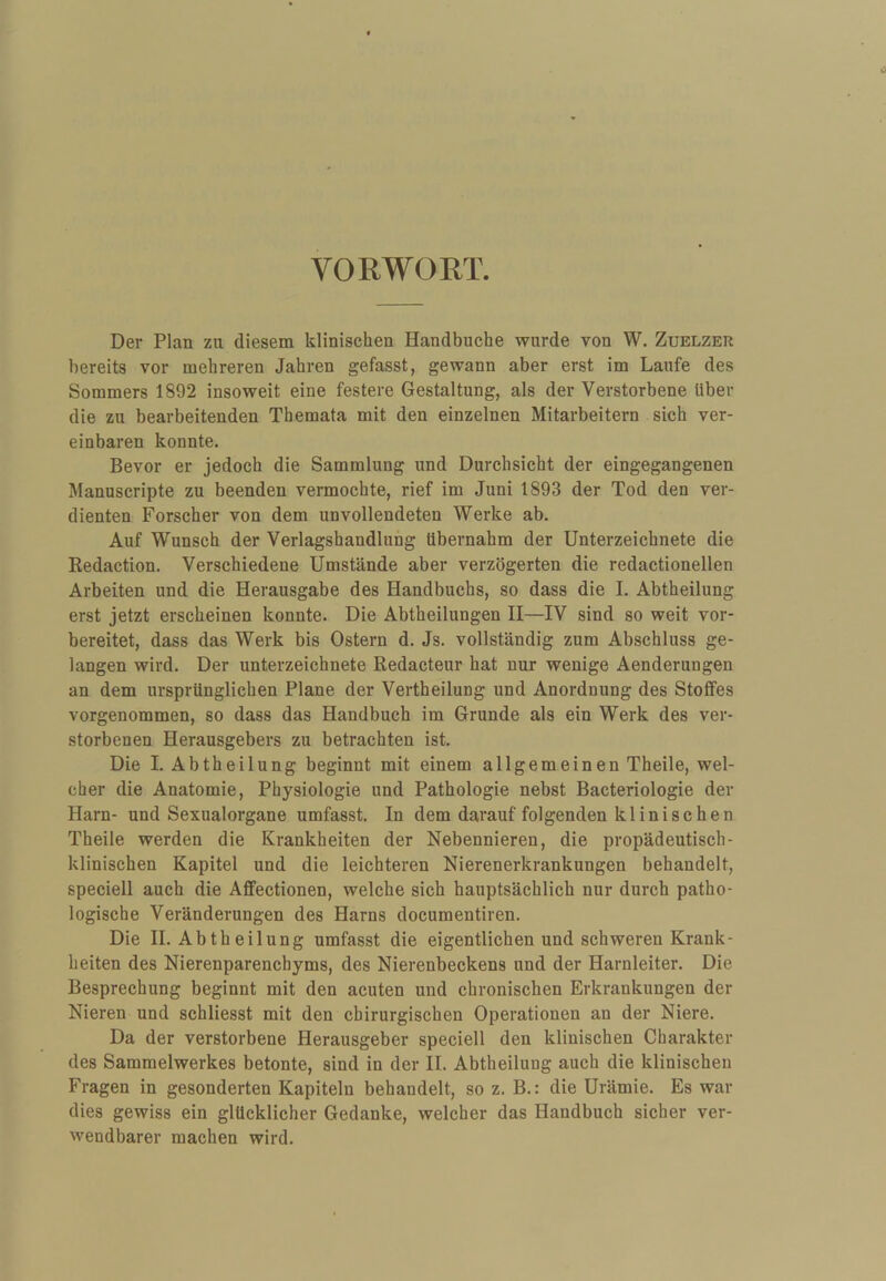 VORWORT. Der Plan zu diesem klinischen Handbuche wurde von W. Zuelzer bereits vor mehreren Jahren gefasst, gewann aber erst im Laufe des Sommers 1892 insoweit eine festere Gestaltung, als der Verstorbene über die zu bearbeitenden Themata mit den einzelnen Mitarbeitern sich ver¬ einbaren konnte. Bevor er jedoch die Sammlung und Durchsicht der eingegangenen Manuscripte zu beenden vermochte, rief im Juni 1893 der Tod den ver¬ dienten Forscher von dem unvollendeten Werke ab. Auf Wunsch der Verlagshandlung übernahm der Unterzeichnete die Redaction. Verschiedene Umstände aber verzögerten die redactionellen Arbeiten und die Herausgabe des Handbuchs, so dass die I. Abtheilung erst jetzt erscheinen konnte. Die Abtheilungen II—IV sind so weit vor¬ bereitet, dass das Werk bis Ostern d. Js. vollständig zum Abschluss ge¬ langen wird. Der Unterzeichnete Redacteur hat nur wenige Aenderungen an dem ursprünglichen Plane der Vertheilung und Anordnung des Stoffes vorgenommen, so dass das Handbuch im Grunde als ein Werk des ver¬ storbenen Herausgebers zu betrachten ist. Die I, Abtheilung beginnt mit einem allgemeinen Theile, wel¬ cher die Anatomie, Physiologie und Pathologie nebst Bacteriologie der Harn- und Sexualorgane umfasst. In dem darauf folgenden klinischen Theile werden die Krankheiten der Nebennieren, die propädeutisch- klinischen Kapitel und die leichteren Nierenerkrankungen behandelt, speciell auch die Affectionen, welche sich hauptsächlich nur durch patho¬ logische Veränderungen des Harns documentiren. Die H. Abtheilung umfasst die eigentlichen und schweren Krank¬ heiten des Nierenparenchyms, des Nierenbeckens und der Harnleiter. Die Besprechung beginnt mit den acuten und chronischen Erkrankungen der Nieren und schliesst mit den chirurgischen Operationen an der Niere. Da der verstorbene Herausgeber speciell den klinischen Charakter des Sammelwerkes betonte, sind in der II. Abtheilung auch die klinischen Fragen in gesonderten Kapiteln behandelt, so z. B.: die Urämie. Es war dies gewiss ein glücklicher Gedanke, welcher das Handbuch sicher ver¬ wendbarer machen wird.