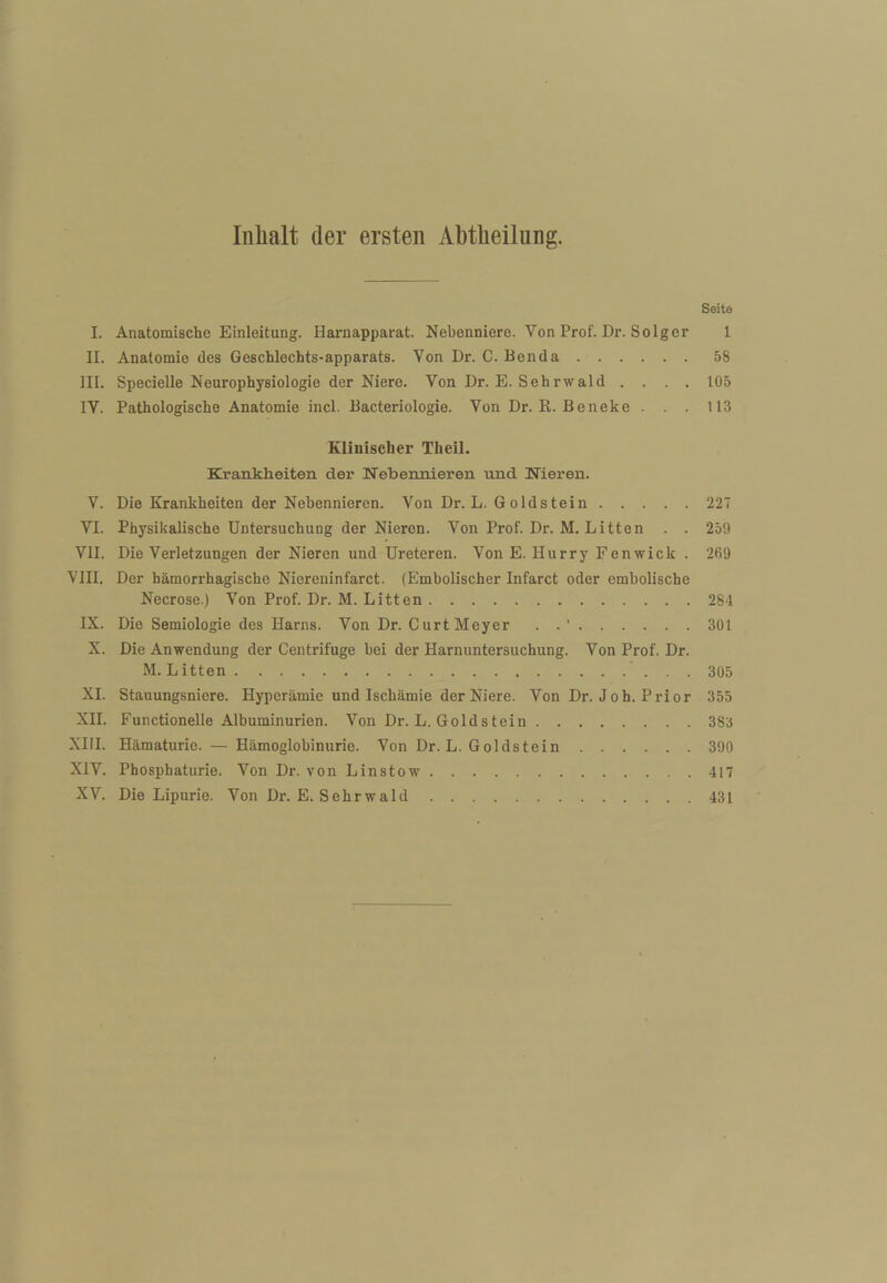 Inhalt der ersten Abtheilnng. Seite I. Anatomische Einleitung. Harnapparat. Nebenniere. Von Prof. Dr. Seiger 1 II. Anatomie des Geschlechts-apparats. Von Dr. C. Benda ..58 III. Specielle Neurophysiologie der Niere. Von Dr. E. Sehrwald .... 105 IV. Pathologische Anatomie incl. Bacteriologie. Von Dr. R. Beneke . . . 113 Klinischer Theil. Krankheiten der Nebennieren und Nieren. V. Die Krankheiten der Nebennieren. Von Dr. L. Goldstein.227 VI. Physikalische Untersuchung der Nieren. Von Prof. Dr. M. Litten . . 259 VII. Die Verletzungen der Nieren und Ureteren. VonE. Hurry Fenwick . 269 VIII. Der hämorrhagische Niereninfarct. (Embolischer Infarct oder embolische Necrose.) Von Prof. Dr. M. Litten.284 IX. Die Semiologie des Harns. Von Dr. Gurt Meyer . . '.301 X. Die Anwendung der Centrifuge bei der Harnuntersuchung. Von Prof. Dr. M. Litten.305 XL Stauungsniere. Hyperämie und Ischämie der Niere. Von Dr. Joh. Prior 355 XII. Functionelle Albuminurien. Von Dr. L. Golds tein.383 XHI. Hämaturie. — Hämoglobinurie. Von Dr. L. Goldstein.390 XIV. Phosphaturie. Von Dr. von Li nstow.417 XV. Die Lipurle. Von Dr. E. Sehrwald.431