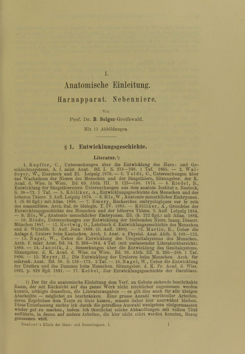 Anatomisclie Einleitung. Harnapparat. Nebenniere. Von Prof. Dr. B. Solger-Greifsvvald. Mit 13 Abbildungen. ■ § 1. Entwickliiiigsgeschielite. Literatur.*) 1. Kupffer, C., Untersuchungen über die Entwicklung des Harn- und Ge¬ schlechtssystems, A. f. mikr. Anat. Bd. I. S. 233—248. 1 Taf. 1865. — 2. Wal- deyer, W., Eierstock und Ei. Leipzig 1870. — 3. Toldt, C., Untersuchungen über das Wachsthum der Nieren des Menschen und der Säugethiere, Sitzungsber. der K. Acad. d. Wiss. in Wien. Bd. 69. Abth. III. S. 123—15Ü. 1874. — 4. Riedel, B., Entwicklung der Säugethierniere. Untersuchungen aus dem anatom. Institut z. Rostock, S. 38—72. 1 Taf. — 5. Kölliker, A., Entwicklungsgeschichte des Menschen und der höheren Thiere. 2. Aufl. Leipzig 1879. — 6. His,W., Anatomie menschlicher Embryonen. I. (S. 66tlgd.) mit Atlas. 1880. — 7. Emery, Recherches embryologiques sur le rein des mammiferes. Arch. ital. de biologie. T. IV. 1883. — Kölliker, A , Grundriss der Entwicklungsgeschichte des Menschen und der höheren Thiere. 2. Aufl Leipzig 1884. — 9. Bis, W., Anatomie menschlicher Embryonen. III. (S. 222 flgd.) mit Atlas. 1885. — 10. Riede, Untersuchungen zur Entwicklung der bleibenden Niere. Inaug. Dissert. München 1887. — 11. Hertwig, 0., Lehrbuch d. Entwicklungsgeschichte des Menschen und d. Wirbelth. 2. Aufl. Jena 1888. (3. Aufl. 1890). — 12. Martin, E., Ueber die Anlage d. Urniere beim Kaninchen. Arch. f. Anat. u Physiol. Anat. Abth. S. 109—123. — 13. Nagel, W., Ueber die Entwicklung des Urogenitalsystems des Menschen. Arch. f. mikr. Anat. Bd. 34. S. 269—384. 4 Taf. (mit umfassender Literaturübersichtg 1889. — 14. Janosik, J., Bemerkungen über die Entwicklung des Genitalsystems. Sitzungsber. d. K. Acad. d. Wiss. zu Wien. Bd. 99. Abth. 111. S. 260—288. 1 Taf. 1890. — 15. Meyer, H., Die Entwicklung der Urnieren beim Menschen. Arch. für mikrosk. Anat. Bd. 36. S. 138—172. 2 Taf. — 16. Nagel, W., Ueber die Entwicklung der Urethra und des Dammes beim Menschen. Sitzungsber. d. K. Fr. Acad. d. Wiss. 1891. p. 829 flgd. 1891. — 17. Keibel, Zur Entwicklungsgeschichte der Harnblase. 1) Der für die anatomische Einleitung dem Verf. zu Gebote stehende beschränkte Raum, der mit Rücksicht auf das ganze Werk nicht reichlicher zugemessen werden konnte, nöthigte denselben, die Literaturangaben — es gilt dies auch für alle übrigen Abschnitte — möglichst zu beschränken Eine grosse Anzahl werthvoller Arbeiten, deren Ergebnisse dem Texte zu Gute kamen, musste daher hier unerwähnt bleiben. Diese Unterlassung suchte ich durch die getroffene Auswahl wenigstens einigermaassen wieder gut zu machen, indem ich thunUchst solche Abhandlungen mit vollem Titel aufführte, in denen auf andere Arbeiten, die hier nicht citirt werden konnten, Bezug genommen wird. Zuelner’s Klinik der Harn- und Soxualorgano. I. 1