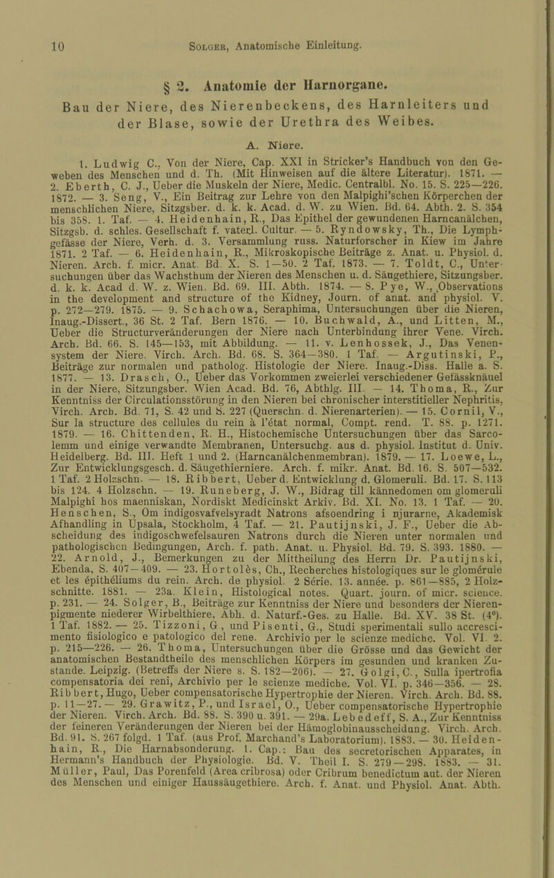 § 3. Anatomie der Harnorgane. Bau der Niere, des Nierenbeckens, des Harnleiters und der Blase, sowie der Urethra des Weibes. A. Niere. 1. Ludwig C.. Von der Niere, Cap. XXI in Stricker’s Handbuch von den Ge¬ weben des Menschen und d. Th. (Mit Hinweisen auf die ältere Literatur). 1871. — 2. Eberth, C. J., Heber die Muskeln der Niere, Medic. Centralbl. No. 15. S. 225—226. 1S72. — 3. Seng, V., Ein Beitrag zur Lehre von den Malpighi’schen Körperchen der menschlichen Niere, Sitzgsber. d. k. k. Acad. d. W. zu Wien. Bd. 64. Abth. 2. S. .354 bis 358. 1. Taf. — 4. Heidenhain, K., Das Epithel der gewundenen Harncanälchen, Sitzgsb. d. schles. Gesellschaft f. vateH. Cultur. — 5. Ryndowsky, Th., Die Lymph- gefässe der Niere, Verh. d. 3. Versammlung russ. Naturforscher in Kiew im Jahre 1871. 2 Taf. — 6. Heidenhain, R., Mikroskopische Beiträge z. Anat. u. Physiol. d. Nieren. Arch. f. micr. Anat. Bd. X. S. 1—50. 2 Tat. 1873. — 7. Toldt, C., Unter¬ suchungen über das Wachsthum der Nieren des Menschen u. d. Säugethiere, Sitzungsber. d. k. k. Acad d. W. z. Wien. Bd. 69. III. Abth. 1874. — 8. Pye, W., pbservations in the development and structure of thc Kidney, Journ. of anat. and physiol. V. p. 272—279. 1875. — 9. Schachowa, Seraphima, Untersuchungen über die Nieren, Inaug.-Dissert., 36 St. 2 Taf. Bern 1876. — 10. Buchwald, A., und Litten, M., Ueber die Structurveränderungen der Niere nach Unterbindung ihrer Vene. Virch. Arch. Bd. 66. S. 145—153, mit Abbildung. — 11. v. Lenhossek, J., Das Venen- System der Niere. Virch. Arch. Bd. 68. S. 364—380. 1 Taf. — Argutinski, P., Beiträge zur normalen und patholog. Histologie der Niere. Inaug.-Diss. Halle a. S. 1877. — 13. Drasch, 0., Ueber das Vorkommen zweierlei verschiedener Gefässknäuel in der Niere, Sitzungsber. Wien Acad. Bd. 76, Abthlg. HL — 14. Thema, R., Zur Kenntniss der Circulationsstörung in den Nieren bei chronischer interstitieller Nephritis, Virch. Arch. Bd. 71, S. 42 und S. 227 (Querschn. d. Nierenarterien). — 15. Cornil, V., Sur la structure des cellules du rein ä l’ötat normal, Compt. rend. T. 88. p. 1271. 1879. — 16. Chittenden, R. H., Histochemische Untersuchungen über das Sarco- lemm und einige verwandte Membranen, Untersuchg. aus d. physiol. Institut d. Univ. Heidelberg. Bd. III. Heft 1 und 2. (Harncanälchenmembran). 1879. — 17. Loewe, L., Zur Entwicklungsgesch. d. Säugethierniere. Arch. f. mikr. Anat. Bd. 16. S. 507—532. 1 Taf. 2 Holzschn. — 18. Ribbert, Ueber d. Entwicklung d. Glomeruli. Bd. 17. S. 113 bis 124. 4 Holzschn. — 19. Runeberg, J. W., Bidrag üll kännedomen om glomeruli Malpigbi hos maenniskan, Nordiskt Medicinskt Arkiv. Bd. XI. No. 13. 1 Taf. — 20. Henschen, S., Om indigosvafvelsyradt Natrons afsoendring i njurarne, Akademisk Afhandling in Upsala, Stockholm, 4 Taf. — 21. Pautijnski, J. F., Ueber die Ab¬ scheidung des indigoschwefelsauren Natrons durch die Nieren unter normalen und pathologischen Bedingungen, Arch. f. path. Anat. u. Physiol. Bd. 79. S. 393. 1880. — 22. Arnold, J., Bemerkungen zu der Mittheilung des Herrn Dr. Pautijnski, Ebenda, S. 407 — 409. — 23. Hortolös, Ch., Recherches histologiques sur le glomörule et les öpithöliums du rein. Arch. de physiol. 2 Serie. 13. annöe. p. 861—885, 2 Holz¬ schnitte. 1881. — 23a. Klein, Histological notes. Quart, journ. of micr. scieuce. p. 231. — 24. Solger, B., Beiträge zur Kenntniss der Niere und besonders der Nieren¬ pigmente niederer Wirbelthiere, Abh. d. Naturf.-Ges. zu Halle. Bd. XV. 38 St. (4“). 1 Tat. 1882. — 25. Tizzoni, G , und Pisenti, G., Studi sperimentali sullo accresci- mento fisiologico e patologico del rene. Archivio per le scienze mediche. Vol. VI. 2. p. 215—226. — 26. Thoma, Untersuchungen über die Grösse und das Gewicht der anatomischen Bestaudtheile des menschlichen Körpers im gesunden und kranken Zu¬ stande. Leipzig. (Betreffs der Niere s. S. 182—206). — 27. Golgi,C., Sulla ipertrofia compensatoria dei reni, Archivio per le scienze mediche. Vol. VI. p. 346—356. — 28. Ribbert, Hugo, Ueber compensatorische Hypertrophie der Nieren. Virch. Arch. Bd. 88. p. 11—27.— 29. Grawitz, P., und Israel, 0., Ueber compensatorische Hypertrophie der Nieren. Virch. Arch. Bd. 88. B. 390 u. 391. — 29a. Leb edeff, S. A., Zur Kenntniss der feineren Veränderungen der Nieren bei der Hämoglobinausscheidung. Virch. Arch. Bd. 91. S. 267 folgd. 1 Taf. (aus Prof. Marchand’s Laboratorium). 1883. — 30. Heiden¬ hain, R., Die Harnabsonderung. 1. Cap.: Bau des secretorischen Apparates, in Hermann’s Handbuch der Physiologie. Bd. V. Theil I. S. 279 — 298. 1883. — 31. Müller, Paul, Das Porenfeld (Areacribrosa) oder Cribrum benedietüm aut. der Nieren des Menschen und einiger Haussäugethiere. Arch. f. Anat. und Physiol. Anat. Abth.