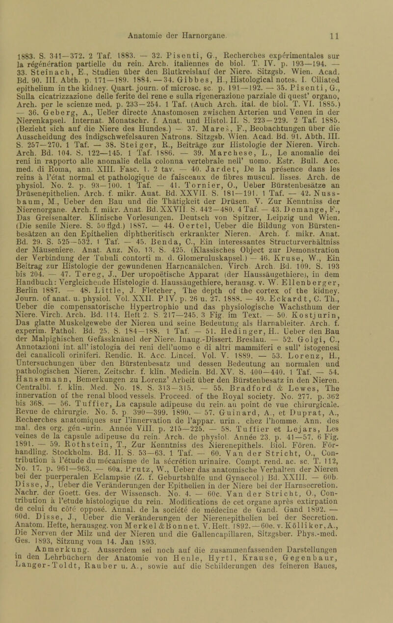 1883. S. 341—372. 2 Taf. 1883. — 32. Pisenti, G., Recherches experimentales sur la regenöration partielle du rein. Arcb. italiennes de biol. T. IV. p. 193—194. — 33. Steinach, E., Studien über den Blutkreislauf der Niere. Sitzgsb. Wien. Acad. Bd. 90. III. Abth. p. 171—189. 1884. — 34. Gibbes, H., Histological notes. I. Ciliated epithelium in the kidiiey. Quart, journ. of microsc. sc. p. 191—192. — 35. Pisenti, G., Sulla cicatrizzazione delle ferite del rene e sulla rigeneraziono parzialo di quest’ organo, Arch. per le scienze med. p. 233—254. 1 Taf. (Auch Arch. ital. de biol. T. VI. 1885.) — 36. Geberg, A., Ueber directe Anastomosen zwischen Arterien und Venen in der Nierenkapsel. Internat. Monatschr. f. Anat. und Histol. II. S. 223 — 229. 2 Taf. 1885. (Bezieht sich auf die Niere des Hundes.) — 37. Mares, F., Beobachtungen über die Ausscheidung des indigschwefelsauren Natrons. Sitzgsb. Wien. Acad. Bd. 91. Abth. HI. S. 257—270. 1 Taf. — 38. Steiger, R., Beiträge zur Histologie der Nieren. Virch. Arch. Bd. 104. S. 122—145. 1 Taf. 1886. — 39. Marchese, L., Le anomalie dei reni in rapporto alle anomalie deUa colonna vertebrale nell’ uomo. Estr. Bull. Acc. med. di Roma, ann. XHI. Fase. 1. 2 tav. — 40. Jardet, De la prdsence dans les reins ä l’etat normal et pathologique de faisceaux de fibres muscul. lisses. Arch. de physiol. No. 2. p. 93—100. 1 Taf. — 41. Tornier, 0., lieber Bürstenbesätze an Drüsenepithelien. Arch. f. mikr. Auat. Bd. XXVII. S. 181—191. 1 Taf. — 42. Nuss¬ baum, M., Ueber den Bau und die Thätigkeit der Drüsen. V. Zur Kenntniss der Nierenorgane. Arch. f. mikr. Anat. Bd. XXVII. S. 442—480. 4 Taf. — 43. Demange, F., Das Greisenalter. Klinische Vorlesungen. Deutsch von Spitzer, Leipzig und Wien. (Die senile Niere. S. öoflgd.) 1887. — 44. Oertel, Ueber die Bildung von Bürsten¬ besätzen an den Epithelien diphtheritisch erkrankter Nieren. Arch. f. mikr. Anat. Bd. 29. S. 525—532. 1 Taf. — 45. Benda, C., Ein interessantes Structurverhältniss der Mäuseniere. Anat. Anz. No. 13. S. 425. (Klassisches Object zur Demonstration der Verbindung der Tubuli contorti m. d. Glomeruluskapsel.) — 46. Kruse, W., Ein Beitrag zur Histologie der gewundenen Harjicanälchen. Virch. Arch. Bd. 109. S. 193 bis 204. — 47. Tereg, J., Der uropoetische Apparat (der Haussäugethiere), in dem Handbuch: Vergleichende Histologie d. Haussäugethiere, herausg. v. W. Ellenberger, Berlin 1887. — 48. Little, J. Fletcher, The depth of the cortex of the kidney. Journ. of anat. u. physiol. Vol. XXII. P.IV. p^ 26 u. 27. 1888. — 49. Eckardt, C. Th., Ueber die compensatorische Hypertrophie und das physiologische Wachsthum der Niere. Virch. Arch. Bd. 114. Heft 2. S. 217—245. 3 Fig. im Text. — 50. Kostjurin, Das glatte Muskelgewebe der Nieren und seine Bedeutung als Uarnableiter. Arch. f. experim. Pathol. Bd. 25. S. 184—188. l Taf. — 51. Hedinger,H.. Ueber den Bau der Malpighischen Gefässknäuel der Niere. Inaug.-Dissert. Breslau. — 52. Golgi, C., Annotazioni int. all’ istologia dei reni dell’uomo e di altri mammiferi e sull’ istogenesi dei canalicoli oriniferi. Rendic. R. Acc. Lincei. Vol. V. 1889. — 53. Lorenz, H., Untersuchungen über den Bürstenbesatz und dessen Bedeutung au normalen und pathologischen Nieren, Zeitschr. f. klin. Medicin. Bd. XV. S. 400—440. 1 Taf. — 54. Hansemann, Bemerkungen zu Lorenz’ Arbeit über den Bürstenbesatz in den Nieren. Centralbl. t. klin. Med. No. 18. S. 313 — 315. — 55. Bradford & Lewes, The Innervation of the renal blood vessels. Proceed. of the Royal society. No. 277. p. 362 bis 368. — 56. Tuffier, La capsule adipeuse du rein.au point de vue chirurgicale. Revue de Chirurgie. No. 5. p. 390—399. 1890. — 57. Guinard, A., et Duprat, A., Recherches anatomiques sur l’innervation de l’appar. urin.. chez l’homme. Ann. des mal. des org. gen.-urin. Annde Vill. p. 215—225. — 58. Tuffier et Lejars, Les veines de la capsule adipeuse du rein. Arch. de physiol. Annde 23. p. 41—57. 6 Fig. 1891. — 59. Rothstein, T., Zur Kenntniss des Nierenepithels. Biol. Foren. För- ha,ndling. Stockholm. Bd. H. S. 53—63. 1 Taf. — 60. Van der Stricht, 0., Con- tribution ä l’^tude dumäcanisme de la söcrötion urinaire. Compt. rend. ac. sc. T. 112, No. 17. p. 961—963. — 60a. Prutz, W., Ueber das anatomische Verhalten der Nieren bei der puerperalen Eclampsie (Z. f. Geburtshülfe und Gynaecol.) Bd. XXIII. — 60b. Disse, J., Ueber die Veränderungen der Epithelien in der Niere bei der Harnsecretion. Nachr. der Goett. Ges. der Wissensch. No. 4. — 60c. Van der Stricht, 0., Con- tribution ä l’etude histologique du rein. Modilications de cet Organe aprös extirpation de celui du c6te opposd. Annal. de la socidte de medecine de Gand. Gand 1892. — 60d. Disse, J., Ueber die Veränderungen der Nieren epithelien bei der Secretion. Anatom. Hefte, herausgeg. von Merkel & Bonnet. V. Heft. 1892. — 60e. v. Kölli ker, A., Die Nerven der Milz und der Nieren und die Gallencapillaren, Sitzgsber. Phys.-med. Ges. 1893, Sitzung vom 14. Jan 1893. Anmerkung. Ausserdem sei noch auf die zusaramenfassenden Darstellungen in den Lehrbüchern der Anatomie von Heule, Hyrtl, Krause, Gegenbaur, Langer-Toldt, Räuber u. A., sow'ie auf die Schilderungen des feineren Baues,