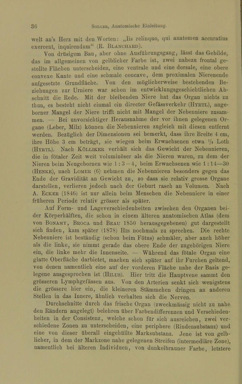 weit an’s Herz mit den Worten: „lis relinquo, qui anatomen accuratius exercent, inquireudum“ (R. Blanciiard). Von drüsigem Bau, aber ohne Ausführungsgang, lässt das Gebilde, das im allgemeinen von gelblicher Farbe ist, zwei nahezu frontal ge¬ stellte Flächen unterscheiden, eine ventrale und eine dorsale, eine obere convexe Kante und eine schmale concave, dem proximalen Nierenende aufgesetzte Grundfläche. Von den möglicherweise bestehenden Be¬ ziehungen zur Urniere war schon im entwicklungsgeschichtlichen Ab¬ schnitt die Rede. Mit der bleibenden Niere hat das Organ nichts zu thun, es besteht nicht einmal ein directer Gefässverkehr (Hyrtl), ange- borner Mangel der Niere trifft nicht mit Mangel der Nebenniere zusam¬ men. — Bei unvorsichtiger Herausnahme der vor ihnen gelegenen Or¬ gane (Leber, Milz) können die Nebennieren zugleich mit diesen entfernt werden. Bezüglich der Dimensionen sei bemerkt, dass ihre Breite 4 cm, ihre Höhe 3 cm beträgt, sie wiegen beim Erwachsenen etwa '1* Loth (Hyrtl). Nach Kölliker verhält sich das Gewicht der Nebennieren, die in fötaler Zeit weit voluminöser als die Nieren waren, zu dem der Nieren beim Neugebornen wie 1 : 3 — 4, beim Erwachsenen wie 1:14—30 (Henke), nach Lomer (6) nehmen die Nebennieren besonders gegen das Ende der Gravidität an Gewicht zu, so dass sie relativ grosse Organe darstellen, verlieren jedoch nach der Geburt rasch an Volumen. Nach A. Ecker (1846) ist nur allein beim Menschen die Nebenniere in einer früheren Periode relativ grösser als später. Auf Form- und Lageverschiedenheiten zwischen den Organen bei¬ der Körperhälften, die schon in einem älteren anatomischen Atlas (dem von Bonamy, Broca und Beau 1850 herausgegebenen) gut dargestellt sich finden, kam später (1878) His nochmals zu sprechen. Die rechte Nebenniere ist beständig (schon beim Fötus) schmäler, aber auch höher als die linke, sie nimmt gerade das obere Ende der zugehörigen Niere ein, die linke mehr die Innenseite. — Während das fötale Organ eine glatte Oberfläche darbietet, machen sich später auf ihr Furchen geltend, von denen namentlich eine auf der vorderen Fläche nahe der Basis ge¬ legene ausgesprochen ist (Hilus). Hier tritt die Hauptvene sammt den grösseren Lymphgefässen aus. Von den Arterien senkt sich wenigstens die grössere hier ein, die kleineren Stämmchen dringen an anderen Stellen in das Innere, ähnlich verhalten sich die Nerven. Durchschnitte durch das frische Organ (zweckmässig nicht zu nahe den Rändern angelegt) belehren über Farbendiflferenzen und Verschieden¬ heiten in der Consistenz, welche schon für sich ausreichen, zwei ver¬ schiedene Zonen zu unterscheiden, eine periphere (Rindensubstanz) und eine von dieser überall eingehüllte Marksubstanz. Jene ist von gelb¬ licher, in dem der Markzone nahe gelegenen Streifen (intermediäre Zone), namentlich bei älteren Individuen, von dunkelbrauner Farbe, letztere