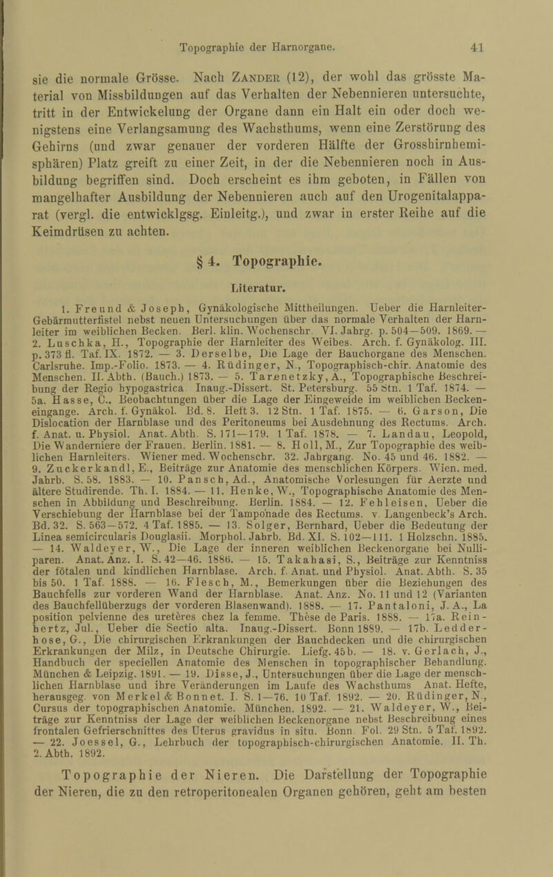 sie die normale Grösse. Nach Zander (12), der wohl das grösste Ma¬ terial von Missbildungen auf das Verhalten der Nebennieren untersuchte, tritt in der Entwickelung der Organe dann ein Halt ein oder doch we¬ nigstens eine Verlangsamung des Wachsthums, wenn eine Zerstörung des Gehirns (und zwar genauer der vorderen Hälfte der Grosshirnhemi¬ sphären) Platz greift zu einer Zeit, in der die Nebennieren noch in Aus¬ bildung begriffen sind. Doch erscheint es ihm geboten, in Fällen von mangelhafter Ausbildung der Nebennieren auch auf den Urogenitalappa¬ rat (vergl. die entwicklgsg. Einleitg.), und zwar in erster Reihe auf die Keimdrüsen zu achten. § 4. Topographie. Literatur. 1. Freund & Joseph, Gynäkologische Mittheilungen. Ueber die Harnleiter- Gehärmutterfistel nebst neuen Untersuchungen über das normale Verhalten der Harn¬ leiter im weiblichen Becken. Berl. klin. Wochenschr. VI. Jahrg. p. 504—509. 1869.— 2. Luschka, H., Topographie der Harnleiter des Weibes. Arch. f. Gynäkolog. HI. p. 373 fl. Taf. IX. 1872. — 3. Derselbe, Die Lage der Bauchorgane des Menschen. Carlsruhe. Imp.-Folio. 1873. — 4. Rüdinger, N., Topographisch-chir. Anatomie des Menschen. II. Abth. (Bauch.) 1873. — 5. Tarnnetzky, A., Topographische Beschrei¬ bung der Regio hypogastrica Inaug.-Dissert. St. Petersburg. 55 Stn. 1 Taf. 1874. — 5a. Hasse, C.. Beobachtungen über die Lage der Eingeweide im weiblichen Becken¬ eingange. Arch. f. Gynäkol. Bd. 8. Heft 3. 12 Stn. 1 Taf. 1875. — 6. Garson, Die Dislocation der Harnblase und des Peritoneums bei Ausdehnung des Rectums. Arch. f. Anat. u. Physiol. Anat.Abth. S. 171—179. 1 Taf. 1878. — 7. Landau, Leopold, Die Wanderniere der Frauen. Berlin. 1881. — 8. Holl, M., Zur Topographie des weib¬ lichen Harnleiters. Wiener med. Wochenschr. 32. Jahrgang. No. 45 und 46. 1882. — 9. Zuckerkandl, E., Beiträge zur Anatomie des menschlichen Körpers. Wien. med. Jahrb. S. 58. 1883. — 10. Pansch, Ad., Anatomische Vorlesungen für Aerzte und ältere Studirende. Th.I. 1884. — 11. Henke, W., Topographische Anatomie des Men¬ schen in Abbildung und Beschreibung. Berlin. 1884. — 12. Fehleisen, Ueber die Verschiebung der Harnblase bei der Tamponade des Rectums. v. Langenbeck’s Arch. Bd. 32. S. 563 —572. 4 Taf. 1885. — 13. Solger, Bernhard, Ueber die Bedeutung der Linea semicircularis Douglasii. Morphol. Jahrb. Bd. XI. S. 102—111. 1 Holzschn. 1885. — 14. Waldeyer, W’^., Die Lage der inneren weiblichen Beckenorgane hei Nulli- paren. Anat. Anz. I. S. 42—46. 1886. — 15. Takahasi, S., Beiträge zur Kenntniss der fötalen und kindlichen Harnblase. Arch. f. Anat. und Physiol. Anat. Abth. S. 35 bis 50. 1 Taf. 1888. — 16. Flesch, M., Bemerkungen über die Beziehungen des Bauchfells zur vorderen Wand der Harnblase. Anat. Anz. No. 11 und 12 (Varianten des Bauchfellüberzugs der vorderen Blasenwand). 1888. — 17. Pantaloni, J. A., La Position pelvienne des uretöres chez la femme. These de Paris. 1888. — 17a. Rein- hertz, Jul., Ueber die Sectio alta. Inaug.-Dissert. Bonn 1889. — 17b. Ledder¬ hose, G., Die chirurgischen Erkrankungen der Bauchdecken und die chirurgischen Erkrankungen der Milz, in Deutsche Chirurgie. Liefg. 45b. — 18. v. Gerlach, J., Handbuch der speciellen Anatomie des Menschen in topographischer Behandlung. München & Leipzig. 1891. — 19. Diese, J., Untersuchungen über die Lage der mensch¬ lichen Harnblase und ihre Veränderungen im Laufe des Wachsthums Anat. Hefte, herausgeg. von Merkel & Bonnet. I. S. 1—76. 10 Taf. 1892. — 20. Rüdinger, N., Cursus der topographischen Anatomie. München. 1892. — 21. Waldeyer, W., Bei¬ träge zur Kenntniss der Lage der weiblichen Beckenorgane nebst Beschreibung eines frontalen Gefrierschnittes des Uterus gravidus in situ. Bonn. Fol. 29 Stn. 5 Taf. Ib92. — 22. Jo es sei, G., Lehrbuch der topographisch-chirurgischen Anatomie. II. Th. 2. Abth. 1892. Topographie der Nieren. Die Darstellung der Topographie der Nieren, die zu den retroperitonealen Organen gehören, geht am besten