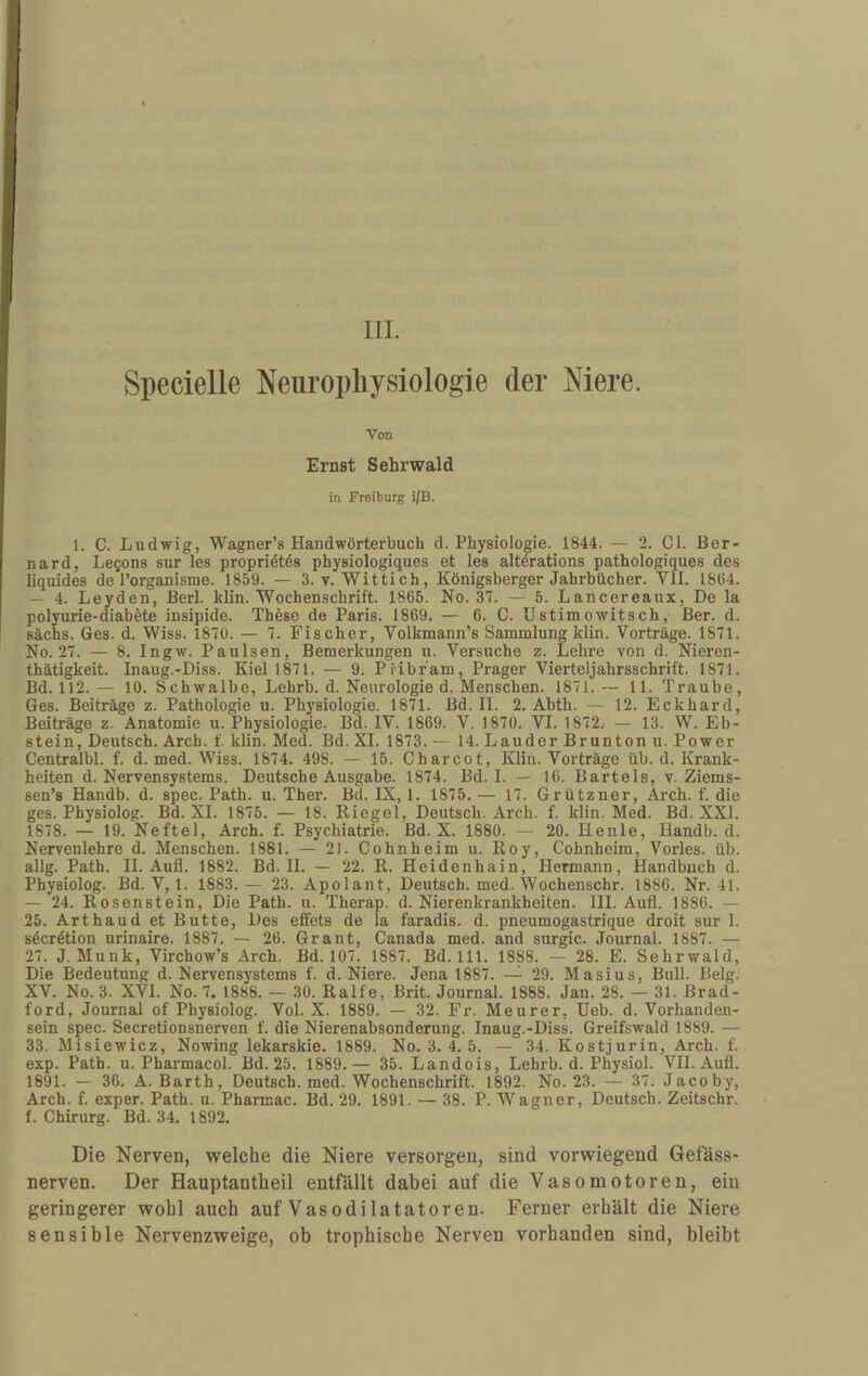 IlL Specielle Neiiropliysiologie der Mere. Von Ernst Sehrwald in Freiburg i|B. 1. C. Ludwig, Wagner’s Handwörterbuch d. Physiologie. 1844. — 2. CI. Ber- nard, Le^ons sur les propriötös physiologiques et les altörations pathologiques des liquides de l’organisme. 1859. — 3. v. Wittich, Königsberger Jahrbücher. VII. 1864. — 4. Leyden, Berl. klin. Wochenschrift. 1865. No. 37. — 5. Lancereaux, De la polyurie-diabete insipide. These de Paris. 1869. — 6. C. Ustimowitsch, Ber. d. sächs. Ges. d. Wiss. 1870. — 7. Fischer, Volkmann’s Sammlung klin. Vorträge. 1871. No. 27. — 8. Ingw. Paulsen, Bemerkungen u. Versuche z. Lehre von d. Nieren- thätigkeit. Inaug.-Diss. Kiel 1871. — 9. Pribr’am, Prager Vierteljahrsschrift. 1871. Bd. 112. — 10. Schwalbe, Lehrb. d. Neurologie d. Menschen. 1871.— 11. Traube, Ges. Beiträge z. Pathologie u. Physiologie. 1871. Bd. II. 2. Abth. — 12. Eckhard, Beiträge z. Anatomie u. Physiologie. Bd. IV. 1869. V. 1870. VI. 1872.- — 13. W. Eb¬ stein, Deutsch. Arch. f. klin. Med. Bd. XI. 1873. — 14. Lauder Brunton u. Power Centralbl. f. d. med. Wiss. 1874. 498. — 15. Charcot, Klin. Vorträge üb. d. Krank¬ heiten d. Nervensystems. Deutsche Ausgabe. 1874. Bd. I. — 16. Bartels, v. Ziems- sen’s Handb. d. spec. Path. u. Ther. Bd. IX, 1. 1875. — 17. Grützner, Arch. f. die ges. Physiolog. Bd. XI. 1875. — 18. Kiegel, Deutsch. Arch. f. klin. Med. Bd. XXI. 1878. — 19. Neftel, Arch, f. Psychiatrie. Bd. X. 1880. — 20. Henle, Handb. d. Nervenlehre d. Menschen. 1881. — 21. Cohnheim u. Boy, Cohnheim, Vorles. üb. allg. Path. II. Aufl. 1882. Bd. II. — 22. R. Heidenhain, Hermann, Handbuch d. Physiolog. Bd. V, 1. 1883.— 23. Apolant, Deutsch, med. Wochenschr. 1886. Nr. 41. — 24. Rosenstein, Die Path. u. Therap. d. Nierenkrankheiten. III. Aufl. 1886. — 25. Arthaud et Butte, Des effets de la faradis. d. pneumogastrique droit sur 1. söcrötion urinaire. 1887. — 26. Grant, Canada med. and surgic. Journal. 1887. — 27. J. Munk, Virchow’s Arch. Bd. 107. 1887. Bd. 111. 1888. — 28. E. Sehrwald, Die Bedeutung d. Nervensystems f. d. Niere. Jena 1887. —^ 29. Masius, Bull. Belg. XV. No. 3. XVI. No. 7. 1888. — 30. Ralfe, Brit. Journal. 1888. Jan. 28. — 31. Brad¬ ford, Journal of Physiolog. Vol. X. 1889. — 32. Fr. Meurer, Heb. d. Vorhanden¬ sein spec. Secretionsnerven f. die Nierenabsonderung. Inaug.-Diss. Greifswald 1889. — 33. Misiewicz, Nowing lekarskie. 1889. No. 3. 4. 5, — 34. Kostjurin, Arch. f. exp. Path. u. Pharmacol. Bd. 25, 1889.— 35. Landois, Lehrb. d. Physiol. VII. Aufl. 1891. — 36. A. Barth, Deutsch, med. Wochenschrift. 1892. No. 23. — 37. Jacoby, Arch. f. exper. Path. u. Pharmac. Bd. 29. 1891. — 38. P. Wagner, Deutsch. Zeitschr. f. Chirurg. Bd. 34. 1892. Die Nerven, welche die Niere versorgen, sind vorwiegend Gefäss- nerven. Der Hauptantheil entfällt dabei auf die Vasomotoren, ein geringerer wohl auch auf Vasodilatatoren. Ferner erhält die Niere sensible Nervenzweige, ob trophische Nerven vorhanden sind, bleibt