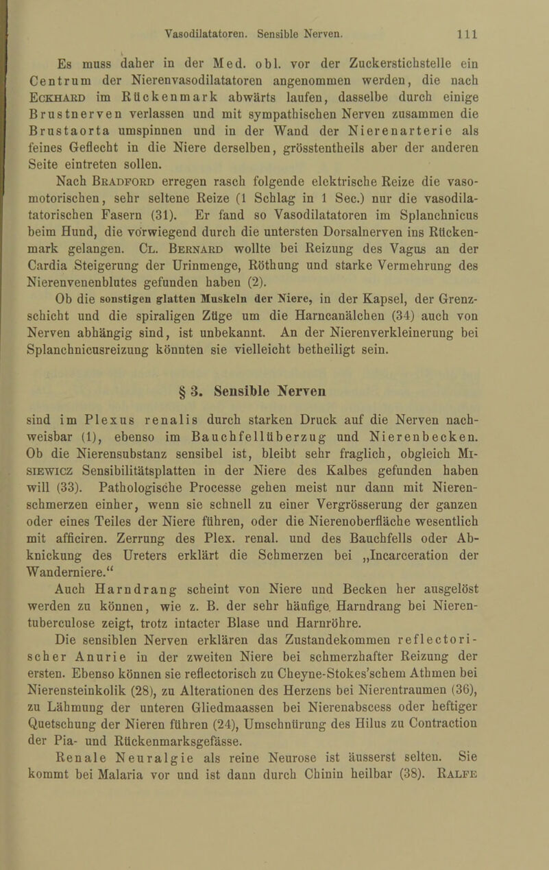 Es muss daher in der Med. obl. vor der Zuckerstichstelle ein Centrum der Nierenvasodilatatoren angenommen werden, die nach Eckhard im Rückenmark abwärts laufen, dasselbe durch einige Brustnerven verlassen und mit sympathischen Nerven zusammen die Brustaorta umspinnen und in der Wand der Nierenarterie als feines Geflecht in die Niere derselben, grösstentheils aber der anderen Seite eintreten sollen. Nach Bradford erregen rasch folgende elektrische Reize die vaso¬ motorischen, sehr seltene Reize (1 Schlag in 1 Sec.) nur die vasodila- tatorischen Fasern (31). Er fand so Vasodilatatoren im Splanchnicus beim Hund, die vorwiegend durch die untersten Dorsalnerven ins Rücken¬ mark gelangen. Cl. Bernard wollte bei Reizung des Vagus an der Cardia Steigerung der Urinmenge, Röthung und starke Vermehrung des Nierenvenenblutes gefunden haben (2). Ob die sonstigen glatten Muskeln der Niere, in der Kapsel, der Grenz¬ schicht und die spiraligen Züge um die Harncanälchen (34) auch von Nerven abhängig sind, ist unbekannt. An der Nierenverkleinerung bei Splanchnicusreizung könnten sie vielleicht betheiligt sein. § 3. Sensible Nerven sind im Plexus renalis durch starken Druck auf die Nerven nach¬ weisbar (1), ebenso im Bauchfellüberzug und Nierenbecken. Ob die Nierensubstanz sensibel ist, bleibt sehr fraglich, obgleich Mi- siEWicz Sensibilitätsplatten in der Niere des Kalbes gefunden haben will (33). Pathologische Processe gehen meist nur dann mit Nieren¬ schmerzen einher, wenn sie schnell zu einer Vergrösserung der ganzen oder eines Teiles der Niere führen, oder die Nierenoberfläche wesentlich mit afficiren. Zerrung des Plex. renal, und des Bauchfells oder Ab¬ knickung des Ureters erklärt die Schmerzen bei „Incarceration der Wanderniere.“ Auch Harndrang scheint von Niere und Becken her ausgelöst werden zu können, wie z. B. der sehr häufige. Harndrang bei Nieren- tuberculose zeigt, trotz intacter Blase und Harnröhre. Die sensiblen Nerven erklären das Zustandekommen reflectori- scher Anurie in der zweiten Niere bei schmerzhafter Reizung der ersten. Ebenso können sie reflectorisch zu Cheyne-Stokes’schem Athmen bei Nierensteinkolik (28), zu Alterationen des Herzens bei Nierentraumen (36), zu Lähmung der unteren Gliedmaassen bei Nierenabscess oder heftiger Quetschung der Nieren führen (24), Umschnürung des Hilus zu Contraction der Pia- und Rückenmarksgefässe. Renale Neuralgie als reine Neurose ist äusserst selten. Sie kommt bei Malaria vor und ist dann durch Chinin heilbar (38). Ralfe