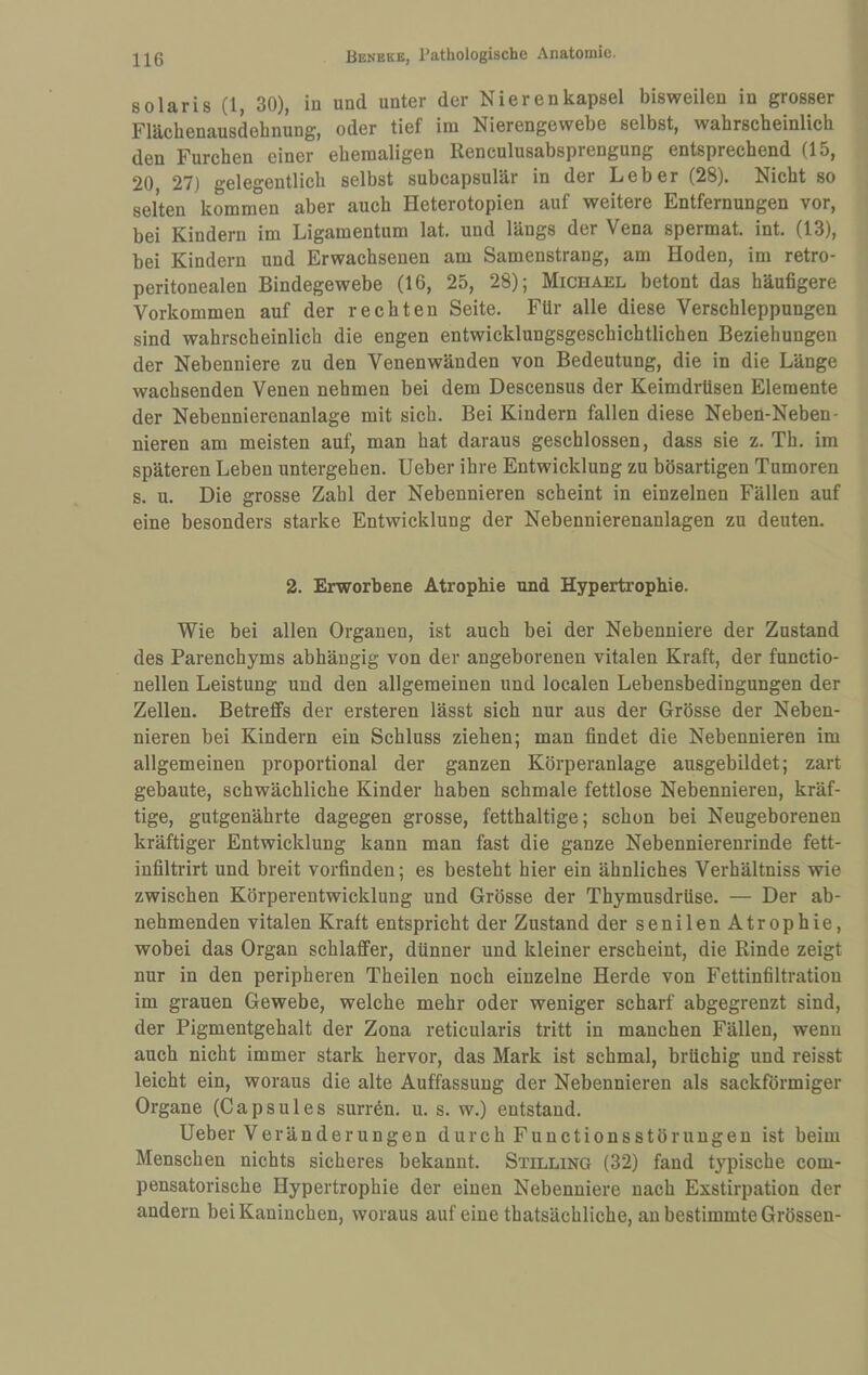 solaris (1, 30), in und unter der Nierenkapsel bisweilen in grosser Flächenausdehnung, oder tief im Nierengewebe selbst, wahrscheinlich den Furchen einer ehemaligen Renculusabsprengung entsprechend (15, 20 27) gelegentlich selbst subcapsulär in der Leber (28). Nicht so selten kommen aber auch Heterotopien auf weitere Entfernungen vor, bei Kindern im Ligamentum lat. und längs der Vena spermat. int. (13), bei Kindern und Erwachsenen am Samenstrang, am Hoden, im retro- peritonealen Bindegewebe (16, 25, 28); Michael betont das häufigere Vorkommen auf der rechten Seite. Für alle diese Verschleppungen sind wahrscheinlich die engen entwicklungsgeschichtlichen Beziehnngen der Nebenniere zu den Venenwänden von Bedeutung, die in die Länge wachsenden Venen nehmen bei dem Descensus der Keimdrüsen Elemente der Nebennierenanlage mit sich. Bei Kindern fallen diese Neben-Neben- nieren am meisten auf, man hat daraus geschlossen, dass sie z. Th. im späteren Leben untergeben, lieber ihre Entwicklung zu bösartigen Tumoren s. u. Die grosse Zahl der Nebennieren scheint in einzelnen Fällen auf eine besonders starke Entwicklung der Nebennierenanlagen zu deuten. 2. Erworbene Atrophie und Hypertrophie. Wie bei allen Organen, ist auch bei der Nebenniere der Zustand des Parenchyms abhängig von der angeborenen vitalen Kraft, der functio- nellen Leistung und den allgemeinen und localen Lebensbedingungen der Zellen. Betreffs der ersteren lässt sich nur aus der Grösse der Neben¬ nieren bei Kindern ein Schluss ziehen; man findet die Nebennieren im allgemeinen proportional der ganzen Körperanlage ausgebildet; zart gebaute, schwächliche Kinder haben schmale fettlose Nebennieren, kräf¬ tige, gutgenährte dagegen grosse, fetthaltige; schon bei Neugeborenen kräftiger Entwicklung kann man fast die ganze Nebennierenrinde fett- infiltrirt und breit vorfinden; es besteht hier ein ähnliches Verhältniss wie zwischen Körperentwicklung und Grösse der Thymusdrüse. — Der ab¬ nehmenden vitalen Kraft entspricht der Zustand der senilen Atrophie, wobei das Organ schlaffer, dünner und kleiner erscheint, die Rinde zeigt nur in den peripheren Theilen noch einzelne Herde von Fettinfiltratiou im grauen Gewebe, welche mehr oder weniger scharf abgegrenzt sind, der Pigmentgehalt der Zona reticularis tritt in manchen Fällen, wenn auch nicht immer stark hervor, das Mark ist schmal, brüchig und reisst leicht ein, woraus die alte Auffassung der Nebennieren als sackförmiger Organe (Capsules surren, u. s. w.) entstand. lieber Veränderungen durch Functionsstöruugeu ist beim Menschen nichts sicheres bekannt. Stilling (32) fand typische com- pensatorische Hypertrophie der einen Nebenniere nach Exstirpation der andern bei Kaninchen, woraus auf eine thatsächliche, an bestimmte Grössen-
