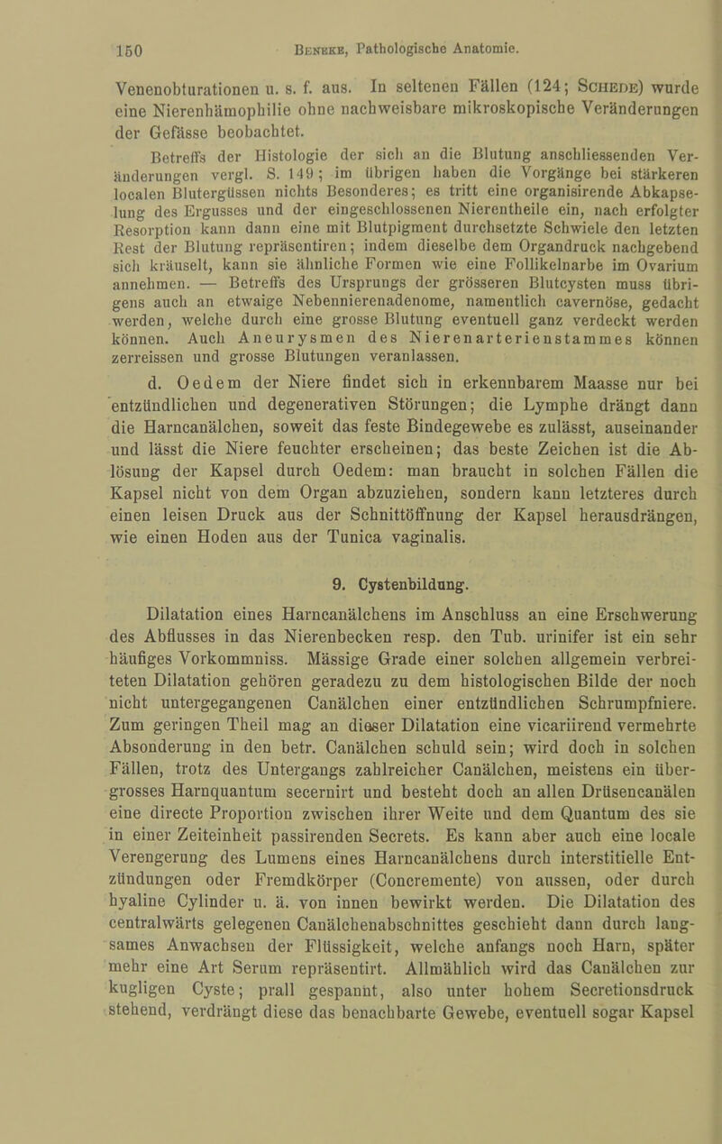 Venenobturationen u. s. f. aus. In seltenen Fällen (124; Schede) wurde eine Nierenhämophilie ohne nachweisbare mikroskopische Veränderungen der Gefässe beobachtet. Betreffs der Histologie der sich an die Blutung anschliessenden Ver¬ änderungen vergl. S. 149; im übrigen haben die Vorgänge bei stärkeren localen Blutergüssen nichts Besonderes; es tritt eine organisirende Abkapse¬ lung des Ergusses und der eingeschlossenen Nierentheile ein, nach erfolgter Resorption kann dann eine mit Blutpigment durchsetzte Schwiele den letzten Rest der Blutung repräscntiren; indem dieselbe dem Organdruck nachgebend sich kräuselt, kann sie ähnliche Formen wie eine Follikelnarbe im Ovarium annehmen. — Betreffs des Ursprungs der grösseren Blutcysten muss übri¬ gens auch an etwaige Nebennierenadenome, namentlich cavernöse, gedacht werden, welche durch eine grosse Blutung eventuell ganz verdeckt werden können. Auch Aneurysmen des Nierenarterienstammes können zerreissen und grosse Blutungen veranlassen. d. Oedem der Niere findet sich in erkennbarem Maasse nur bei 'entzündlichen und degenerativen Störungen; die Lymphe drängt dann die Harncanälchen, soweit das feste Bindegewebe es zulässt, auseinander und lässt die Niere feuchter erscheinen; das beste Zeichen ist die Ab¬ lösung der Kapsel durch Oedem: man braucht in solchen Fällen die Kapsel nicht von dem Organ abzuziehen, sondern kann letzteres durch einen leisen Druck aus der Schnittöffnung der Kapsel herausdrängen, wie einen Hoden aus der Tunica vaginalis. 9. Cystenbildung. Dilatation eines Harncanälchens im Anschluss an eine Erschwerung des Abflusses in das Nierenbecken resp. den Tub. urinifer ist ein sehr häufiges Vorkommniss. Massige Grade einer solchen allgemein verbrei¬ teten Dilatation gehören geradezu zu dem histologischen Bilde der noch nicht untergegangenen Canälchen einer entzündlichen Schrumpfniere. Zum geringen Theil mag an dieser Dilatation eine vicariirend vermehrte Absonderung in den betr. Canälchen schuld sein; wird doch in solchen Fällen, trotz des Untergangs zahlreicher Canälchen, meistens ein über¬ grosses Harnquantum secernirt und besteht doch an allen Drüsencanälen eine directe Proportion zwischen ihrer Weite und dem Quantum des sie in einer Zeiteinheit passirenden Secrets. Es kann aber auch eine locale Verengerung des Lumens eines Harncanälchens durch interstitielle Ent¬ zündungen oder Fremdkörper (Concremente) von aussen, oder durch hyaline Cylinder u. ä. von innen bewirkt werden. Die Dilatation des centralwärts gelegenen Canälcbenabscbnittes geschieht dann durch lang¬ sames Anwachsen der Flüssigkeit, welche anfangs noch Harn, später mehr eine Art Serum repräsentirt. Allmählich wird das Canälchen zur kugligen Cyste; prall gespannt, also unter hohem Secretionsdruck stehend, verdrängt diese das benachbarte Gewebe, eventuell sogar Kapsel