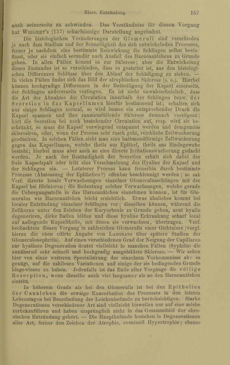 auch seinerseits zu schwinden. Das Verständniss für diesen Vorgang hat Weigert’s (157) scharfsinnige Darstellung angebahnt. Die histologischen Veränderungen der Glomeruli sind verschieden je nach dem Stadium und der Schnelligkeit des sich entwickelnden Processes, ferner je nachdem eine bestimmte Reizwirkung die Schlingen selbst beein¬ flusst, oder sie einfach secundär nach Ausfall des Harncanälchens zu Grunde gehen. In allen Fällen kommt es zur Sklerose; aber die Entwickelung dieses Zustandes ist so verschieden, dass es gestattet ist, aus den histologi¬ schen Differenzen Schlüsse über den Ablauf der Schädigung zu ziehen. — In vielen Fällen findet sich das Bild der atrophischen Sklerose (s. o.). Hierbei können hochgradige Differenzen in der Betheiligung der Kapsel einerseits, der Schlingen andererseits vorliegen. Es ist nicht unwahrscheinlich, dass die Art der Abnahme der Circulation innerhalb der Schlingen bezw. der Secretion in das Kapsellumen hierfür bestimmend ist; erhalten sich nur einige Schlingen normal, so wird immer ein entsprechender Druck die Kapsel spannen und ihre raumausfüllende Sklerose demnach verzögern; hört die Secretion bei noch bestehender Circulation auf, resp. wird sie be¬ schränkt, so muss die Kapsel vorwiegend entspannt werden und demgemäss sklerosiren, oder, wenn der Process sehr rasch geht, reichliche Zellwucherung produciren. In solchen Fällen sieht man eine halbmondförmige Zellwucherung gegen das Kapsellumen, welche theils aus Epithel, theils aus Bindegewebe besteht; hierbei muss aber auch an eine directe Irritationswucherung gedacht werden. Je nach der Beständigkeit der Secretion erhält sich dabei der freie Kapselspalt oder tritt eine Verschmelzung des Hyalins der Kapsel und der Schlingen ein. — Letzterer Process kann fernerhin durch bestimmte Processe (Abstossung der Epithelien?) offenbar beschleunigt werden; so sah Verf. directe locale Verwachsungen einzelner Glomerulusschlingen mit der Kapsel bei ßleinieren; die Bedeutung solcher Verwachsungen, welche gerade die üebergangsstelle in das Harncauälchen einnehmen können, ist für Glo- merulus wie Harncanälchen leicht ersichtlich. Etwas ähnliches kommt bei localer Entzündung einzelner Schlingen vor; dieselben können, während die Zellkerne unter den Zeichen der Karyorhexis zu Grunde gehen, acut hyalin degeneriren, dicke Ballen bilden und diese hyaline Erkrankung scharf local auf anliegende Kapseltheile, mit denen sie verwachsen, übertragen. Verf. beobachtete diesen Vorgang in zahlreichen Glomerulis einer Gichtniere (vergl. hierzu die oben citirte Angabe von Langhans über spätere Stadien der Glomerulonephritis). Auf einen verschiedenen Grad der Neigung der Capillaren zur hyalinen Degeneration deutet vielleicht in manchen Fällen (Syphilis) die annähernd sehr schnell und hochgradig ausgebildete Sklerose. — Wir sehen hier von einer weiteren Specialisirung der einzelnen Vorkommnisse ab: es genügt, auf die zahllosen Variationen und einige der sie bedingenden Gründe hingewiesen zu haben. Jedenfalls ist das Ende aller Vorgänge die völlige Resorption, wenn dieselbe auch viel langsamer als an den Harncanälchen eintritt. In höherem Grade als bei den Glomerulis ist bei den Epithelien der Canälchen die etwaige Exacerbation des Processes in den letzten Lebenstagen bei Beurtheilung der Leichenbefunde zu berücksichtigen. Starke Degenerationen verschiedener Art sind vielleicht bisweilen nur auf eine solche zurückzuführen und haben ursprünglich nicht in das Gesammtbild der chro¬ nischen Entzündung gehört. — Die Hauptbefunde bestehen in Degenerationen aller Art, ferner den Zeichen der Atrophie, eventuell Hypertrophie; ebenso