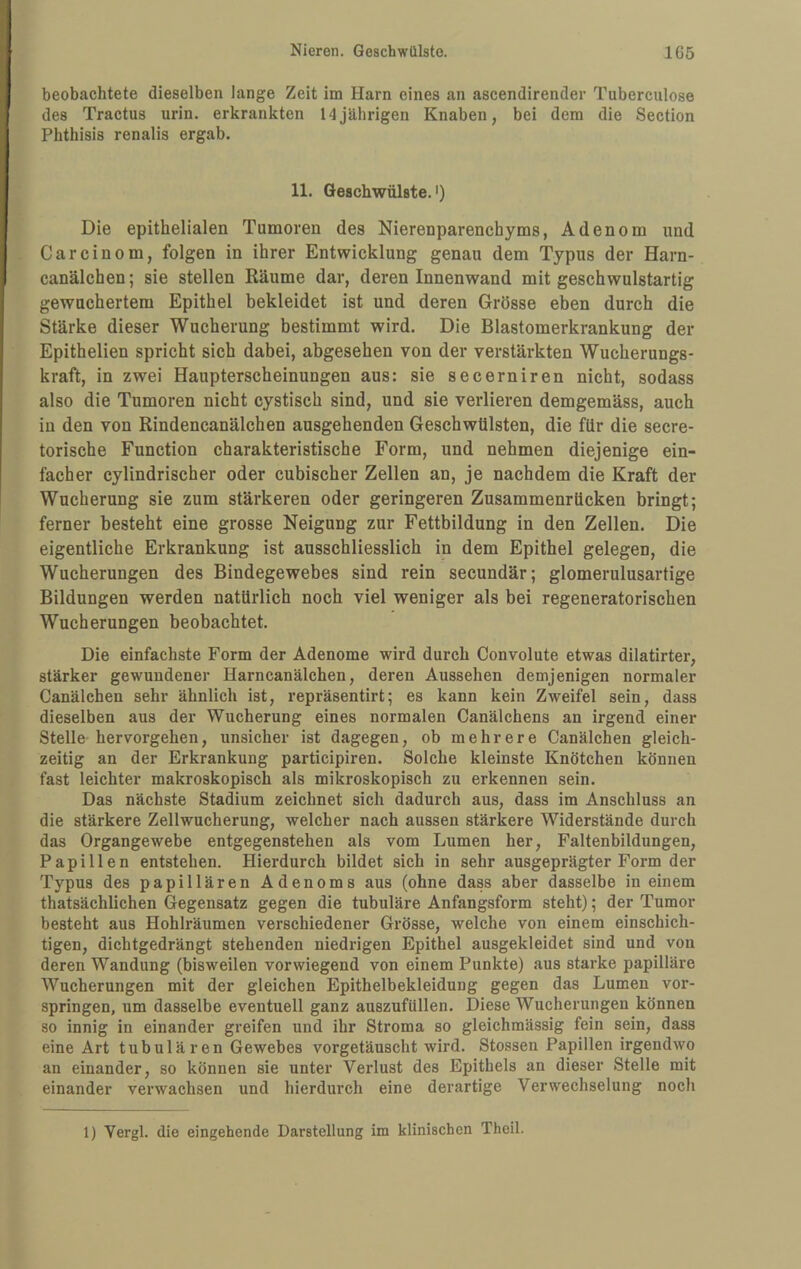 beobachtete dieselben lange Zeit im Harn eines an ascendirender Tuberculose des Tractus urin. erkrankten 14jährigen Knaben, bei dem die Section Phthisis renalis ergab. 11. Geschwülste.') Die epithelialen Tumoren des Nierenparenchyms, Adenom und Car ein om, folgen in ihrer Entwicklung genau dem Typus der Harn- canälchen; sie stellen Räume dar, deren Innenwand mit geschwulstartig gewuchertem Epithel bekleidet ist und deren Grösse eben durch die Stärke dieser Wucherung bestimmt wird. Die Blastomerkrankung der Epithelien spricht sich dabei, abgesehen von der verstärkten Wucherungs¬ kraft, in zwei Haupterscheinungen aus: sie secerniren nicht, sodass also die Tumoren nicht cystisch sind, und sie verlieren demgemäss, auch in den von Rindencanälchen ausgehenden Geschwülsten, die für die secre- torische Function charakteristische Form, und nehmen diejenige ein¬ facher cylindrischer oder cubischer Zellen an, je nachdem die Kraft der Wucherung sie zum stärkeren oder geringeren Zusammenrücken bringt; ferner besteht eine grosse Neigung zur Fettbildung in den Zellen. Die eigentliche Erkrankung ist ausschliesslich in dem Epithel gelegen, die Wucherungen des Bindegewebes sind rein secundär; glomerulusartige Bildungen werden natürlich noch viel weniger als bei regeneratorischen Wucherungen beobachtet. Die einfachste Form der Adenome wird durch Convolute etwas dilatirter, stärker gewundener Harncanälchen, deren Aussehen demjenigen normaler Canälchen sehr ähnlich ist, repräsentirt; es kann kein Zweifel sein, dass dieselben aus der Wucherung eines normalen Canälchens an irgend einer Stelle-hervorgehen, unsicher ist dagegen, ob mehrere Canälchen gleich¬ zeitig an der Erkrankung participiren. Solche kleinste Knötchen können fast leichter makroskopisch als mikroskopisch zu erkennen sein. Das nächste Stadium zeichnet sich dadurch aus, dass im Anschluss an die stärkere Zellwucherung, welcher nach aussen stärkere Widerstände durch das Organgewebe entgegenstehen als vom Lumen her, Faltenbildungen, Papillen entstehen. Hierdurch bildet sich in sehr ausgeprägter Form der Typus des papillären Adenoms aus (ohne dass aber dasselbe in einem thatsächlichen Gegensatz gegen die tubuläre Anfangsform steht); der Tumor besteht aus Hohlräumen verschiedener Grösse, welche von einem einschich¬ tigen, dichtgedrängt stehenden niedrigen Epithel ausgekleidet sind und von deren Wandung (bisweilen vorwiegend von einem Punkte) aus starke papilläre Wucherungen mit der gleichen Epithelbekleidung gegen das Lumen vor¬ springen, um dasselbe eventuell ganz auszufüllen. Diese Wucherungen können so innig in einander greifen nnd ihr Stroma so gleichmässig fein sein, dass eine Art tnbulären Gewebes vorgetäuscht wird. Stossen Papillen irgendwo an einander, so können sie unter Verlust des Epithels an dieser Stelle mit einander verwachsen und hierdurch eine derartige Verwechselung noch 1) Vergl. die eingehende Darstellung im klinischen Theil.