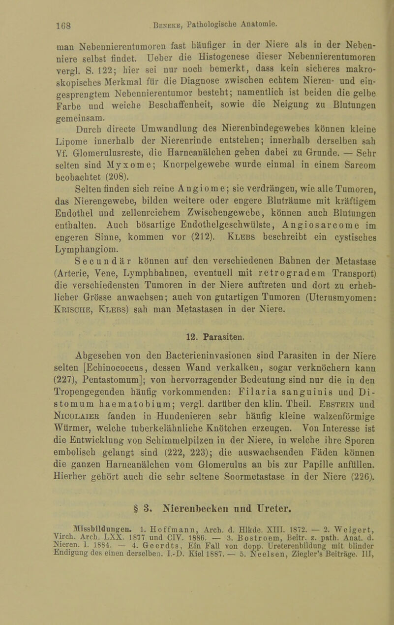 man Nebennierentumoren fast häufiger in der Niere als in der Neben¬ niere selbst findet, lieber die Histogenese dieser Nebennierentumoren vergl. S. 122; hier sei nur noch bemerkt, dass kein sicheres makro¬ skopisches Merkmal für die Diagnose zwischen echtem Nieren- und ein¬ gesprengtem Nebennierentumor besteht; namentlich ist beiden die gelbe Farbe und weiche Beschaffenheit, sowie die Neigung zu Blutungen gemeinsam. Durch directe Umwandlung des Nierenbindegewebes können kleine Lipome innerhalb der Nierenrinde entstehen; innerhalb derselben sah Vf. Glomerulusreste, die Harncanälchen gehen dabei zu Grunde. — Sehr selten sind Myxome; Knorpelgewebe wurde einmal in einem Sarcom beobachtet (208). Selten finden sich reine A n g i o m e; sie verdrängen, wie alle Tumoren, das Nierengewebe, bilden weitere oder engere Bluträume mit kräftigem Endothel und zellenreichem Zwischengewebe, können auch Blutungen enthalten. Auch bösartige Endothelgeschwülste, Angiosarcome im engeren Sinne, kommen vor (212). Klees beschreibt ein cystisches Lymphangiom. Secundär können auf den verschiedenen Bahnen der Metastase (Arterie, Vene, Lymphbahnen, eventuell mit retrogradem Transport) die verschiedensten Tumoren in der Niere auftreten und dort zu erheb¬ licher Grösse anwachsen; auch von gutartigen Tumoren (üterusmyomen: Krische, Klees) sah man Metastasen in der Niere. 12. Parasiten. Abgesehen von den Bacterieninvasionen sind Parasiten in der Niere selten [Echinococcus, dessen Wand verkalken, sogar verknöchern kann (227), Pentastomum]; von hervorragender Bedeutung sind nur die in den Tropengegenden häufig vorkommenden: Filaria sanguinis und Di- stomum haematobium; vergl. darüber den klin. Theil. Eestein und Nicülaier fanden in Hundenieren sehr häufig kleine walzenförmige Würmer, welche tuberkelähnliche Knötchen erzeugen. Von Interesse ist die Entwicklung von Schimmelpilzen in der Niere, in welche ihre Sporen embolisch gelangt sind (222, 223); die auswachsenden Fäden können die ganzen Harncanälchen vom Glomerulus an bis zur Papille anfüllen. Hierher gehört auch die sehr seltene Soormetastase in der Niere (226). § 3. Niereiilbecken und Ureter. Missfiilduiigeu. 1. Hoffmann, Arch. d. Hlkde. XIII. 1872. — 2. Weigert, Virch. Arch. LXX. 1877 und CIV. 1886. — 3. Bostroem, Beitr. z. path. Anat. d. Nieren. 1. 1884. — 4. Geerdts, Ein Fall von dopp. Ureterenbildung mit blinder Endigung des einen derselben. I.-D. Kiel 1887.— 5. Neelsen, Ziegler’s Beiträge. 111,