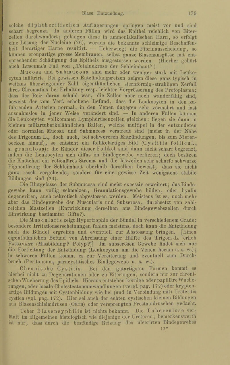 solche (liplitlieritischen Auflagerungen springen meist vor und sind scharf begrenzt. In anderen Fällen wird das Epithel reichlich von Eiter¬ zellen durchwandert; gelangen diese in ammoniakalischen Harn, so erfolgt eine Lösung der Nucleine (26), woraus die bekannte schleimige Beschaffen¬ heit derartiger Harne resultirt. — Ueberwiegt die Fibi'inausscheidung, so können croupartige grosse Membranen, selbst ganze Blasenausgüsse mit ent¬ sprechender Schädigung des Epithels ausgestossen werden. (Hierher gehört auch Luschka’s Fall von „Totalnekrose der Schleimhaut'^) Mucosa und Submucosa sind mehr oder weniger stark mit Leuko- cytea infiltrirt. Bei geAvissen Entzündungsreizen zeigen diese ganz typisch in weitaus überwiegender Zahl eigenthümlichen sternförmig-strahligen Zerfall ihres Chromatins bei Erhaltung resp. leichter Vergrösserung des Protoplasma; dass der Reiz daran schuld war, die Zellen aber noch wanderfähig sind, beweist der vom Verf. erhobene Befund, dass die Leukocyten in den zu¬ führenden Arterien normal, in den Venen dagegen sehr vermehrt und fast ausnahmslos in jener Weise verändert sind. — In anderen Fällen können die Leukocyten vollkommen Lymphdrüsenzellen gleichen; liegen sie dann in kleinen miliartuberkelähnlichen Ballen, welche multipel in der entzündeten oder normalen Mucosa und Submucosa verstreut sind (meist in der Nähe des Trigonum L., doch auch, bei schwereren Entzündungen, bis zum Nieren¬ becken hinauf), so entsteht ein follikelartiges Bild (Cystitis follicul., s. granulosa); die Ränder dieser Follikel sind dann nicht scharf begrenzt, indem die Leukocyten sich diffus im Bindegewebe verlieren; doch besitzen die Knötchen ein reticuläres Stroma und die bisweilen sehr scharfe schwarze Pigmentirung der Schleimhaut oberhalb derselben beweist, dass sie nicht ganz rasch vergehende, sondern für eine gewisse Zeit wenigstens stabile Bildungen sind (24). Die Blutgefässe der Submucosa sind meist excessiv erweitert; das Binde¬ gewebe kann völlig schmelzen, Granulationsgewebe bilden, oder hyalin degeneriren, auch nekrotisch abgestossen werden. Meistens ist es, noch mehr aber das Bindegewebe der Muscularis und Subserosa, durchsetzt von zahl¬ reichen Mastzellen (Entwicklung derselben aus Bindegewebszellen durch Einwirkung bestimmter Gifte?). Die Muscularis zeigt Hypertrophie der Bündel in verschiedenem Grade; besondere Irritationserscheiuungen fehlen meistens, doch kann die Entzündung auch die Bündel ergreifen und eventuell zur Abstossung bringen. [Einen eigenthümlichen Befund von Abreissung einer Hälfte des Trigon.-L. erhob Passavaxt (Missbildung? Polyp?)] Im subserösen Gewebe findet sich nur die Fortleitung der Entzündung (Leukocyten um die Venen herum u. s. w.); in schweren Fällen kommt es zur Vereiterung und eventuell zum Durch¬ bruch (Peritoneum, paracystitisches Bindegewebe u. s. w.). Chronische Cystitis. Bei den gutartigsten Formen kommt es hierbei nicht zu Degenerationen oder zu Eiterungen, sondern nur zur chroni¬ schen Wucherung des Epithels. Hieraus entstehen körnige oder papilläre Wuche¬ rungen, oder locale Cholesteatomumwandlungen (vergl. pag. 172) oder krypten¬ artige Bildungen mit Cystenbildung wie bei (und in Verbindung mit) Ureteritis cystica (vgl. pag. 172). Hier sei auch der echten cystischen kleinen Bildungen aus Blasenschleimdrüsen (Orth) oder versprengten Prostatadrüschen gedacht. Ueber Blasensyphilis ist nichts bekannt. Die Tuberculose ver¬ läuft im allgemeinen histologisch wie diejenige der Ureteren; bemerkenswert!! ist nur, dass durch die beständige Reizung des ulcerirten Bindegewebes 12*