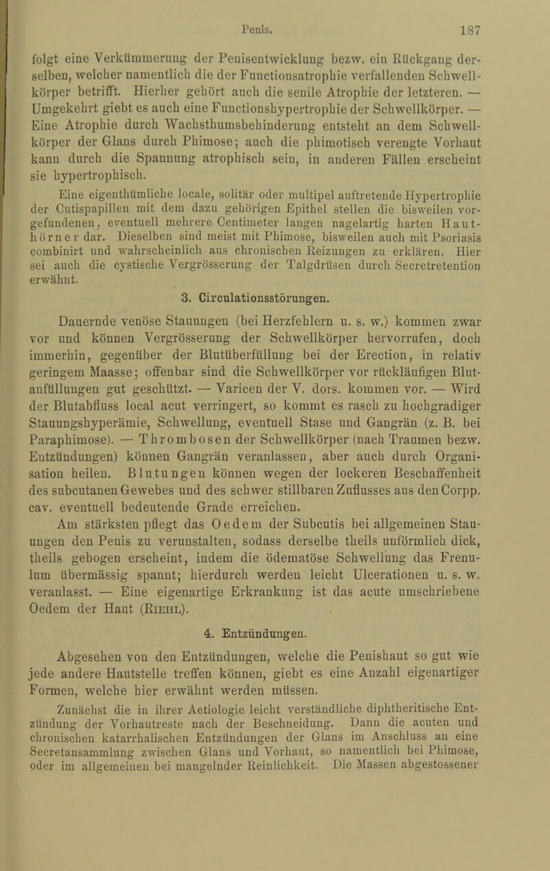 folgt eine Verkümmerung der Penisentwicklung bezw. ein Rückgang der¬ selben, welcher namentlich die der Functionsatropbie verfallenden Scbwell- körper betrifft. Hierher gehört auch die senile Atrophie der letzteren. — Umgekehrt giebt es auch eine Functionshypertrophie der Schwellkörper. — Eine Atrophie durch Wachsthumsbehinderung entsteht an dem Schwell¬ körper der Glans durch Phimose; auch die phimotisch verengte Vorhaut kann durch die Spannung atrophisch sein, in anderen Fällen erscheint sie hypertrophisch. Eine eigentliümliche locale, solitär oder multipel auftretende Hypertrophie der Cutispapillen mit dem dazu gehörigen Epithel stellen die bisweilen Vor¬ gefundenen, eventuell mehrere Centimeter langen nagelartig harten Haut¬ hörner dar. Dieselben sind meist mit Phimose, bisweilen auch mit Psoriasis combinirt und wahrscheinlich aus chronischen Reizungen zu erklären. Hier sei auch die cystische Vergrösserung der Talgdrüsen durch Secretretention erwähnt. 3. Circnlationsstörungen. Dauernde venöse Stauungen (bei Herzfehlern u. s. w.) kommen zwar vor und können Vergrösserung der Schwellkörper hervorrufen, doch immerhin, gegenüber der Blutüberfüllung bei der Erection, in relativ geringem Maasse; offenbar sind die Schwellkörper vor rückläufigen Blut- anfüllungen gut geschützt. — Varicen der V. dors. kommen vor. — Wird der Blutabfluss local acut verringert, so kommt es rasch zu hochgradiger Stauungshyperämie, Schwellung, eventuell Stase und Gangrän (z. B. bei Paraphimose). — Thrombosen der Schwellkörper (nach Traumen bezw. Entzündungen) können Gangrän veranlassen, aber auch durch Organi¬ sation heilen. Blutungen können wegen der lockeren Beschaffenheit des subcutanen Gewebes und des schwer stillbaren Zuflusses aus denCorpp. cav. eventuell bedeutende Grade erreichen. Am stärksten pflegt das Oe dem der Subcutis bei allgemeinen Stau¬ ungen den Penis zu verunstalten, sodass derselbe theils unförmlich dick, theils gebogen erscheint, indem die ödematöse Schwellung das Frenu- lum übermässig spannt; hierdurch werden leicht Ulcerationen u. s. w. veranlasst. — Eine eigenartige Erkrankung ist das acute umschriebene Oedem der Haut (Riehl). 4. Entzündungen. Abgesehen von den Entzündungen, welche die Penisbaut so gut wie jede andere Hautstelle treffen können, giebt es eine Anzahl eigenartiger Formen, welche hier erwähnt werden müssen. Zunächst die in ihrer Aetiologie leicht verständliche diphtheritische Ent¬ zündung der Vorhautreste nach der Beschneidung. Dann die acuten und chronischen katarrhalischen Entzündungen der Glans im Anschluss an eine Secretansammlung zwischen Glans und Vorhaut, so namentlich bei Phimose, oder im allgemeinen bei mangelnder Reinlichkeit. Die Massen abgestossener