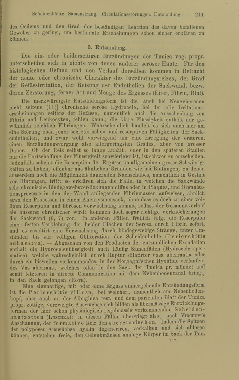 des Oedems und den Grad der beständigen Reaction des davon befallenen Gewebes zu gering, um bestimmte Erscheinungen schon sicher erklären zu können. 3. Entzündung. Die ein- oder beiderseitigen Entzündungen der Tunica vag. propr. unterscheiden sich in nichts von denen anderer seröser Häute. Für den histologischen Befund und den Verlauf derselben kommen in Betracht der acute oder chronische Charakter des EntzUndungsreizes, der Grad der Gefässirritation, der Reizung der Endothelien der Sackwand, bezw. deren Zerstörung, ferner Art und Menge des Ergusses (Eiter, Fibrin, Blut). Die merkwürdigste Entzündungsform ist die [auch bei Neugeborenen nicht seltene (11)] chronische seröse Hydrocele, bei der alle Irritations¬ erscheinungen seitens der Gefässe, namentlich auch die Ausscheidung von Fibrin und Leukocyten, fehlen kann; die klare Flüssigkeit enthält nur ge¬ wöhnlich reichlich Fibrinogen. Wahrscheinlich handelt es sich auch hier um eine Störung ebenjener secretorischen und resorptiven Fähigkeiten der Sack- endothelien, und zwar wohl vorwiegend um eine Erregung der ersteren, einen Entzündungsvorgang also allergeringsten Grades, aber von grosser Dauer. Ob der Reiz selbst so lange anhält, oder in den späteren Stadien nur die FortschafiFung der Flüssigkeit schwieriger ist, ist schwer zu entscheiden. Jedenfalls scheint die Resorption der Ergüsse im allgemeinen grosse Schwierig¬ keiten zu haben, offenbar aus ähnlichen Gründen wie bei Blutungen, zu denen ausserdem noch die Möglichkeit dauernden Nachschubes, namentlich in Gestalt von Blutungen, tritt; so erklären sich die. Fälle, in welchen die Sackwände sehr chronische Bindegewebsverdickungen diffus oder in Plaques, und Organisa- tionsprocesse in den der Wand anliegenden Fibrinmassen aufweisen, ähnlich etwa den Processen in einem Aneurysmensack, ohne dass es doch zu einer völ¬ ligen Resorption und fibrösen Verwachsung kommt, sodass der Gesammtverlauf ein äusserst chronischer wird; kommen doch sogar richtige Verknöcherungen der Sackwand (6, 7) vor. In anderen Fällen freilich folgt die Resorption einer festen Verklebung der beiden Flächen der Serosa durch Fibrin sofort, und es resultirt eine Verwachsung durch bindegewebige Stränge, unter Um¬ ständen bis zur völligen Obliteration der Scheidenhöhle (Periorchitis adhaesiva). — Abgesehen von den Producten der entzündlichen Exsudation enthält die Hydrocelenflüssigkeit auch häufig Samenfäden (Hydrocele sper- matica), welche wahrscheinlich durch Ruptur dilatirter Vasa aberrantia oder durch ein bisweilen verkommendes, in der Morgagni’schen Hydatide verlaufen¬ des Vas aberrans, welches offen in den Sack der Tunica pr. mündet und somit letzteren in directe Communieation mit dem Nebenhodencanal bringt, in den Sack gelangen (Roth). Eine eigenartige, mit oder ohne Erguss eiuhergehende Entzüuduugsform ist die Periorchitis villosa, bei welcher, namentlich am Nebenhoden¬ kopf, aber auch an der Albuginea test. und dem parietalen Blatt der Tunica propr. zottige, verzweigte Auswüchse sich bilden als übermässige Entwicklungs¬ formen der hier schon physiologisch regelmässig vorkommenden Scheiden- hautzotten (Luschka); in diesen Fällen überwiegt also, nach Virchows Anschauung, der formative Reiz den secretorischen. Indem die Spitzen der polypösen Auswüchse hyalin degeneriren, vei'kalken und sich ablösen können, entstehen freie, den Gelenkmäusen analoge Körper im Sack der lun.
