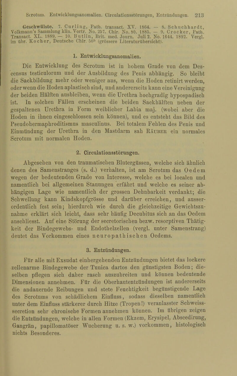 Geschwülste. 7. Curling, Path. transact. XV. 1864. — 8. Schuchhardt, Volkmann’s Sammlung klin. Vortr. No. 257. Chir. No. 80. 1885. — 9. Crocker, Path. Transact. XL. 1889.— 10. Butlin, Brit. med. Journ. Juli 2. No. 1644. 1892. Vergl. im übr. Kocher, Deutsche Chir. 50'> (grössere Literaturübersicht). 1. Entwicklungsanomalien. Die Entwicklung des Scrotum ist in hohem Grade von dem Des- census testiculorum und der Ausbildung des Penis abhängig. So bleibt die Sackbildung mehr oder weniger aus, wenn die Hoden retinirt werden, oder wenn die Hoden apiastisch sind, und andererseits kann eine Vereinigung der beiden Hälften ausbleiben, wenn die Urethra hochgradig hypospadisch ist. In solchen Fällen erscheinen die beiden Sackhälften neben der gespaltenen Urethra in Form weiblicher Labia maj. (wobei aber die Hoden in ihnen eingeschlossen sein können), und es entsteht das Bild des Pseudohermaphroditismus masculinus. Bei totalem Fehlen des Penis und Einmündung der Urethra in den Mastdarm sah Räuber ein normales Scrotum mit normalen Hoden. 2. Circulationsstörungen. Abgesehen von den traumatischen Blutergüssen, welche sich ähnlich denen des Samenstranges (s. d.) verhalten, ist am Scrotum das 0 e d e m wegen der bedeutenden Grade von Interesse, welche es bei localen und namentlich bei allgemeinen Stauungen erfährt und welche es seiner ab¬ hängigen Lage wie namentlich der grossen Dehnbarkeit verdankt; die Schwellung kann Kindskopfgrösse und darüber erreichen, und ausser¬ ordentlich fest sein; hierdurch wie durch die gleichzeitige Gewichtszu¬ nahme erklärt sich leicht, dass sehr häufig Decubitus sich an das Oedem anschliesst. Auf eine Störung der secretorischen bezw. resorptiven Thätig- keit der Bindegewebs- und Endothelzellen (vergl. unter Samenstrang) deutet das Vorkommen eines neuropathischen Oedems. 3. Entzündungen. Für alle mit Exsudat einhergehenden Entzündungen bietet das lockere zellenarme Bindegewebe der Tunica dartos den günstigsten Boden; die¬ selben pflegen sich daher rasch auszubreiten und können bedeutende Dimensionen annehmen. Für die Oberhautentzündungen ist andererseits die andauernde Reibungen und stete Feuchtigkeit begünstigende Lage des Scrotums von schädlichem Einfluss, sodass dieselben namentlich unter dem Einfluss stärkerer durch Hitze (Tropen!) veranlasster Schweiss- secretion sehr chronische Formen annehmen können. Im übrigen zeigen die Entzündungen, welche in allen Formen (Ekzem, Erysipel, Abscedirung, Gangrän, papillomatöser Wucherung u. s. w.) verkommen, histologisch nichts Besonderes.