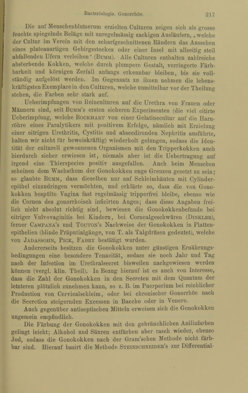 Die auf Menschenblutserum erzielten Culturen zeigen sich als grosse feuchte spiegelnde Beläge mit unregelmässig zackigen Ausläufern, „ welche der Cultur im Verein mit den scharfgeschnittenen Rändern das Aussehen eines plateauartigen Gebirgsstockes oder einer Insel mit allseitig steil abfallenden Ufern verleihen“ (Bumm). Alle Culturen enthalten zahlreiche absterbende Kokken, welche durch plumpere Gestalt, verringerte Färb¬ barkeit und körnigen Zerfall anfangs erkennbar bleiben, bis sie voll¬ ständig aufgelöst werden. Im Gegensatz zu ihnen nehmen die lebens¬ kräftigsten Exemplare in den Culturen, welche unmittelbar vor der Theilung stehen, die Farben sehr stark auf. Ueberimpfungen von Reinculturen auf die Urethra von Frauen oder Männern sind, seit Bumm’s ersten sicheren Experimenten (die viel citirte Ueberimpfung, welche Bockhart von einer Gelatinecultur auf die Harn¬ röhre eines Paralytikers mit positivem Erfolge, nämlich mit Erzielung einer eitrigen Urethritis, Cystitis und abscedirenden Nephritis ausführte, halten wir nicht für beweiskräftig) wiederholt gelungen, sodass die Iden¬ tität der culturell gewonnenen Organismen mit den Tripperkokken auch hierdurch sicher erwiesen ist, niemals aber ist die Uebertragung auf irgend eine Thierspecies positiv ausgefallen. Auch beim Menschen scheinen dem Wachsthum der Gonokokken enge Grenzen gesetzt zu sein; so glaubte Bumm, dass dieselben nur auf Schleimhäuten mit Cylinder- epithel einzudringen vermöchten, und erklärte so, dass die von Gono¬ kokken bespülte Vagina fast regelmässig tripperfrei bleibe, ebenso wie die Cornea des gonorrhoisch inficirten Auges; dass diese Angaben frei¬ lich nicht absolut richtig sind, bewiesen die Gonokokkenbefunde bei eitriger Vulvovaginitis bei Kindern, bei Cornealgeschwüren (Dinkler), ferner Campana’s und Touton’s Nachweise der Gonokokken in Platten- epithelien (blinde Präputialgänge, von T. als Talgdrüsen gedeutet), welche von Jadassohn, Pick, Fabrt bestätigt wurden. Andererseits besitzen die Gonokokken unter günstigen Ernährungs¬ bedingungen eine besondere Tenacität, sodass sie noch Jahr und Tag nach der Infection im Urethralsecret bisweilen nachgewiesen werden können (vergl. klin. Theil). In Bezug hierauf ist es auch von Interesse, dass die Zahl der Gonokokken in den Secreten mit dem Quantum der letzteren plötzlich zunehmen kann, so z. B. im Puerperium bei reichlicher Production von Cervicalschleim, oder bei chronischer Gonorrhöe nach die Secretion steigernden Excessen in Baccho oder in Venere. Auch gegenüber antiseptischen Mitteln erweisen sich die Gonokokken ungemein empfindlich. Die Färbung der Gonokokken mit den gebräuchlichen Anilinfarben gelingt leicht; Alkohol und Säuren entfärben aber rasch wieder, ebenso Jod, sodass die Gonokokken nach der Gram’schen Methode nicht färb¬ bar sind. Hierauf basirt die Methode Steinschneider’s zur Differential-