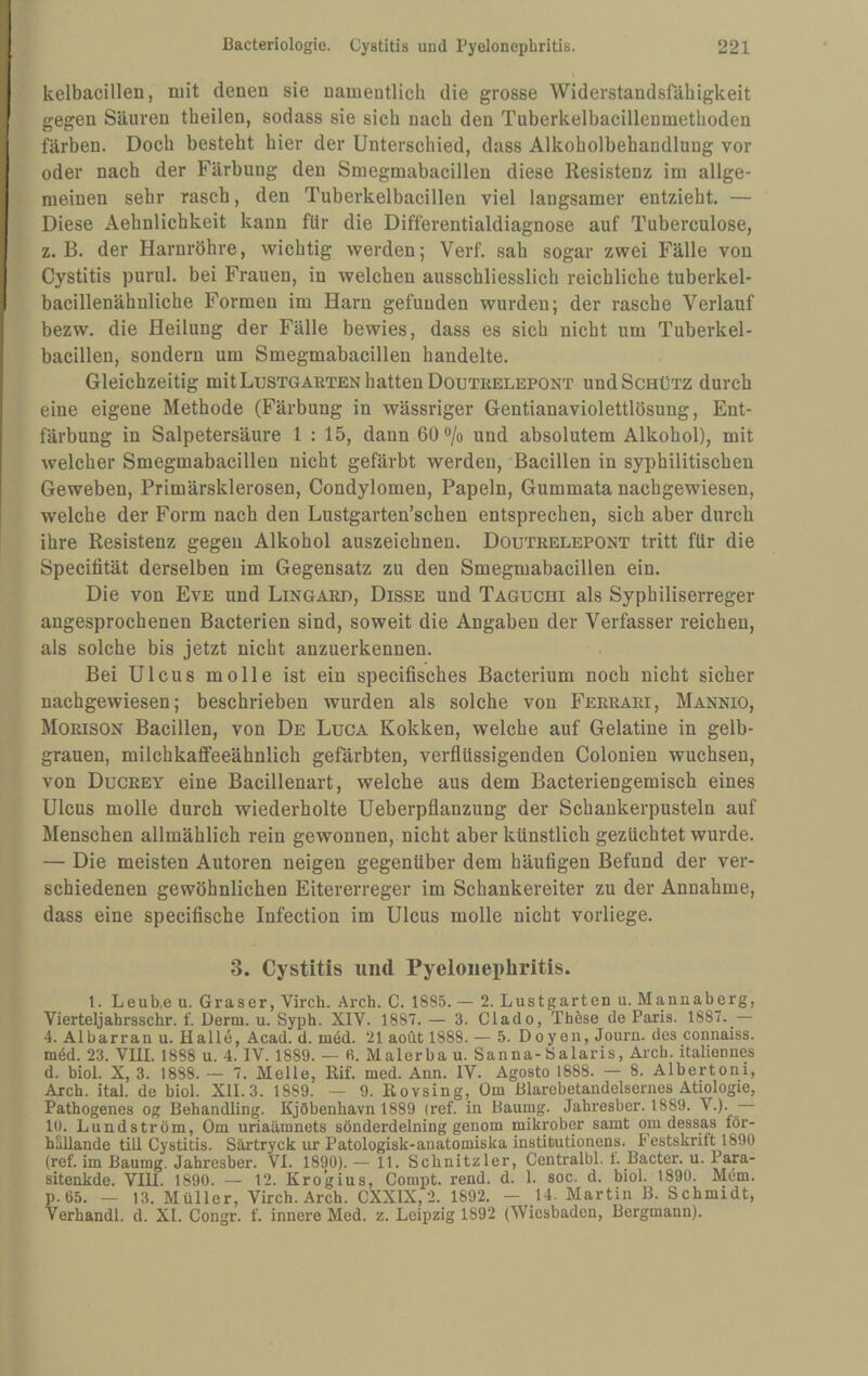 kelbacillen, mit denen sie namentlich die grosse Widerstandsfähigkeit gegen Säuren theilen, sodass sie sich nach den Tuberkelbacillenmethoden färben. Doch besteht hier der Unterschied, dass Alkoholbehandlung vor oder nach der Färbung den Smegmabacillen diese Resistenz im allge¬ meinen sehr rasch, den Tuberkelbacillen viel langsamer entzieht. — Diese Aehnlichkeit kann für die Diffeventialdiagnose auf Tuberculose, z. B. der Harnröhre, wichtig werden; Verf. sah sogar zwei Fälle von Cystitis purul. bei Frauen, in welchen ausschliesslich reichliche tuberkel- bacillenähuliche Formen im Harn gefunden wurden; der rasche Verlauf bezw. die Heilung der Fälle bewies, dass es sich nicht um Tuberkel¬ bacillen, sondern um Smegmabacillen handelte. Gleichzeitig mit Lustgarten hatten Doutrelepont und Schütz durch eine eigene Methode (Färbung in wässriger Gentianaviolettlösung, Ent¬ färbung in Salpetersäure 1 : 15, dann 60**/o und absolutem Alkohol), mit welcher Smegmabacillen nicht gefärbt werden, Bacillen in syphilitischen Geweben, Primärsklerosen, Condylomen, Papeln, Gummata nachgewiesen, welche der Form nach den Lustgarten’schen entsprechen, sich aber durch ihre Resistenz gegen Alkohol auszeichnen. Doutrelepont tritt für die Specifität derselben im Gegensatz zu den Smegmabacillen ein. Die von Eve und Lingard, Disse und Taguchi als Syphiliserreger angesprochenen Bacterien sind, soweit die Angaben der Verfasser reichen, als solche bis jetzt nicht anzuerkennen. Bei Ulcus molle ist ein specifisches Bacterium noch nicht sicher nachgewiesen; beschrieben wurden als solche von Ferrari, Mannio, Morison Bacillen, von De Luga Kokken, welche auf Gelatine in gelb- grauen, milchkaffeeähnlich gefärbten, verflüssigenden Colonien wuchsen, von Ducrey eine Bacillenart, welche aus dem Bacteriengemisch eines Ulcus molle durch wiederholte Ueberpflanzung der Schankerpusteln auf Menschen allmählich rein gewonnen, nicht aber künstlich gezüchtet wurde. — Die meisten Autoren neigen gegenüber dem häufigen Befund der ver¬ schiedenen gewöhnlichen Eitererreger im Schankereiter zu der Annahme, dass eine specifische Infection im Ulcus molle nicht vorliege. 3. Cystitis und Pyelonephritis. l. Leub.e u. Graser, Virch. Arch. C. 1885. — 2. Lustgarten u. Mannaberg, Vierteljahrsschr. f. Derm. u. Syph. XIV. 1887. — 3. Clado, Thöse de Paris. 1887. — 4. Albarran u. Hall6, Acad. d. med. 21 aoüt 1888. — 5. Doyen, Journ. des connaiss. med. 23. VIII. 1888 u. 4. IV. 1889. — fi. Malerba u. Sanna-Öalaris, Arch. italiennes d. biol. X, 3. 1888. — 7. Melle, Rif. med. Ann. IV. Agosto 1888. — 8. Albertoni, Arch. ital. de biol. XII. 3. 1889. — 9. Rovsing, Om Blarebetandelsernes Ätiologie, Pathogenes og Behandling. Kjöbenhavn 1889 (ref. in Baumg. Jahresber. 1889. V.). lü. Lundström, Om uriaämnets sönderdelning genom mikrober samt om dessas för- häUande tiU Cystitis. Särtryck ur Patologisk-anatomiska institutionens. Festskrilt 1890 (ref. im Baumg. Jahresber. VI. 1890). — 11. Schnitzler, Centralbl. t. Bacter. u. Para- sitenkde. VIU. 1890. — 12. Kro’gius, Compt. rend. d. 1. soc. d. biol. 1890. Mem. p.65. — 13. Müller, Virch. Arch. CXXIX, 2. 1892. — 14. Martin B. Schmidt, Verhandl. d. XI. Congr. f. innere Med. z. Leipzig 1892 (Wiesbaden, Bergmann).