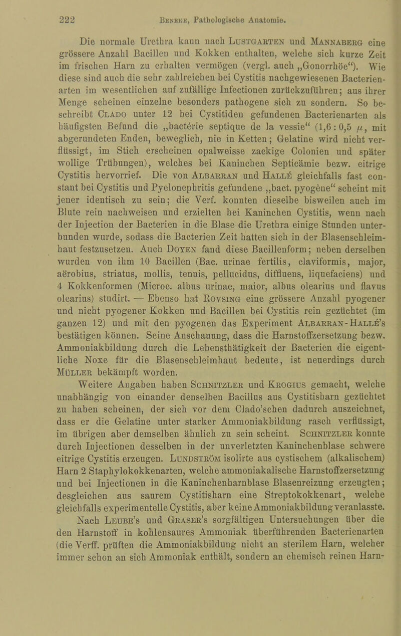 Die normale Urethra kann nach Lustgarten und Mannaberg eine grössere Anzahl Bacillen und Kokken enthalten, welche sich kurze Zeit im frischen Harn zu erhalten vermögen (vergl. auch „Gonorrhöe“). Wie diese sind auch die sehr zahlreichen bei Cystitis nachgewiesenen Bacterien- arten im wesentlichen auf zufällige Infectionen zurlickzufUhren; aus ihrer Menge scheinen einzelne besonders pathogene sich zu sondern. So be¬ schreibt Clado unter 12 bei Cystitiden gefundenen Bacterienarten als häufigsten Befund die „bactörie septique de la vessie“ (1,6: 0,5 jU, mit abgerundeten Enden, beweglich, nie in Ketten; Gelatine wird nicht ver¬ flüssigt, im Stich erscheinen opalweisse zackige Colonien und später wollige Trübungen), welches bei Kaninchen Septicämie bezw. eitrige Cystitis hervorrief. Die von Albarran und Hallö gleichfalls fast con- stant bei Cystitis und Pyelonephritis gefundene ,,bact. pyogene“ scheint mit jener identisch zu sein; die Verf. konnten dieselbe bisweilen auch im Blute rein nachweisen und erzielten bei Kaninchen Cystitis, wenn nach der Injection der Bacterien in die Blase die Urethra einige Stunden unter¬ bunden wurde, sodass die Bacterien Zeit hatten sich in der Blasenschleim¬ haut festzusetzen. Auch Doyen fand diese Bacillenform; neben derselben wurden von ihm 10 Bacillen (Bac. urinae fertilis, claviformis, major, aerobius, striatus, mollis, tenuis, pellucidns, diffluens, liquefaciens) und 4 Kokkenformen (Microc. albus urinae, maior, albus olearius und flavus olearius) studirt. — Ebenso hat Rovsing eine grössere Anzahl pyogener und nicht pyogener Kokken und Bacillen bei Cystitis rein gezüchtet (im ganzen 12) und mit den pyogenen das Experiment Albarran-Halle’s bestätigen können. Seine Anschauung, dass die Harnstoffzersetzung bezw. Ammoniakbildung durch die Lebensthätigkeit der Bacterien die eigent¬ liche Noxe für die Blasenschleimhaut bedeute, ist neuerdings durch Müller bekämpft worden. Weitere Angaben haben Schnitzler und Krogiüs gemacht, welche unabhängig von einander denselben Bacillus aus Cystitisharn gezüchtet zu haben scheinen, der sich vor dem Clado’schen dadurch auszeichnet, dass er die Gelatine unter starker Ammoniakbildung rasch verflüssigt, im übrigen aber demselben ähnlich zu sein scheint. Schnitzler konnte durch Injectionen desselben in der unverletzten Kaninchenblase schwere eitrige Cystitis erzeugen. Lundström isolirte aus cystischem (alkalischem) Harn 2 Staphylokokkenarten, welche ammoniakalische Harnstoffzersetzung und bei Injectionen in die Kaninchenharnblase Blasenreizung erzeugten; desgleichen aus saurem Cystitisharn eine Streptokokkenart, welche gleichfalls experimentelle Cystitis, aber keine Ammoniakbildung veranlasste. Nach Leube’s und Graser’s sorgfältigen Untersuchungen über die den Harnstoff in kohlensaures Ammoniak überführenden Bacterienarten (die Verff. prüften die Ammoniakbildung nicht an sterilem Harn, welcher immer schon an sich Ammoniak enthält, sondern an chemisch reinen Harn-