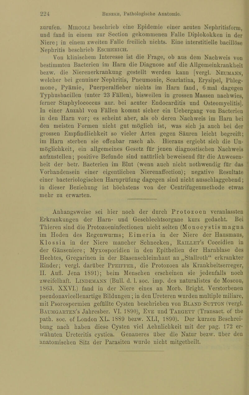 Zurufen. Mircoli beschrieb eine Epidemie einer acuten Nephritisform, und fand in einem zur Section gekommenen Falle Diplokokken in der Niere; in einem zweiten Falle freilich nichts. Eine interstitielle bacillöse Nephritis beschrieb Escherich. Von klinischem Interesse ist die Frage, ob aus dem Nachweis von bestimmten Bacterien im Harn die Diagnose auf die Allgemeinkrankheit bezw. die Niereuerkrankung gestellt werden kann [vergl. Neumann, welcher bei genuiner Nephritis, Pneumonie, Scarlatina, Erysipel, Phleg¬ mone, Pyämie, Puerperalfieber nichts im Harn fand, 6 mal dagegen Typhusbacillen (unter 23 Fällen), bisweilen in grossen Massen nachwies, ferner Staphylococcus aur. bei acuter Endocarditis und Osteomyelitis]. In einer Anzahl von Fällen kommt sicher ein Uebergang von Bacterien in den Harn vor; es scheint aber, als ob deren Nachweis im Harn bei den meisten Formen nicht gut möglich ist, was sich ja auch bei der grossen Empfindlichkeit so vieler Arten gegen Säuren leicht begreift; im Harn sterben sie offenbar rasch ab. Hieraus ergiebt sich die Un¬ möglichkeit, ein allgemeines Gesetz für jenen diagnostischen Nachweis aufzustellen; positive Befunde sind natürlich beweisend für die Anwesen¬ heit der betr. Bacterien im Blut (wenn auch nicht nothwendig für das Vorhandensein einer eigentlichen Nierenaffection); negative Resultate einer bacteriologischen Harnprüfung dagegen sind nicht ausschlaggebend; in dieser Beziehung ist höchstens von der Centrifugenmethode etwas mehr zu erwarten. Anhangsweise sei hier noch der durch Protozoen veranlassten Erkrankungen der Harn- und Geschlechtsorgane kurz gedacht. Bei Thieren sind die Protozoeninfectionen nicht selten (Monocystis magna im Hoden des Regenwurms; Eimeria in der Niere der Hausmaus, Klossia in der Niere mancher Schnecken, Raillet’s Coccidien in der Gänseniere; Myxosporidien in den Epithelien der Harnblase des Hechtes, Gregarinen in der Blasenschleimhaut an „Stallroth“ erkrankter Rinder; vergl. darüber Ppeiffer, die Protozoen als Krankheitserreger, II. Aufl. Jena 1891); beim Menschen erscheinen sie jedenfalls noch zweifelhaft. Lindemann (Bull. d. 1. soc. imp. des naturalistes de Moscou, 1863. XXVI.) fand in der Niere eines an Morb. Bright. Verstorbenen pseudonavicellenartige Bildungen; in den Ureteren wurden multiple miliare, mit Psorospermien gefüllte Cysten beschrieben von Bland Sutton (vergl. Baumgarten’s Jahresber. VI. 1890), Eye und Targett (Transact. of the path. soc. of London XL. 1889 bezw. XLI, 1890). Der kurzen Beschrei¬ bung nach haben diese Cysten viel Aehnlichkeit mit der pag. 172 er¬ wähnten Ureteritis cystica. Genaueres über die Natur bezw. über den anatomischen Sitz der Parasiten wurde nicht mitgetheilt.