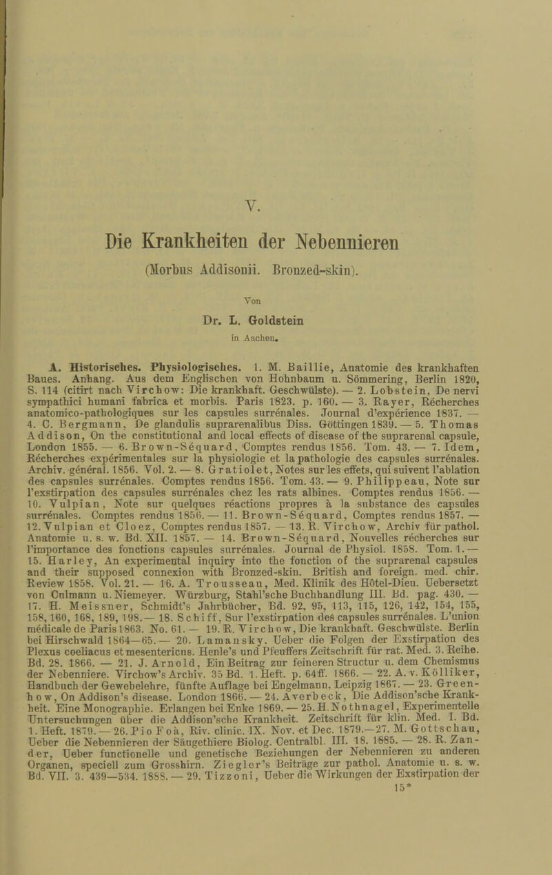 V. Die Krankheiten der Nebennieren (Morlbus Addisonii. Brouzed-skin). Von Dr. L. Goldstein in Aachen. A. Historisches. Physiologisches. 1. M. ßaillie, Anatomie des krankhaften Baues. Anhang. Aus dem Englischen von Hohnbaum u. Sömmering, Berlin 1820, S. 114 (citirt nach Virchow: Die krankhaft. Geschwülste). — 2. Lobstein, De nervi sympathici humani fabrica et morhis. Paris 1823. p. 160. — 3. Bayer, Rdcherches anatomico-pathologiques sur les capsules surrenales. Journal d’expörience 1837. — 4. C. Bergmann, De glandulis suprarenalibUs Diss. Göttingen 1839. — 5. Thomas Addison, On the constitutional and local effects of disease of the suprarenal capsule, London 1855. — 6. Brown-Sequard, Comptes rendus 1856. Tom. 43. — 7. Idem, Recherches exp4rimentales sur la Physiologie et lapathologie des capsules surrönales. Archiv, general. 1856. Vol. 2. — 8. Gratiolet, Notes sur les effets, qui suivent l’ablation des capsules surr4nales. Comptes rendus 1856. Tom. 43.— 9. Philipp eau, Note sur l’exstirpation des capsules surrönales chez les rats albines. Comptes rendus 1856- — 10. Vulpian, Note sur quelques reactions propres ä la substance des capsules surrdnales. Comptes rendus 1856.— 11. Brown-Sdquard, Comptes rendus 1857. — 12. Vulpian et Cloez, Comptes rendus 1857. — 13. R. Vircho w, Archiv für pathol. Anatomie u. s. w. Bd. XII. 1857. — 14. Brown-S4quard, Nouvelles recherches sur l’importance des fonctions capsules surrenales. Journal de Physiol. 1858. Tom. 1.— 15. Harley, An experimental inquiry into the fonction of the suprarenal capsules and their supposed connexion with Bronzed-skin. British and foreign. med. chir. Review 1858. Vol. 21.— 16. A. Trousseau, Med. Klinik des Hotel-Dieu. Debersetzt von Cnlmann u. Niemeyer. Würzburg, Stahl’sche Buchhandlung III. Bd. pag. 430.— 17. H. Meissner, Schmidt’s Jahrbücher, Bd. 92, 95, 113, 115, 126, 142, 154, 155, 158, 160, 168, 189, 198.— 18. Schiff, Sur l’exstirpation deS capsules surrdnales. L’union m4dicale de Paris 1863. No. 61. — 19. R. Vircho w. Die krankhaft. Geschwülste. Berlin bei Hirschwald 1864—65.— 20. Lamansky. lieber die Folgen der Exstirpation des Plexus coeliacus et mesentericus. Henle’s und Pfeuffers Zeitschrift für rat. Med. 3. Reihe. Bd. 28. 1866. — 21. J. Arnold, Ein Beitrag zur feineren Structur u. dem Chemismus der Nebenniere. Virchow’s Archiv. 35 Bd. l.Heft. p. 64ff. 1866. — 22. A. v. Kölliker, Handbuch der Gewebelehre, fünfte Auflage bei Engelmann, Leipzig 1667. — 23. Green- h 0 w, On Addison’s disease. London 1866. — 24. Averb eck. Die Addison’sche Krank¬ heit. Eine Monographie. Erlangen bei Enke 1869. — 25.H.Nothnagel, Experimentelle Untersuchungen über die Addison’sche Krankheit. Zeitschrift für klin. Med. I. Bd. 1. Heft. 1879. —26. Pi0 Foh, Riv. clinic. IX. Nov. et Dec. 1879.—27. M. Gottschau, Ueber die Nebennieren der Säugethiere Biolog. Centralbl. III. 18. 1685. — 28. R. Zan¬ der, Ueber functionelle und genetische Beziehungen der Nebennieren zu anderen Organen, speciell zum Grosshirn. Ziegler’s Beiträge zur pathol. Anatomie u. s. w. Bd. VII. 3. 439—534. 1888.- 29. Tizzoni, Ueber die Wirkungen der Exstirpation der 15*