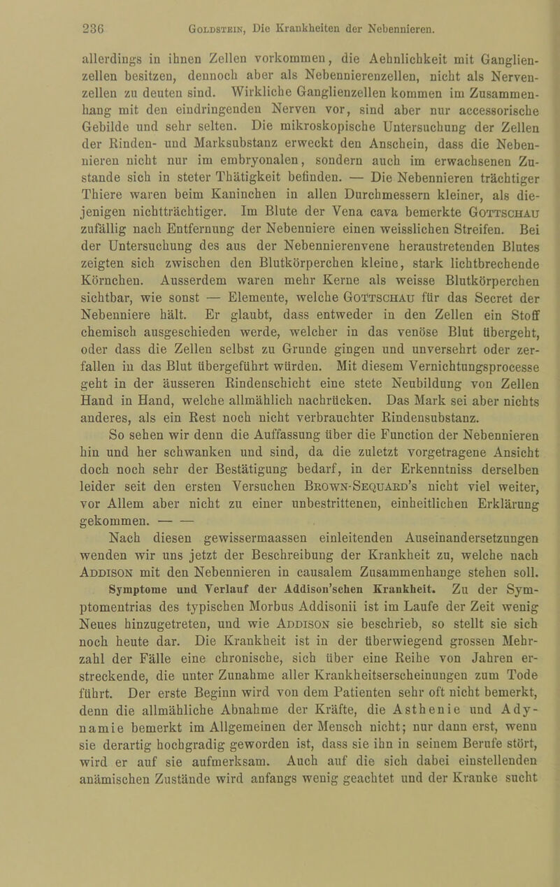 allerdings in ihnen Zellen Vorkommen, die Aehnlichkeit mit Ganglien¬ zellen besitzen, dennoch aber als Nebennierenzellen, nicht als Nerven¬ zellen zu deuten sind. Wirkliche Ganglienzellen kommen im Zusammen¬ hang mit den eindringenden Nerven vor, sind aber nur accessorische Gebilde und sehr selten. Die mikroskopische Untersuchung der Zellen der Rinden- und Marksubstanz erweckt den Anschein, dass die Neben¬ nieren nicht nur im embryonalen, sondern auch im erwachsenen Zu¬ stande sich in steter Thätigkeit befinden. — Die Nebennieren trächtiger Thiere waren beim Kaninchen in allen Durchmessern kleiner, als die¬ jenigen nichtträchtiger. Im Blute der Vena cava bemerkte Gottschau zufällig nach Entfernung der Nebenniere einen weisslichen Streifen. Bei der Untersuchung des aus der Nebennierenvene heraustretenden Blutes zeigten sich zwischen den Blutkörperchen kleine, stark lichtbrechende Körnchen. Ausserdem waren mehr Kerne als weisse Blutkörperchen sichtbar, wie sonst — Elemente, welche Go^tschau für das Secret der Nebenniere hält. Er glaubt, dass entweder in den Zellen ein Stoff chemisch ausgeschieden werde, welcher in das venöse Blut übergeht, oder dass die Zellen selbst zu Grunde gingen und unversehrt oder zer¬ fallen in das Blut übergeführt würden. Mit diesem Vernichtungsprocesse geht in der äusseren Rindenschicht eine stete Neubildung von Zellen Hand in Hand, welche allmählich nachrücken. Das Mark sei aber nichts anderes, als ein Rest noch nicht verbrauchter Rindensubstanz. So sehen wir denn die Auffassung über die Function der Nebennieren hin und her schwanken und sind, da die zuletzt vorgetragene Ansicht doch noch sehr der Bestätigung bedarf, in der Erkenntniss derselben leider seit den ersten Versuchen Brown-Sequaed’s nicht viel weiter, vor Allem aber nicht zu einer unbestrittenen, einheitlichen Erklärung gekommen.- Nach diesen gewissermaassen einleitenden Auseinandersetzungen wenden wir uns jetzt der Beschreibung der Krankheit zu, welche nach Addison mit den Nebennieren in causalem Zusammenhänge stehen soll. Symptome uud Verlauf der Addison’schen Krankheit. Zu der Sym- ptomentrias des typischen Morbus Addisonii ist im Laufe der Zeit wenig Neues hinzugetreten, und wie Addison sie beschrieb, so stellt sie sich noch heute dar. Die Krankheit ist in der überwiegend grossen Mehr¬ zahl der Fälle eine chronische, sich über eine Reihe von Jahren er¬ streckende, die unter Zunahme aller Krankheitserscheinungen zum Tode führt. Der erste Beginn wird von dem Patienten sehr oft nicht bemerkt, denn die allmähliche Abnahme der Kräfte, die Asthenie und Ady- namie bemerkt im Allgemeinen der Mensch nicht; nur dann erst, wenn sie derartig hochgradig geworden ist, dass sie ihn in seinem Berufe stört, wird er auf sie aufmerksam. Auch auf die sich dabei einstellenden anämischen Zustände wird anfangs wenig geachtet und der Kranke sucht