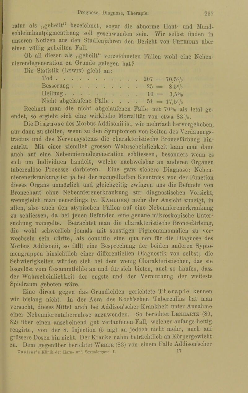 ratur als „geheilt“ bezeichnet, sogar die abnorme Haut- und Mund- schleimhautpigmentirung soll geschwunden sein. Wir selbst finden in unseren Notizen aus den Studienjahren den Bericht von Feerichs über einen völlig geheilten Fall. Ob all diesen als ,,geheilt“ verzeichneten Fällen wohl eine Neben¬ nierendegeneration zu Grunde gelegen hat? Die Statistik (Lewin) giebt an: Tod. 207 == 70,50/0 Besserung.25 = 8,50/0 Heilung.10 = 3,50/0 Nicht abgelaufene Fälle .... 51 = 17,5o/o Rechnet man die nicht abgelaufenen Fälle mit lO^k als letal ge¬ endet, so ergiebt sich eine wirkliche Mortalität von etwa 83o/u. Die Diagnose des Morbus Addisonii ist, wie mehrfach hervorgehoben, nur dann zu stellen, wenn zu den Symptomen von Seiten des Verdauungs- tractus und des Nervensystems die charakteristische Broncefärbung hin¬ zutritt. Mit einer ziemlich grossen Wahrscheinlichkeit kann man dann auch auf eine Nebennierendegeneration schliessen, besonders wenn es sich um Individuen handelt, welche nachweisbar an anderen Organen tuberculöse Processe darbieten. Eine ganz sichere Diagnose: Neben¬ nierenerkrankung ist ja bei der mangelhaften Kenntniss von der Function dieses Organs unmöglich und gleichzeitig zwingen uns die Befunde von Broncehaut ohne Nebennierenerkrankung zur diagnostischen Vorsicht, wenngleich man neuerdings (v. Kahlden) mehr der Ansicht zuneigt, in allen, also auch den atypischen Fällen auf eine Nebennierenerkrankung zu schliessen, da bei jenen Befunden eine genaue mikroskopische Unter¬ suchung mangelte. Betrachtet man die charakteristische Broncefärbung, die wohl schwerlich jemals mit sonstigen Pigmentanomalien zu ver¬ wechseln sein dürfte, als conditio sine qua non für die Diagnose des Morbus Addisonii, so fällt eine Besprechung der beiden anderen Sypto- mengruppen hinsichtlich einer diflferentiellen Diagnostik von selbst; die Schwierigkeiten würden sich bei dem wenig Charakteristischen, das sie losgelöst vom Gesammtbilde an und für sich bieten, auch so häufen, dass der Wahrscheinlichkeit der engste und der Vermuthung der weiteste Spielraum geboten wäre. Eine direct gegen das Grundleiden gerichtete Therapie kennen wir bislang nicht. In der Aera des Koch’schen Tuberculins hat man versucht, dieses Mittel auch bei Addison’scher Krankheit unter Annahme einer Nehennierentuberculose anzuwenden. So berichtet Lenhartz (80, 82) über einen anscheinend gut verlaufenen Fall, welcher anfangs heftig reagirte, von der 8. Injection (5 mg) an jedoch nicht mehr, auch auf grössere Dosen hin nicht. Der Kranke nahm beträchtlich an Körpergewicht zu. Dem gegenüber berichtet Weber (83) von einem Falle Addison’scher Znelzer’s Klinik der Ham- und Sexualorgane. I.
