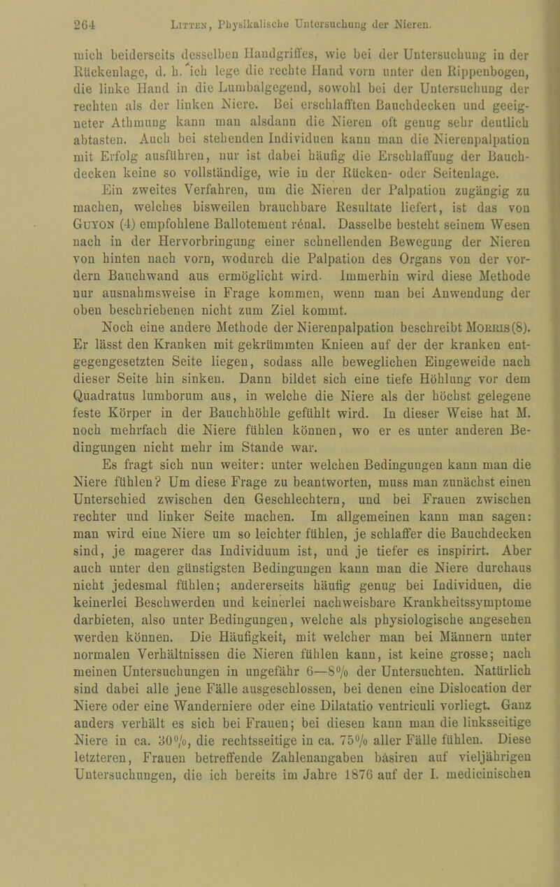 mich beiderseits desselben Handgriffes, wie bei der Untersuchung in der Rückenlage, d. b.^'icb lege die rechte Hand vorn unter den Rippenbogen, die linke Hand in die Lunibalgegend, sowohl bei der Untersuchung der rechten als der linken Niere. Bei erschlafften Bauchdecken und geeig¬ neter Athmung kann man alsdann die Nieren oft genug sehr deutlich abtasten. Auch bei stehenden Individuen kann man die Nierenpalpation mit Erfolg ausfllhren, nur ist dabei häufig die Erschlaffung der Bauch¬ decken keine so vollständige, wie in der Rücken- oder Seitenlage. Ein zweites Verfahren, um die Nieren der Palpation zugängig zu machen, welches bisweilen brauchbare Resultate liefert, ist das von Guyon (4) empfohlene Ballotement r6nal. Dasselbe besteht seinem Wesen nach in der Hervorbringung einer schnellenden Bewegung der Nieren von hinten nach vorn, wodurch die Palpation des Organs von der vor¬ dem Bauchwand aus ermöglicht wird. Immerhin wird diese Methode nur ausnahmsweise in Frage kommen, wenn man hei Anwendung der oben beschriebenen nicht zum Ziel kommt. Noch eine andere Methode der Nierenpalpation beschreibt Momns(8). Er lässt den Kranken mit gekrümmten Knieen auf der der kranken ent¬ gegengesetzten Seite liegen, sodass alle beweglichen Eingeweide nach dieser Seite hin sinken. Dann bildet sich eine tiefe Höhlung vor dem Quadratus lumhorum aus, in welche die Niere als der höchst gelegene feste Körper in der Bauchhöhle gefühlt wird. In dieser Weise hat M. noch mehrfach die Niere fühlen können, wo er es unter anderen Be¬ dingungen nicht mehr im Stande war. Es fragt sich nun weiter: unter welchen Bedingungen kann man die Niere fühlen? Um diese Frage zu beantworten, muss man zunächst einen Unterschied zwischen den Geschlechtern, und bei Frauen zwischen rechter und linker Seite machen. Im allgemeinen kann man sagen: man wird eine Niere um so leichter fühlen, je schlaffer die Bauchdecken sind, je magerer das Individuum ist, und je tiefer es inspirirt. Aber auch unter den günstigsten Bedingungen kann man die Niere durchaus nicht jedesmal fühlen; andererseits häufig genug bei Individuen, die keinerlei Beschwerden und keinerlei nachweisbare Krankheitssymptome darbieten, also unter Bedingungen, welche als physiologische angesehen werden können. Die Häufigkeit, mit welcher man bei Männern unter normalen Verhältnissen die Nieren fühlen kann, ist keine grosse; nach meinen Untersuchungen in ungefähr 6—S®/o der Untersuchten. Natürlich sind dabei alle jene Fälle ausgeschlossen, bei denen eine Dislocation der Niere oder eine Wanderniere oder eine Dilatatio ventriculi vorliegt. Ganz anders verhält es sich bei Frauen; bei diesen kann mau die linksseitige Niere in ca. öO®/o, die rechtsseitige in ca. 750/o aller Fälle fühlen. Diese letzteren, Frauen betreffende Zahlenaugabeu bäsiren auf vieljährigen Untersuchungen, die ich bereits im Jahre 1876 auf der I. mediciuischen