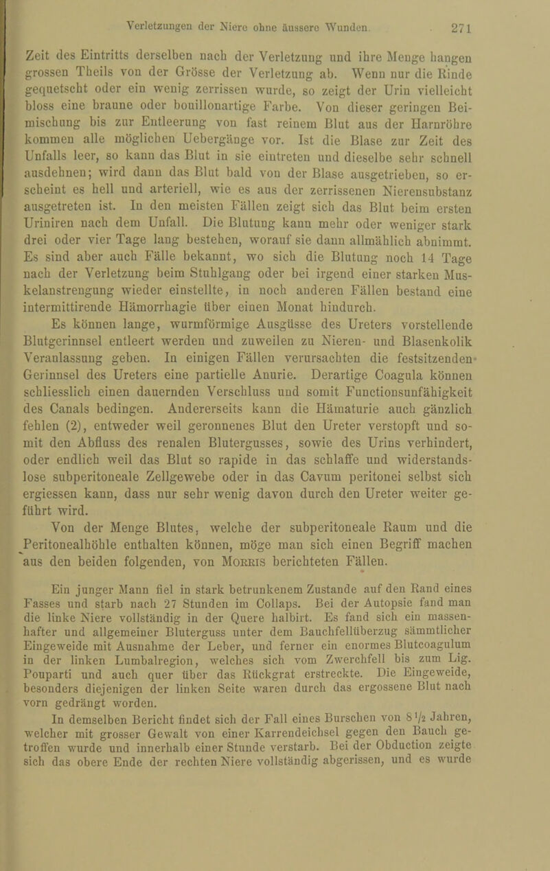 Zeit des Eintritts derselben nach der Verletzung und ihre Menge bangen grossen Tbeils von der Grösse der Verletzung ab. Wenn nur die Rinde gequetscht oder ein wenig zerrissen wurde, so zeigt der Urin vielleicht bloss eine braune oder bouillonartige Farbe. Von dieser geringen Bei¬ mischung bis zur Entleerung von fast reinem Blut aus der Harnröhre kommen alle möglichen Uebergänge vor. Ist die Blase zur Zeit des Unfalls leer, so kann das Blut in sie eintreten und dieselbe sehr schnell ausdehnen; wird dann das Blut bald von der Blase ausgetrieben, so er¬ scheint es hell und arteriell, wie es aus der zerrissenen Nierensubstanz ausgetreten ist. In den meisten Fällen zeigt sich das Blut beim ersten Uriniren nach dem Unfall. Die Blutung kann mehr oder weniger stark drei oder vier Tage lang bestehen, worauf sie daun allmählich abnimmt. Es sind aber auch Fälle bekannt, wo sich die Blutung noch 14 Tage nach der Verletzung beim Stuhlgang oder bei irgend einer starken Mus- kelaustrengung wieder einstellte, in noch anderen Fällen bestand eine intermittirende Hämorrhagie über einen Monat hindurch. Es können lange, wurmförmige Ausgüsse des Ureters vorstellende Blutgerinnsel entleert werden und zuweilen zu Nieren- und Blasenkolik Veranlassung geben. In einigen Fällen verursachten die festsitzenden- Gerinnsel des Ureters eine partielle Anurie. Derartige Coagula können schliesslich einen dauernden Verschluss und somit Functionsunfähigkeit des Canals bedingen. Andererseits kann die Hämaturie auch gänzlich fehlen (2), entweder weil geronnenes Blut den Ureter verstopft und so¬ mit den Abfluss des renalen Blutergusses, sowie des Urins verhindert, oder endlich weil das Blut so rapide in das schlaffe und widerstands¬ lose subperitoneale Zellgewebe oder in das Cavum peritonei selbst sich ergiessen kann, dass nur sehr wenig davon durch den Ureter weiter ge¬ führt wird. Von der Menge Blutes, welche der subperitoneale Raum und die Peritonealhöhle enthalten können, möge man sich einen Begriff machen aus den beiden folgenden, von Moeris berichteten Fällen. Ein junger Mann fiel in stark betrunkenem Zustande auf den Rand eines Fasses und starb nach 27 Stunden im Collaps. Bei der Autopsie fand man die linke Niere vollständig in der Quere halbirt. Es fand sich ein massen¬ hafter und allgemeiner Bluterguss unter dem Bauchfellüberzug sämmtlicher Eingeweide mit Ausnahme der Leber, und ferner ein enormes Blutcoagulum in der linken Lumbalregion, welches sich vom Zwerchfell bis zum Lig. Pouparti und auch quer über das Rückgrat erstreckte. Die Eingeweide, besonders diejenigen der linken Seite waren durch das ergossene Blut nach vorn gedrängt worden. In demselben Bericht findet sich der Fall eines Burschen von 8'/-2 Jahren, welcher mit grosser Gewalt von einer Karrendeichsel gegen den Bauch ge¬ troffen wurde und innerhalb einer Stunde verstarb. Bei der Obduction zeigte sich das obere Ende der rechten Niere vollständig abgerissen, und es wurde