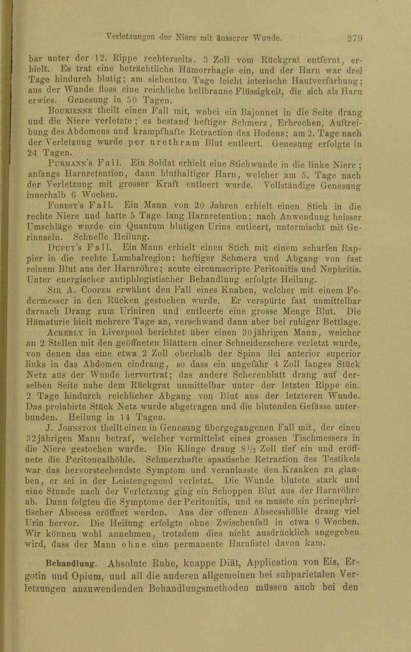 bar unter der 12. Rippe recliterseits, 3 Zoll vom Rückgrat entfernt, er¬ hielt. Es trat eine beträchtliche Hämorrhagie ein, und der Harn war drei Tage hindurch blutig; am siebenten Tage leicht icterische Hautverfärbung; aus der Wunde floss eine reichliche hellbraune Flüssigkeit, die sich als Harn erwies. Genesung in 50 Tagen. Bourienne theilt einen Fall mit, wobei ein Bajonnet in die Seite drang und die Niere verletzte; es bestand heftiger Schmerz, Erbrechen, Auftrei¬ bung des Abdomens und krampfhafte Retraction des Hodens; am 2. Tage nach der Verletzung wurde per urethram Blut entleert. Genesung erfolgtein 24 Tagen. Pürmann’s Fall. Ein Soldat erhielt eine Stichwunde in die linke Niere ; anfangs Harnretention, dann bluthaltiger Harn, welcher am 5. Tage nach der Verletzung mit grosser Kraft entleert wurde. Vollständige Genesung innerhalb 6 Wochen. Forest’s Fall. Ein Mann von 20 Jahren erhielt einen Stich in die rechte Niere und hatte 5 Tage lang Harnretention; nach Anwendung heisser Umschläge wurde ein Quantum blutigen Urins entleert, untermischt mit Ge¬ rinnseln. Schnelle Heilung. Dttpuy’s Fall. Ein Mann erhielt einen Stich mit einem scharfen Rap¬ pier in die rechte Lumbalregion; heftiger Schmerz und Abgang von fast reinem Blut aus der Harnröhre; acute circumscripte Peritonitis und Nephritis. Unter energischer antiphlogistischer Behandlung erfolgte Heilung. Sir A. Cooper erwähnt den Fall eines Knaben, welcher mit einem Fe¬ dermesser in den Rucken gestochen wurde. Er verspürte fast unmittelbar darnach Drang zum Uriniren und entleerte eine grosse Menge Blut. Die Hämaturie hielt mehrere Tage an, verschwand dann aber bei ruhiger Bettlage. Ackerly in Liverpool berichtet über einen 30jährigen Mann, welcher an 2 Stellen mit den geöffneten Blättern einer Schneiderschere verletzt wurde, von denen das eine etwa 2 Zoll oberhalb der Spina ilei anterior superior links in das Abdomen eindrang, so dass ein ungefähr 4 Zoll langes Stück Netz aus der Wunde hervortrat; das andere Scherenblatt drang auf der¬ selben Seite nahe dem Rückgrat unmittelbar unter der letzten Rippe ein. 2 Tage hindurch reichlicher Abgang von Blut aus der letzteren Wunde. Das prolabirte Stück Netz wurde abgetragen und die blutenden Gefässe unter¬ bunden. Heilung in 14 Tagen. J. JoHNSTON theilteinen in Genesung übergegangenen Fall mit, der einen 32jährigen Mann betraf, welcher vermittelst eines grossen Tischmessers in die Niere gestochen wurde. Die Klinge drang 8 72 Zoll tief ein und eröflt- nete die Peritonealhöhle. Schmerzhafte spastische Retraction des Testikels war das hervorsteehendste Symptom und veranlasste den Kranken zu glau¬ ben, er sei in der Leistengegend verletzt. Die Wunde blutete stark und eine Stunde nach der Verletzung ging ein Schoppen Blut aus der Harnröhre ab. Dann folgten die Symptome der Peritonitis, und es musste ein perinephri- tischer Abscess eröffnet werden. Aus der offenen Abscesshöhle drang viel Urin hervor. Die Heilung erfolgte ohne Zwischenfall in etwa 6 Wochen. Wir können wohl annehmen, trotzdem dies nicht ausdrücklich angegeben wird, dass der Mann ohne eine permanente Harnflstel davon kam. Behandlung. Absolute Ruhe, knappe Diät, Application von Eis, Er- gotin uud Opium, und all die anderen allgemeinen bei subparietalen Ver¬ letzungen anzuvvendenden Behandlungsmethoden müssen auch bei den