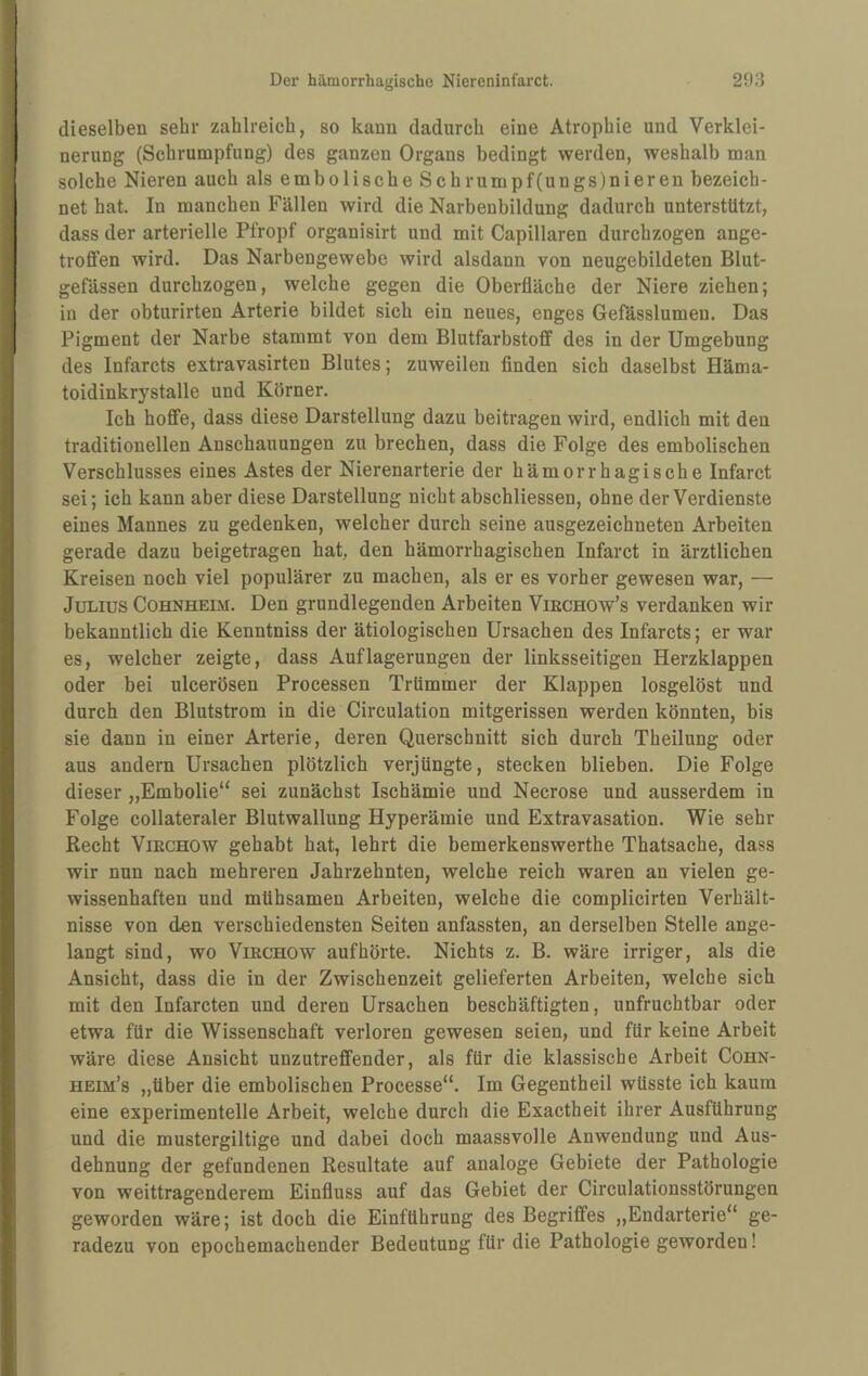 dieselben sehr zahlreich, so kann dadurch eine Atrophie und Verklei¬ nerung (Schrumpfung) des ganzen Organs bedingt werden, weshalb man solche Nieren auch als embolische Schrumpf(ungs)nieren bezeich¬ net hat. In manchen Fällen wird die Narbenbildung dadurch unterstützt, dass der arterielle Pfropf organisirt und mit Capillaren durchzogen ange- trofifen wird. Das Narbengewebe wird alsdann von neugebildeten Blut¬ gefässen durchzogen, welche gegen die Oberfläche der Niere ziehen; in der obturirten Arterie bildet sich ein neues, enges Gefässlumen. Das Pigment der Narbe stammt von dem Blutfarbstoff des in der Umgebung des Infarcts extravasirten Blutes; zuweilen finden sich daselbst Häma- toidinkrystalle und Körner. Ich hoffe, dass diese Darstellung dazu beitragen wird, endlich mit den traditionellen Anschauungen zu brechen, dass die Folge des embolischen Verschlusses eines Astes der Nierenarterie der hämorrhagische Infarct sei; ich kann aber diese Darstellung nicht abschliessen, ohne der Verdienste eines Mannes zu gedenken, welcher durch seine ausgezeichneten Arbeiten gerade dazu beigetragen hat, den hämorrhagischen Infarct in ärztlichen Kreisen noch viel populärer zu machen, als er es vorher gewesen war, — Julius Cohnheim. Den grundlegenden Arbeiten Viechow’s verdanken wir bekanntlich die Kenntniss der ätiologischen Ursachen des Infarcts; er war es, welcher zeigte, dass Auflagerungen der linksseitigen Herzklappen oder bei ulcerösen Processen Trümmer der Klappen losgelöst und durch den Blutstrom in die Circulation mitgerissen werden könnten, bis sie dann in einer Arterie, deren Querschnitt sich durch Theilung oder aus andern Ursachen plötzlich verjüngte, stecken blieben. Die Folge dieser „Embolie“ sei zunächst Ischämie und Necrose und ausserdem in Folge collateraler Blutwallung Hyperämie und Extravasation. Wie sehr Recht ViECHOW gehabt hat, lehrt die bemerkenswerthe Thatsache, dass wir nun nach mehreren Jahrzehnten, welche reich waren an vielen ge¬ wissenhaften und mühsamen Arbeiten, welche die complicirten Verhält¬ nisse von den verschiedensten Seiten anfassten, an derselben Stelle ange¬ langt sind, wo ViECHOw auf hörte. Nichts z. B. wäre irriger, als die Ansicht, dass die in der Zwischenzeit gelieferten Arbeiten, welche sich mit den Infarcten und deren Ursachen beschäftigten, unfruchtbar oder etwa für die Wissenschaft verloren gewesen seien, und für keine Arbeit wäre diese Ansicht unzutreffender, als für die klassische Arbeit Cohn- heim’s „über die embolischen Processe“. Im Gegentheil wüsste ich kaum eine experimentelle Arbeit, welche durch die Exactheit ihrer Ausführung und die mustergiltige und dabei doch maassvolle Anwendung und Aus¬ dehnung der gefundenen Resultate auf analoge Gebiete der Pathologie von weittragenderem Einfluss auf das Gebiet der Circulationsstörungen geworden wäre; ist doch die Einführung des Begriffes „Endarterie“ ge¬ radezu von epochemachender Bedeutung für die Pathologie geworden!