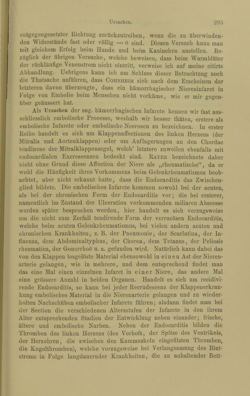 eutgegeugesetzter Richtung zurückzutreiben, wenn die zu überwinden¬ den Widerstände fast oder völlig = o sind. Diesen Versuch kann man mit gleichem Erfolg beim Hunde und beim Kaninchen anstellen. Be¬ züglich der übrigen Versuche, welche beweisen, dass beim Warmblüter der rückläufige Venenstrom nicht eintritt, verweise ich auf meine citirte Abhandlung. Uebrigens kann ich am Schluss dieser Betrachtung noch die Thatsache anführen, dass Counheim sich nach dem Erscheinen der letzteren davon überzeugte, dass ein hämorrhagischer Niereninfarct in Folge von Embolie beim Menschen nicht vorkäme, wie er mir gegen¬ über geäussert hat. Als Ursachen der sog. hämorrhagischen Infarcte kennen wir fast aus¬ schliesslich embolische Processe, weshalb wir besser thäten, erstere als embolische Infarcte oder embolische Necrosen zu bezeichnen. In erster Reihe handelt es sich um Klappenaffectionen des linken Herzens (der IMitralis und Aortenklappen) oder um Auflagerungen an den Chordae tendineae der Mitralklappensegel, welch’ letztere zuweilen ebenfalls mit cndocardialen Excrescenzen bedeckt sind. Rayer bezeichnete daher nicht ohne Grund diese Affection der Niere als „rheumatische“, da er wohl die Häufigkeit ihres Vorkommens beim Gelenkrheumatismus beob¬ achtet, aber nicht erkannt hatte, dass die Endocarditis das Zwischen¬ glied bildete. Die embolischen Infarcte kommen sowohl bei der acuten, als bei der chronischen Form der Endocarditis vor; die bei ersterer, namentlich im Zustand der ülceration vorkommenden miliaren Abscesse werden später besprochen werden, hier handelt es sich vorzugsweise um die nicht zum Zerfall tendirende Form der verrucösen Endocarditis, welche beim acuten Gelenkrheumatismus, bei vielen andern acuten und chronischen Krankheiten, z. B. der Pneumonie, der Scarlatina, der In¬ fluenza, dem Abdominaltyphus, der Chorea, dem Tetanus, der Peliosis rheumatica, der Gonorrhoe u. a. gefunden wird. Natürlich kann dabei das von den Klappen losgelöste Material ebensowohl in einen Ast der Nieren¬ arterie gelangen, wie in mehrere, und dem entsprechend findet man das eine Mal einen einzelnen Infarct in einer Niere, das andere Mal eine grössere Anzahl in beiden Organen. Handelt es sich um recidivi- reude Endocarditis, so kann bei jeder Recrudescenz der Klappenerkran¬ kung embolisches Material in die Nierenarterie gelangen und zu wieder¬ holten Nachschüben embolischer Infarcte führen; alsdann findet man bei der Section die verschiedenen Altersstufen der Infarcte in den ihrem Alter entsprechenden Stadien der Entwicklung neben einander; frische, ältere und embolische Narben. Neben der Endocarditis bilden die Thromben des linken Herzens (des Vorhofs, der Spitze des Ventrikels, der Herzohren, die zwischen den Kammuskeln eingefilzten Thromben, die Kugelthromben), welche vorzugsweise bei Verlangsamung des Blut¬ stroms in Folge langdauernder Krankheiten, die zu anhaltender Bett-