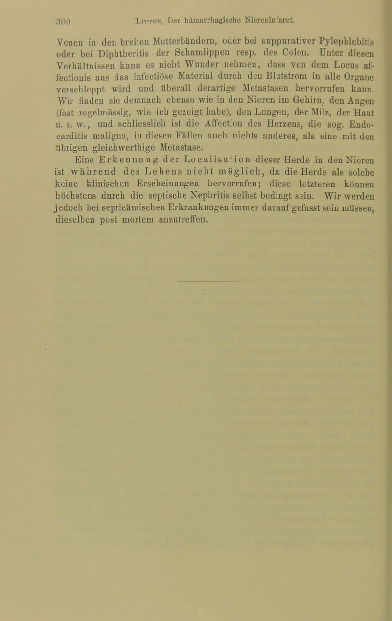 Veneu in den breiten Multerbändern, oder bei suppurativer Pylephlebitis oder bei Dipbtberitis der Schamlippen resp. des Colon. Unter diesen Verhältnissen kann es nicht Wunder nehmen, dass von dem Locus af- tectionis aus das infectiöse Material durch den Blutstrom in alle Organe verschleppt wird und überall derartige Metastasen hervorrufen kann. Wir finden sie demnach ebenso wie in den Nieren im Gehirn, den Augen (fast regelmässig, wie ich gezeigt habe), den Lungen, der Milz, der Haut u. s. w., und schliesslich ist die Affection des Herzens, die sog. Endo- carditis maligna, in diesen Fällen auch nichts anderes, als eine mit den übrigen gleichwerthige Metastase. Eine Erkennung der Localisation dieser Herde in den Nieren ist während des Lebens nicht möglich, da die Herde als solche keine klinischen Erscheinungen hervorrufen; diese letzteren können höchstens durch die septische Nephritis selbst bedingt sein. Wir werden jedoch bei septicämischen Erkrankungen immer darauf gefasst sein müssen, dieselben post mortem anzutreffen.