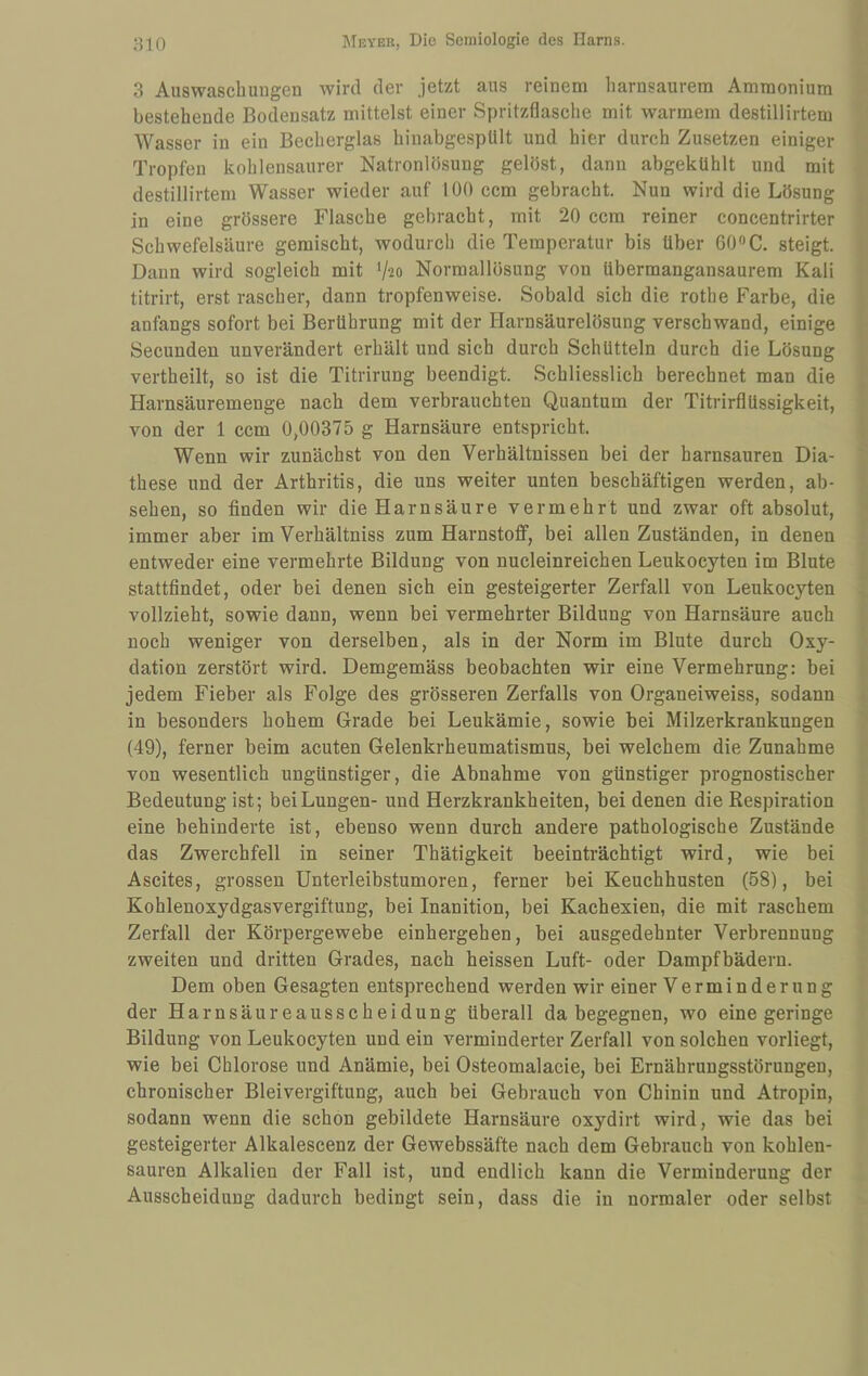 3 Auswaschungen wird der jetzt aus reinem harnsaurem Ammonium bestehende Bodensatz mittelst einer Spritzflasche mit warmem destillirtem Wasser in ein Becherglas hinabgespUlt und hier durch Zusetzen einiger Tropfen kohlensaurer Natronlösung gelöst, dann abgekühlt und mit destillirtem Wasser wieder auf 100 ccm gebracht. Nun wird die Lösung in eine grössere Flasche gebracht, mit 20 ccm reiner concentrirter Schwefelsäure gemischt, wodurch die Temperatur bis über 600C. steigt. Dann wird sogleich mit ^-lo Normallösung von übermangansaurem Kali titrirt, erst rascher, dann tropfenweise. Sobald sich die rothe Farbe, die anfangs sofort bei Berührung mit der Harnsäurelösung verschwand, einige Secunden unverändert erhält und sich durch Schütteln durch die Lösung vertheilt, so ist die Titrirung beendigt. Schliesslich berechnet man die Harnsäuremenge nach dem verbrauchten Quantum der Titrirflüssigkeit, von der 1 ccm 0,00375 g Harnsäure entspricht. Wenn wir zunächst von den Verhältnissen bei der harnsauren Dia- these und der Arthritis, die uns weiter unten beschäftigen werden, ab- sehen, so finden wir die Harnsäure vermehrt und zwar oft absolut, immer aber im Verhältniss zum Harnstoff, bei allen Zuständen, in denen entweder eine vermehrte Bildung von nucleinreichen Leukocyten im Blute stattfindet, oder bei denen sich ein gesteigerter Zerfall von Leukocyten vollzieht, sowie dann, wenn bei vermehrter Bildung von Harnsäure auch noch weniger von derselben, als in der Norm im Blute durch Oxy¬ dation zerstört wird. Demgemäss beobachten wir eine Vermehrung: bei jedem Fieber als Folge des grösseren Zerfalls von Organeiweiss, sodann in besonders hohem Grade bei Leukämie, sowie bei Milzerkrankungen (49), ferner beim acuten Gelenkrheumatismus, bei welchem die Zunahme von wesentlich ungünstiger, die Abnahme von günstiger prognostischer Bedeutung ist; bei Lungen- und Herzkrankheiten, bei denen die Respiration eine behinderte ist, ebenso wenn durch andere pathologische Zustände das Zwerchfell in seiner Thätigkeit beeinträchtigt wird, wie bei Ascites, grossen Unterleibstumoren, ferner bei Keuchhusten (58), bei Kohlenoxydgasvergiftung, bei Inanition, bei Kachexien, die mit raschem Zerfall der Körpergewebe einhergehen, bei ausgedehnter Verbrennung zweiten und dritten Grades, nach heissen Luft- oder Dampfbädern. Dem oben Gesagten entsprechend werden wir einer V e r m i n d e r u n g der Harnsäureausscheidung überall da begegnen, wo eine geringe Bildung von Leukocyten und ein verminderter Zerfall von solchen vorliegt, wie bei Chlorose und Anämie, bei Osteomalacie, bei Ernährungsstörungen, chronischer Bleivergiftung, auch bei Gebrauch von Chinin und Atropin, sodann wenn die schon gebildete Harnsäure oxydirt wird, wie das bei gesteigerter Alkalescenz der Gewebssäfte nach dem Gebrauch von kohlen¬ sauren Alkalien der Fall ist, und endlich kann die Verminderung der Ausscheidung dadurch bedingt sein, dass die in normaler oder selbst