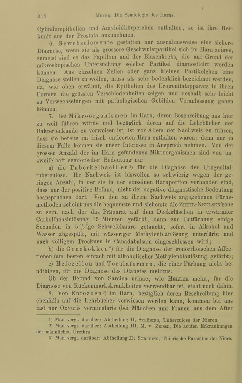 Cylinderepithelien und Amyloidkörperchen enthalten, so ist ihre Her- kunTt aus der Prostata anzunehmen. 6. Gewebselemente gestatten nur ausnahmsweise eine sichere Diagnose, wenn sie als grössere Geschwulstpartikel sich im Harn zeigen, zumeist sind es das Papillom und der Blasenkrebs, die auf Grund der mikroskopischen Untersuchung solcher Partikel diagnosticirt werden können. Aus einzelnen Zellen oder ganz kleinen Partikelchen eine Diagnose stellen zu wollen, muss als sehr bedenklich bezeichnet werden, da, wie oben erwähnt, die Epithelien des Urogenitalapparats in ihren Formen die grössten Verschiedenheiten zeigen und deshalb sehr leicht zu Verwechselungen mit pathologischen Gebilden Veranlassung geben können. 7. Bei Mikroorganismen im Harn, deren Beschreibung uns hier zu weit führen würde und bezüglich deren auf die Lehrbücher der Bakterienkunde zu verweisen ist, ist vor Allem der Nachweis zu führen, dass sie bereits im frisch entleerten Harn enthalten waren; denn nur in diesem Falle können sie unser Interesse in Anspruch nehmen. Von der grossen Anzahl der im Harn gefundenen Mikroorganismen sind von un¬ zweifelhaft semiotischer Bedeutung nur a) die Tuberkelbacillen i) für die Diagnose der Urogenital- tuberculose. Ihr Nachweis ist bisweilen so schwierig wegen der ge¬ ringen Anzahl, in der sie in der einzelnen Harnportion vorhanden sind, dass nur der positive Befund, nicht der negative diagnostische Bedeutung beanspruchen darf. Von den zu ihrem Nachweis angegebenen Färbe¬ methoden scheint uns die bequemste und sicherste die ZiEHL-NEELSEN’sche zu sein, nach der das Präparat auf dem Deckgläschen in erwärmter Carboifuchsinlösung 15 Minuten gefärbt, dann zur Entfärbung einige Secunden in ö^/oige Schwefelsäure getaucht, sofort in Alkohol und Wasser abgespült, mit wässeriger Methylenblaulösung unterfärbt und nach völligem Trocknen in Canadabalsam eingeschlossen wird; b) die Gonokokken2) für die Diagnose der gonorrhoischen Aflfec- tionen (am besten einfach mit alkoholischer Methylenblaulösung gefärbt); c) Hefezellen und Torulaformen, die einer Färbung nicht be- nöthigen, für die Diagnose des Diabetes mellitus. Ob der Befund von Sarcina urinae, wie Heller meint, für die Diagnose von Rückenmarkskrankheiten verwendbar ist, steht noch dahin. 8. Von Entozoen^) im Harn, bezüglich deren Beschreibung hier ebenfalls auf die Lehrbücher verwiesen werden kann, kommen bei uns fast nur Oxyuris vermicularis (bei Mädchen und Frauen aus dem After 1) Man vergl. darüber: Abtheilung II, Strübing, Tuberculose der Nieren. 2) Man vergl. darüber: Abtlieilung III, M. v. Zeissl, Die acuten Erkrankungen der männlichen Urethra. 3) Man vergl. darüber: Abtheilung II: Strübinq, Thierische Parasiten der Niere.