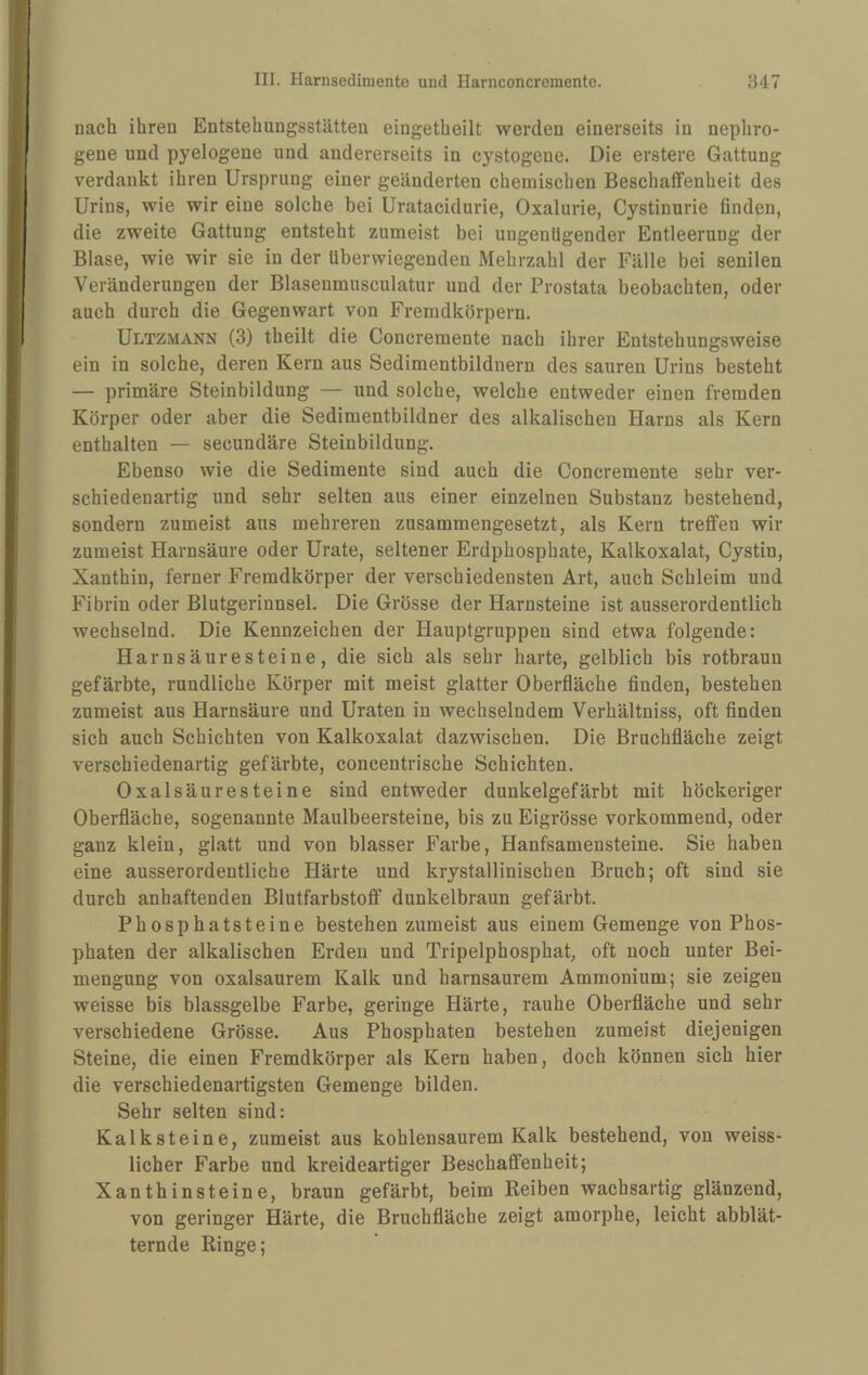 nach ihren Entstehungsstätteii eingetheilt werden einerseits in nephro¬ gene und pyelogene und andererseits in cystogene. Die erstere Gattung verdankt ihren Ursprung einer geänderten chemischen Beschaffenheit des Urins, wie wir eine solche bei Uratacidurie, Oxalurie, Cystinurie finden, die zweite Gattung entsteht zumeist bei ungenügender Entleerung der Blase, wie wir sie in der überwiegenden Mehrzahl der Fälle bei senilen Veränderungen der Blaseumusculatur und der Prostata beobachten, oder auch durch die Gegenwart von Fremdkörpern. Ultzmann (3) theilt die Concremente nach ihrer Entstehungsweise ein in solche, deren Kern aus Sedimentbildnern des sauren Urins besteht — primäre Steinbildung — und solche, welche entweder einen fremden Körper oder aber die Sedimentbildner des alkalischen Harns als Kern enthalten — secundäre Steinbildung. Ebenso wie die Sedimente sind auch die Concremente sehr ver¬ schiedenartig und sehr selten aus einer einzelnen Substanz bestehend, sondern zumeist aus mehreren zusammengesetzt, als Kern treffen wir zumeist Harnsäure oder Urate, seltener Erdphosphate, Kalkoxalat, Cystin, Xanthin, ferner Fremdkörper der verschiedensten Art, auch Schleim und Fibrin oder Blutgerinnsel. Die Grösse der Harnsteine ist ausserordentlich wechselnd. Die Kennzeichen der Hauptgruppen sind etwa folgende: Harnsäuresteine, die sich als sehr harte, gelblich bis rotbraun gefärbte, rundliche Körper mit meist glatter Oberfläche finden, bestehen zumeist aus Harnsäure und Uraten in wechselndem Verhältniss, oft finden sich auch Schichten von Kalkoxalat dazwischen. Die Bruchfläche zeigt verschiedenartig gefärbte, concentrische Schichten. Oxalsäuresteine sind entweder dunkelgefärbt mit höckeriger Oberfläche, sogenannte Maulbeersteine, bis zu Eigrösse vorkommend, oder ganz klein, glatt und von blasser Farbe, Hanfsamensteine. Sie haben eine ausserordentliche Härte und krystallinischen Bruch; oft sind sie durch anhaftenden Blutfarbstoff dunkelbraun gefärbt. Phosphatsteine bestehen zumeist aus einem Gemenge von Phos¬ phaten der alkalischen Erden und Tripelphosphat, oft noch unter Bei¬ mengung von oxalsaurem Kalk und harnsaurem Ammonium; sie zeigen weisse bis blassgelbe Farbe, geringe Härte, rauhe Oberfläche und sehr verschiedene Grösse. Aus Phosphaten bestehen zumeist diejenigen Steine, die einen Fremdkörper als Kern haben, doch können sich hier die verschiedenartigsten Gemenge bilden. Sehr selten sind: Kalksteine, zumeist aus kohlensaurem Kalk bestehend, von weiss- licher Farbe und kreideartiger Beschaffenheit; Xanthinsteine, braun gefärbt, beim Reiben wachsartig glänzend, von geringer Härte, die Bruchfläche zeigt amorphe, leicht abblät¬ ternde Ringe;