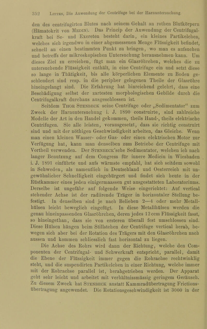 den des centrifugirten Blutes nach seinem Gehalt an rothen Blutkörpern (Hämatokrit von Medin). Das Princip der Anwendung der Centrifugal- kraft bei Se- und Exereten besteht darin, ein kleines Partikelchen, welches sich irgendwo in einer abgemessenen Menge Flüssigkeit befindet, schnell an einen bestimmten Punkt zu bringen, wo man es aufsuchen und betreffs der mikroskopischen Untersuchung herausnehmen kann. Um dieses Ziel zu erreichen, fügt man ein Glasröhrchen, welches die zu untersuchende Flüssigkeit enthält, in eine Centrifuge ein und setzt diese so lange in Thätigkeit, bis alle körperlichen Elemente zu Boden ge¬ schleudert sind resp. in die peripher gelegenen Theile der Glasröhre hineingelangt sind. Die Erfahrung hat hinreichend gelehrt, dass eine Beschädigung selbst der zartesten morphologischen Gebilde durch die Centrifugalkraft durchaus ausgeschlossen ist. Seitdem Thor Stenbeck seine Centrifuge oder „Sedimentator“ zum Zweck der Harnuntersuchung i. J. 1890 construirte, sind zahlreiche Modelle der Art in den Handel gekommen, theils Hand-, theils elektrische Centrifugen. Sie alle leisten, vorausgesetzt, dass sie richtig construirt sind und mit der nöthigen Geschwindigkeit arbeiten, das Gleiche. Wenn man einen kleinen Wasser- oder Gas- oder einen elektrischen Motor zur Verfügung hat, kann man denselben zum Betriebe der Centrifuge mit Vortheil verwenden. Der STENBECK’sche Sedimentator, welchen ich nach langer Benutzung auf dem Congress für innere Medicin in Wiesbaden i. J. 1891 einführte und aufs wärmste empfahl, hat sich seitdem sowohl in Schweden, als namentlich in Deutschland und Oesterreich mit un¬ gewöhnlicher Schnelligkeit eingebürgert und findet sich heute in der Rüstkammer eines jeden einigermaassen gut ausgestatteten Laboratoriums. Derselbe ist ungefähr auf folgende Weise eingerichtet: Auf vertical stehender Achse ist der radiirende Träger in horizontaler Stellung be¬ festigt. In denselben sind je nach Belieben 2—4 oder mehr Metall¬ hülsen leicht beweglich eingefügt. In diese Metallhülsen werden die genau hineinpassenden Glasröhrchen, deren jedes 12 ccm Flüssigkeit fasst, so hineingethan, dass sie von ersteren überall fest umschlossen sind. Diese Hülsen hängen beim Stillstehen der Centrifuge vertical herab, be¬ wegen sich aber bei der Rotation des Trägers mit den Glasröhrchen nach aussen und kommen schliesslich fast horizontal zu liegen. Die Achse des Rohrs wird dann der Richtung, welche den Com- ponenten der Centrifugal- und Schwerkraft entspricht, parallel, damit die Ebene der Flüssigkeit immer gegen die Rohrachse rechtwinklig steht, und die suspendirten Partikelchen in einer Richtung, welche immer mit der Rohrachse parallel ist, herabgetrieben werden. Der Apparat geht sehr leicht und arbeitet mit verhältnissmässig geringem Geräusch. Zu diesem Zweck hat Stenbeck anstatt Kammradübertragung Frictions- tibertragung angewendet. Die Rotationsgeschwindigkeit ist 3000 in der