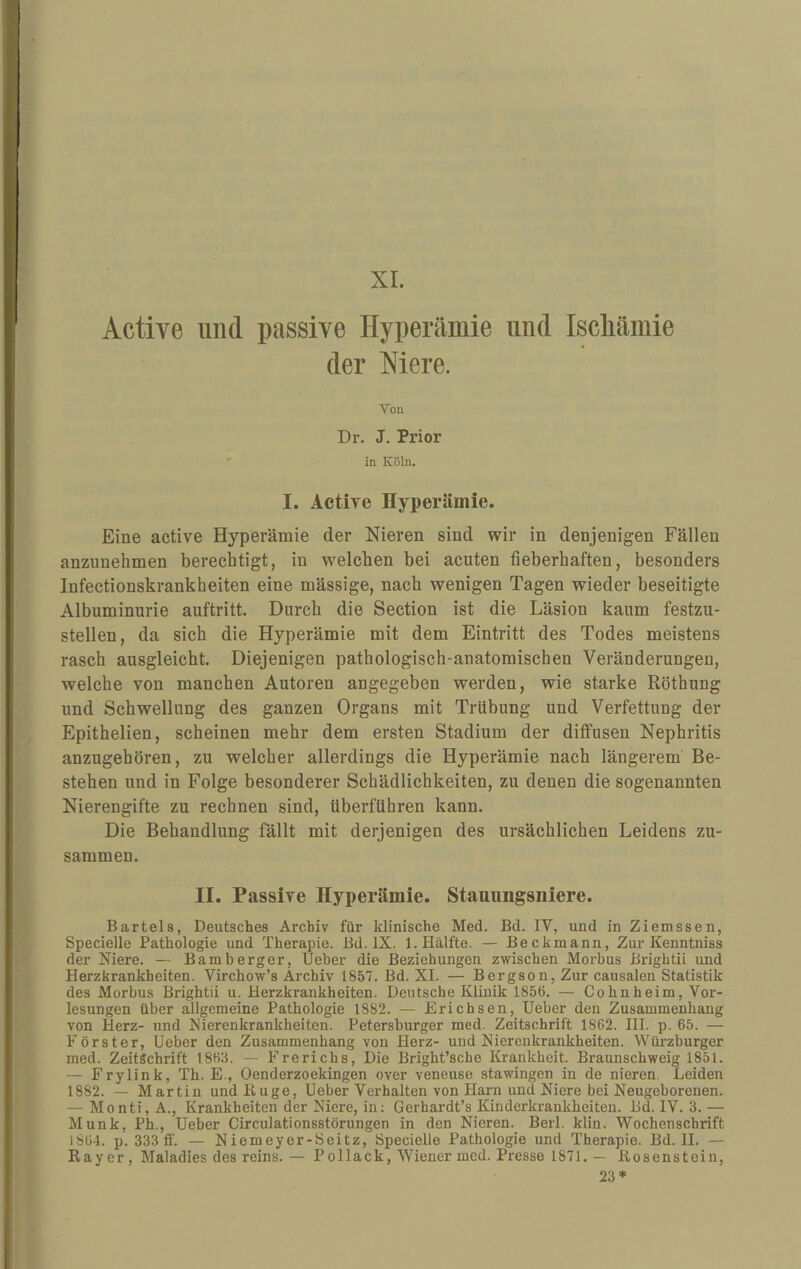 XL Actiye und passive Hyperämie und Iscliämie der Mere. Von Dr. J. Prior in Köln. I. Active Hyperämie. Eine active Hyperämie der Nieren sind wir in denjenigen Fällen anzunehmen berechtigt, in welchen bei acuten fieberhaften, besonders Infectionskrankheiten eine mässige, nach wenigen Tagen wieder beseitigte Albuminurie auftritt. Durch die Section ist die Läsion kaum festzu¬ stellen, da sich die Hyperämie mit dem Eintritt des Todes meistens rasch ausgleicht. Diejenigen pathologisch-anatomischen Veränderungen, welche von manchen Autoren angegeben werden, wie starke Röthung und Schwellung des ganzen Organs mit Trübung und Verfettung der Epithelien, scheinen mehr dem ersten Stadium der diffusen Nephritis anzugehören, zu welcher allerdings die Hyperämie nach längerem Be¬ stehen und in Folge besonderer Schädlichkeiten, zu denen die sogenannten Nierengifte zu rechnen sind, überführen kann. Die Behandlung fällt mit derjenigen des ursächlichen Leidens zu¬ sammen. II. Passive Hyperämie. Stauimgsiiiere. Bartels, Deutsches Archiv für klinische Med. Bd. IV, und in Ziemssen, Specielle Pathologie und Therapie. Bd. IX. 1. Hälfte. — Beckmann, Zur Kenntniss der Niere. — Bamberger, Ueber die Beziehungen zwischen Morbus Brightii und Herzkrankheiten. Virchow’s Archiv 1857. Bd. XI. — Bergson, Zur causalen Statistik des Morbus Brightii u. Herzkrankheiten. Deutsche Klinik 1856. — Cohnheim, Vor¬ lesungen über allgemeine Pathologie 1882. — Erichsen, Ueber den Zusammenhang von Herz- und Nierenkrankheiten. Petersburger med. Zeitschrift 1862. HI. p. 65. — Förster, Ueber den Zusammenhang von Herz- und Nierenkrankheiten. Würzburger med. Zeitschrift 1863. — Frerichs, Die Bright’sche Krankheit. Braunschweig 1851. — Frylink, Th. E., Oenderzoekingen over veneuse stawingen in de nieren. Leiden 1882. — Martin und Rüge, Ueber Verhalten von Harn und Niere bei Neugeborenen. — Monti, A., Krankheiten der Niere, in: Gerhardt’s Kinderkrankheiten. Bd. IV. 3. — Munk, Ph., Ueber Circulationsstörungen in den Nieren. Berl. klin. Wochenschrift 1864. p. 333 ff. — Niemeyer-Seitz, Specielle Pathologie und Therapie. Bd. II. — Rayer, Maladies des reins.— Pollack, Wiener med. Presse 1871. — Rosenstein, 23*