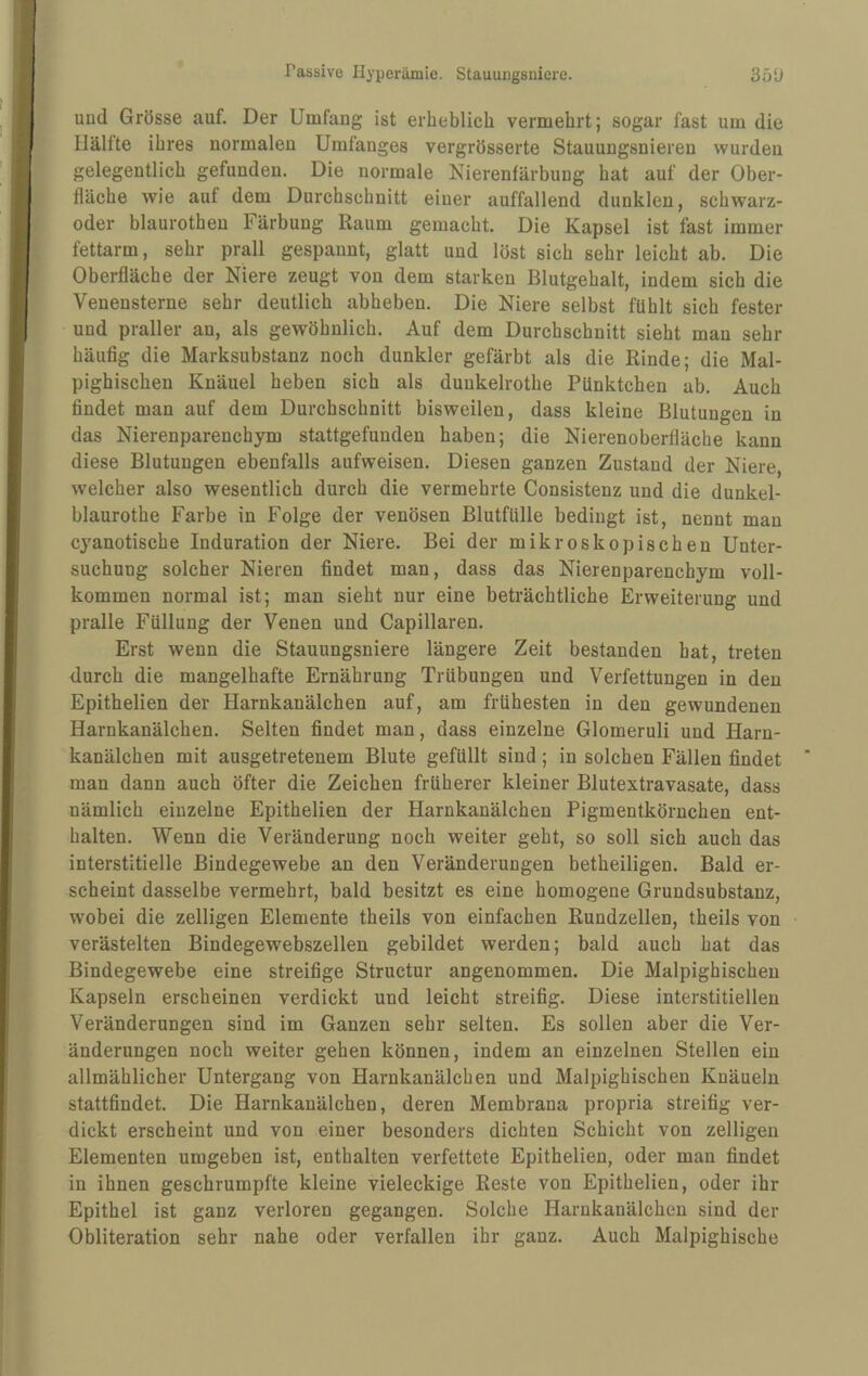 und Grösse auf. Der Umfang ist erheblich vermehrt; sogar fast um die llälite ihres normalen Umfanges vergrösserte Stauungsnieren wurden gelegentlich gefunden. Die normale Nierenfärbung hat auf der Ober¬ fläche wie auf dem Durchschnitt einer auffallend dunklen, schwarz- oder blaurothen Färbung Raum gemacht. Die Kapsel ist fast immer fettarm, sehr prall gespannt, glatt und löst sich sehr leicht ab. Die Oberfläche der Niere zeugt von dem starken Blutgehalt, indem sich die Venensterne sehr deutlich abhebeu. Die Niere selbst fühlt sich fester und praller an, als gewöhnlich. Auf dem Durchschnitt sieht man sehr häufig die Marksubstanz noch dunkler gefärbt als die Rinde; die Mal- pighischen Knäuel heben sich als dunkelrothe Pünktchen ab. Auch findet man auf dem Durchschnitt bisweilen, dass kleine Blutungen in das Nierenparenchym stattgefunden haben; die Nierenoberfläche kann diese Blutungen ebenfalls aufweisen. Diesen ganzen Zustand der Niere, welcher also wesentlich durch die vermehrte Consistenz und die dunkel- blaurothe Farbe in Folge der venösen Blutfülle bedingt ist, nennt man cyanotische Induration der Niere. Bei der mikroskopischen Unter¬ suchung solcher Nieren findet man, dass das Nierenparenchym voll¬ kommen normal ist; man sieht nur eine beträchtliche Erweiterung und pralle Füllung der Venen und Capillaren. Erst wenn die Stauungsniere längere Zeit bestanden bat, treten durch die mangelhafte Ernährung Trübungen und Verfettungen in den Epithelien der Harnkanälchen auf, am frühesten in den gewundenen Harnkanälchen. Selten findet man, dass einzelne Glomeruli und Harn¬ kanälchen mit ausgetretenem Blute gefüllt sind ; in solchen Fällen findet man dann auch öfter die Zeichen früherer kleiner Blutextravasate, dass nämlich einzelne Epithelien der Harnkanälchen Pigmentkörnchen ent¬ halten. Wenn die Veränderung noch weiter geht, so soll sich auch das interstitielle Bindegewebe an den Veränderungen betheiligen. Bald er¬ scheint dasselbe vermehrt, bald besitzt es eine homogene Grundsubstanz, wobei die zeitigen Elemente theils von einfachen Rundzellen, theils von verästelten Bindegewebszellen gebildet werden; bald auch hat das Bindegewebe eine streifige Structur angenommen. Die Malpighischen Kapseln erscheinen verdickt und leicht streifig. Diese interstitiellen Veränderungen sind im Ganzen sehr selten. Es sollen aber die Ver¬ änderungen noch weiter gehen können, indem an einzelnen Stellen ein allmählicher Untergang von Harnkanälchen und Malpighischen Knäueln stattfindet. Die Harnkanälchen, deren Membrana propria streifig ver¬ dickt erscheint und von einer besonders dichten Schicht von zelligen Elementen umgeben ist, enthalten verfettete Epithelien, oder man findet in ihnen geschrumpfte kleine vieleckige Reste von Epithelien, oder ihr Epithel ist ganz verloren gegangen. Solche Harnkanälchen sind der Obliteration sehr nahe oder verfallen ihr ganz. Auch Malpighische