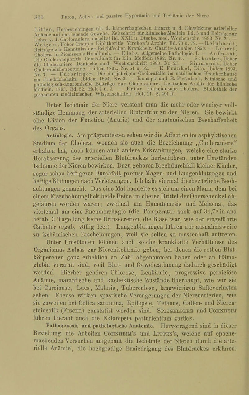 Litten, Untersuchungen üb. d. hämorrhagischen Infarct u. d. Einwirkung arterieller Anämie auf das lebende Gewebe. Zeitschrift für klinische Medicin Bd. 5 und Beitrag zur Lehre v. d. Cholerauierc, daselbst Bd. XXII u. Dtsche. med. Wocheiischr. 1893. Nr. 25. — Weigert, Ueber Croup u. Liphtheritis. Virchow’s Archiv. Bd.7() u. 72. — Reinhardt, Beiträ'^e zur Kenntniss der Bright’schen Krankheit. Charitö-Annalen 1850. — Lebert, Cholerli in Ziemsson’s Handbuch. — Klebs. Allgemeine Pathologie. I. — Aufrecht, Die Choleranephritis. Centralblatt für klin. Mcdicin 1892. Nr. 45. — Schuster, Ueber die Choleraniere. Deutsche med. Wochenschrift 1893. Nr. 27. — Siminonds, Ueber Choleraleichcnbefunde. Ibidem 1892. Nr. 51 u. 52. — E. Fränkel, Dito. Ibidem 1893. 7_ — Fürbringer, Die diesjährigen Cholerafälle im städtischen Krankenhause am Friedrichshain. Ibidem 1894. Nr. 2. — Rumpf und E. Fränkel, Klinische und pathologisch-anatomische Beiträge zur Choleraniere. Deutsches Archiv für klinische Medicin. 1893. Bd. 52. Heft 1 u. 2. — Prior, Einheimische Cholera. Bibliothek der gesammten medicinischen Wissenschaften. Heft 11. S. 491 ff. Unter Ischämie der Niere versteht man die mehr oder weniger voll¬ ständige Hemmung der arteriellen Blutzufuhr zu den Nieren. Sie bewirkt eine Läsion der Function (Anurie) und der anatomischen Beschaffenheit des Organs. Aetiologie. Am prägnantesten sehen wir die Aflfection im asphyktischen Stadium der Cholera, wonach sie auch die Bezeichnung „Choleraniere“ erhalten hat, doch können auch andere Erkrankungen, welche eine starke Herabsetzung des arteriellen Blutdruckes herbeiführen, unter Umständen Ischämie der Nieren bewirken. Dazu gehören Brechdurchfall kleiner Kinder, sogar schon heftigerer Durchfall, profuse Magen- und Lungenblutungen und heftige Blutungen nach Verletzungen. Ich habe viermal diesbezügliche Beob¬ achtungen gemacht. Das eine Mal handelte es sich um einen Mann, dem bei einem Eisenbahnunglück beide Beine im oberen Drittel der Oberschenkel ab¬ gefahren worden waren; zweimal um Hämatemesis und Melaena, das viertemal um eine Pneumorrhagie (die Temperatur sank auf 34,7« in ano herab, 3 Tage lang keine Urinsecretion, die Blase war, wie der eingeführte Catheter ergab, völlig leer). Lungenblutungen führen nur ausnahmsweise zu ischämischen Erscheinungen, weil sie selten so massenhaft auftreten. Unter Umständen können auch solche krankhafte Verhältnisse des Organismus Anlass zur Nierenischämie geben, bei denen die rothen Blut¬ körperchen ganz erheblich an Zahl abgenommen haben oder an Hämo¬ globin verarmt sind, weil Blut- und Gewebeathmung dadurch geschädigt werden. Hierher gehören Chlorose, Leukämie, progressive pernieiöse Anämie, marantische und kachektische Zustände überhaupt, wie wir sie bei Carcinose, Lues, Malaria, Tuberculose, langwierigen Säfteverlusten sehen. Ebenso wirken spastische Verengerungen der Nierenarterien, wie sie zuweilen bei Colica saturnina, Epilepsie, Tetanus, Gallen- und Nieren- steincolik (Fischl) constatirt worden sind. Spiegelberg und Cohnheim führen hierauf auch die Eklampsia parturientium zurück. Fathogeuesis und pathologische Anatomie. Hervorragend sind in dieser Beziehung die Arbeiten Cohnheim’s und Litten’s, welche auf epoche¬ machenden Versuchen aufgebaut die Ischämie der Nieren durch die arte¬ rielle Anämie, die hochgradige Erniedrigung des Blutdruckes erklären.