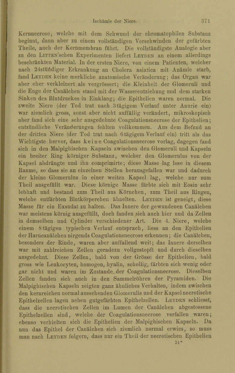 Kernnecrose, welche mit dem Schwund der chromatophilen Substanz beginnt, dann aber zu einem vollständigen Verschwinden der gefärbten Theile, auch der Kernmembran führt. Die vollständigste Analogie aber zu den LiTTEN’schen Experimenten liefert Leyden an einem allerdings beschränkten Material. In der ersten Niere, von einem Patienten, welcher nach 24stüiidiger Erkrankung an Cholera asiatica mit Anämie starb, fand Leyden keine merkliche anatomische Veränderung; das Organ war aber eher verkleinert als vergrössert; die Kleinheit der Glomeruli und die Enge der Canälchen stand mit der Wasserentziehung und dem starken Sinken des Blutdruckes in Einklang; die Epithelien waren normal. Die zweite Niere (der Tod trat nach 3 tägigem Verlauf unter Anurie ein) war ziemlich gross, sonst aber nicht auffällig verändert, mikroskopisch aber fand sich eine sehr ausgedehnte Coagulationsnecrose der Epithelien; entzündliche Veränderungen fehlten vollkommen. Aus dem Befund an der dritten Niere (der Tod trat nach 6 tägigem Verlauf ein) tritt als das Wichtigste hervor, dass keine Coagulationsnecrose vorlag, dagegen fand sich in den Malpighischen Kapseln zwischen den Glomeruli und Kapseln ein breiter Ring körniger Substanz, welcher den Glomerulus von der Kapsel abdrängte und ihn comprimirte; diese Masse lag lose in diesem Raume, so dass sie an einzelnen Stellen herausgefallen war und dadurch der kleine Glomerulus in einer weiten Kapsel lag, welche nur zum Theil ausgefüllt war. Diese körnige Masse färbte sich mit Eosin sehr lebhaft und bestand zum Theil aus Körnchen, zum Theil aus Ringen, welche entfärbten Blutkörperchen ähnelten. Leyden ist geneigt, diese Masse für ein Exsudat zu halten. Das Innere der gewundenen Canälchen war meistens körnig ausgefüllt, doch fanden sich auch hier und da Zellen in demselben und Cylinder verschiedener Art. Die 4. Niere, welche einem 8tägigen typischen Verlauf entsprach, Hess an den Epithelien der Harncanälchen nirgends Coagulationsnecrose erkennen; die Canälchen, besonders der Rinde, waren aber auffallend weit; das Innere derselben war mit zahlreichen Zellen geradezu vollgestopft und durch dieselben ausgedehnt. Diese Zellen, bald von der Grösse der Epithelien, bald gross wie Leukocyten, homogen, hyalin, schollig, färbten sich wenig oder gar nicht und waren im Zustande, der Coagulationsnecrose. Dieselben Zellen fanden sich auch in den Sammelröhren der Pyramiden. Die Malpighischen Kapseln zeigten ganz ähnliches Verhalten, indem zwischen den kernreichen normal aussehenden Glomerulis und der Kapsel necrotische Epithelzellen lagen neben gutgefärbten Epithelzellen. Leyden schliesst, dass die necrotischen Zellen im Lumen der Canälchen abgestossene Epithelzellen sind, welche der Coagulationsnecrose verfallen waren; ebenso verhielten sich die Epithelien der Malpighischen Kapseln. Da nun das Epithel der Canälchen sich ziemlich normal erwies, so muss man nach Leyden folgern, dass nur ein Theil der necrotischen Epithelien 24*