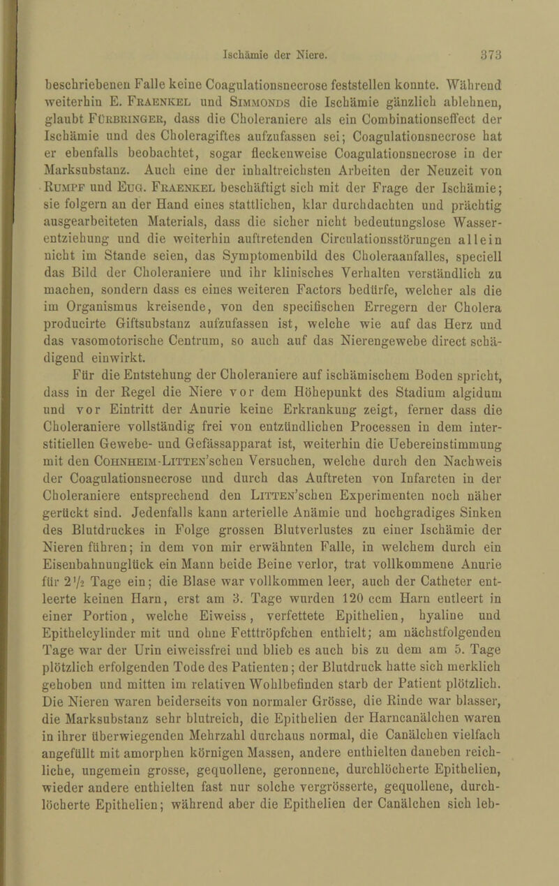 beschriebenen Falle keine Coagulationsnecrose feststellen konnte. Während weiterhin E. Fraenkel und Simmonds die Ischämie gänzlich ablehnen, glaubt Fürbuinger, dass die Choleraniere als ein Combinationsetfect der Ischämie und des Choleragiftes aufzufassen sei; Coagulationsnecrose hat er ebenfalls beobachtet, sogar fleckeuweise Coagulationsnecrose in der Marksubstanz. Auch eine der inhaltreichsten Arbeiten der Neuzeit von Rumpf und EuG. Fraenkel beschäftigt sich mit der Frage der Ischämie; sie folgern an der Hand eines stattlichen, klar durchdachten und prächtig ausgearbeiteten Materials, dass die sicher nicht bedeutungslose Wasser¬ entziehung und die weiterhin auftretenden Circulationsstörungen allein nicht im Stande seien, das Symptomenbild des Choleraanfalles, speciell das Bild der Choleraniere und ihr klinisches Verhalten verständlich zu machen, sondern dass es eines weiteren Factors bedürfe, welcher als die im Organismus kreisende, von den specifischen Erregern der Cholera producirte Giftsubstanz aufzufassen ist, welche wie auf das Herz und das vasomotorische Centrum, so auch auf das Nierengewebe direct schä¬ digend einwirkt. Für die Entstehung der Choleraniere auf ischämischem Boden spricht, dass in der Regel die Niere vor dem Höhepunkt des Stadium algidum und vor Eintritt der Anurie keine Erkrankung zeigt, ferner dass die Choleraniere vollständig frei von entzündlichen Processen in dem inter¬ stitiellen Gewebe- und Gefässapparat ist, weiterhin die Uebereinstimmung mit den Cohnheim-LiTTEN’schen Versuchen, welche durch den Nachweis der Coagulationsnecrose und durch das Auftreten von Infarcten in der Choleraniere entsprechend den LiTTEN’schen Experimenten noch näher gerückt sind. Jedenfalls kann arterielle Anämie und hochgradiges Sinken des Blutdruckes in Folge grossen Blutverlustes zu einer Ischämie der Nieren führen; in dem von mir erwähnten Falle, in welchem durch ein Eisenbahnunglück ein Mann beide Beine verlor, trat vollkommene Anurie für 27-2 Tage ein; die Blase war vollkommen leer, auch der Catheter ent¬ leerte keinen Harn, erst am 3. Tage wurden 120 ccm Harn entleert in einer Portion, welche Eiweiss, verfettete Epithelien, hyaline und Epitheleylinder mit und ohne Fetttröpfchen enthielt; am nächstfolgenden Tage war der Urin eiweissfrei und blieb es auch bis zu dem am 5. Tage plötzlich erfolgenden Tode des Patienten; der Blutdruck hatte sich merklich gehoben und mitten im relativen Wohlbefinden starb der Patient plötzlich. Die Nieren waren beiderseits von normaler Grösse, die Rinde war blasser, die Marksubstanz sehr blutreich, die Epithelien der Harncanälchen waren in ihrer überwiegenden Mehrzahl durchaus normal, die Canälchen vielfach angefüllt mit amorphen körnigen Massen, andere enthielten daneben reich¬ liche, ungemein grosse, gequollene, geronnene, durchlöcherte Epithelien, wieder andere enthielten fast nur solche vergrösserte, gequollene, durch¬ löcherte Epithelien; während aber die Epithelien der Canälchen sich leb-