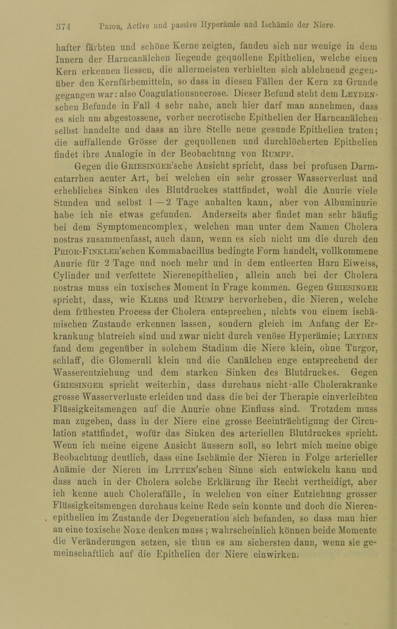 hafter färbten und scheine Kerne zeigten, fanden sich nur wenige in dem Innern der Harncanälcheu liegende gequollene Epithelien, welche einen Kern erkennen Hessen, die allermeisten verhielten sich ablehnend gegen¬ über den Kernfärbemitteln, so dass in diesen Fällen der Kern zu Grunde gegangen war: also Coagulationsnecrose. Dieser Befund steht dem Leyden- scheu Befunde in Fall 4 sehr nahe, auch hier darf man annehmen, dass es sich um abgestossene, vorher necrotische Epithelien der Harncanälcheu selbst handelte und dass an ihre Stelle neue gesunde Epithelien traten; die auffallende Grösse der gequollenen und durchlöcherten Epithelien findet ihre Analogie in der Beobachtung von Rumpf. Gegen die GRiESiNGEii’sche Ansicht spricht, dass bei profusen Darm- catarrhen acuter Art, bei welchen ein sehr grosser Wasserverlust und erhebliches Sinken des Blutdruckes stattfindet, wohl die Anurie viele Stunden und selbst l—2 Tage anhalten kann, aber von Albuminurie habe ich nie etwas gefunden. Anderseits aber findet man sehr häufig bei dem Symptomencomplex, welchen man unter dem Namen Cholera nostras zusammenfasst, auch dann, wenn es sich nicht um die durch den PEiOE-FiNKLER’schen Kommabacillus bedingte Form handelt, vollkommene Anurie für 2 Tage und noch mehr und in dem entleerten Harn Eiweiss, Cylinder und verfettete Nierenepithelien, allein auch bei der Cholera nostras muss ein toxisches Moment in Frage kommen. Gegen Geiesingee spricht, dass, wie Klebs und Rumpf hervorheben, die Nieren, welche dem frühesten Process der Cholera entsprechen, nichts von einem ischä¬ mischen Zustande erkennen lassen, sondern gleich im Anfang der Er¬ krankung blutreich sind und zwar nicht durch venöse Hyperämie; Leyden fand dem gegenüber in solchem Stadium die Niere klein, ohne Turgor, schlaff, die Glomeruli klein und die Canälchen enge entsprechend der Wasserentziehung und dem starken Sinken des Blutdruckes. Gegen Geiesingee spricht weiterhin, dass durchaus nicht-alle Cholerakranke grosse Wasserverluste erleiden und dass die bei der Therapie einverleibten Flüssigkeitsmengen auf die Anurie ohne Einfluss sind. Trotzdem muss man zugeben, dass in der Niere eine grosse Beeinträchtigung der Circu- lation stattfindet, wofür das Sinken des arteriellen Blutdruckes spricht. Wenn ich meine eigene Ansicht äussern soll, so lehrt mich meine obige Beobachtung deutlich, dass eine Ischämie der Nieren in Folge arterieller Anämie der Nieren im LiTTEN’schen Sinne sich entwickeln kann und dass auch in der Cholera solche Erklärung ihr Recht vertheidigt, aber ich kenne auch Cholerafälle, in welchen von einer Entziehung grosser Flüssigkeitsmengen durchaus keine Rede sein konnte und doch die Nieren- . epithelien im Zustande der Degeneration sich befanden, so dass man hier an eine toxische Noxe denken muss ; wahrscheinlich können beide Momente die Veränderungen setzen, sie thun es am sichersten dann, wenn sie ge¬ meinschaftlich auf die Epithelien der Niere einwirken.