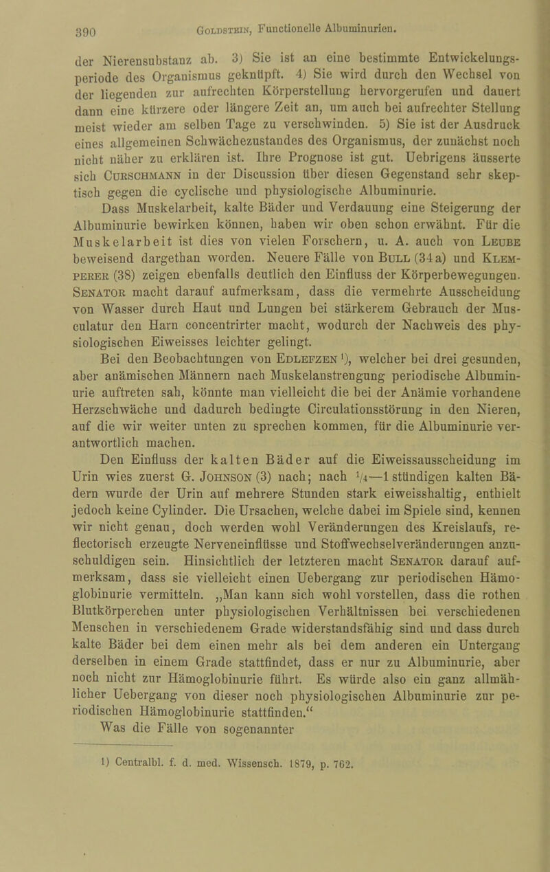 der Nierensubstanz ab. 3) Sie ist an eine bestimmte Entwickelungs¬ periode des Organismus geknüpft. 4) Sie wird durch den Wechsel von der liegenden zur aufrechten Körperstellung hervorgerufen und dauert dann eine kürzere oder längere Zeit an, um auch bei aufrechter Stellung meist wieder am selben Tage zu verschwinden. 5) Sie ist der Ausdruck eines allgemeinen Schwächezustandes des Organismus, der zunächst noch nicht näher zu erklären ist. Ihre Prognose ist gut. Uebrigens äusserte sich CuESCHMANN in der Discussion über diesen Gegenstand sehr skep¬ tisch gegen die cyclische und physiologische Albuminurie. Dass Muskelarbeit, kalte Bäder und Verdauung eine Steigerung der Albuminurie bewirken können, haben wir oben schon erwähnt. Für die Muskelarbeit ist dies von vielen Forschern, u. A. auch von Leube beweisend dargethan worden. Neuere Fälle von Bull (34 a) und Klem- PEREK (38) zeigen ebenfalls deutlich den Einfluss der Körperbewegungen. Senator macht darauf aufmerksam, dass die vermehrte Ausscheidung von Wasser durch Haut und Lungen bei stärkerem Gebrauch der Mus- culatur den Harn concentrirter macht, wodurch der Nachweis des phy¬ siologischen Eiweisses leichter gelingt. Bei den Beobachtungen von Edlepzen '), welcher bei drei gesunden, aber anämischen Männern nach Muskelanstrengung periodische Albumin¬ urie auftreten sah, könnte man vielleicht die bei der Anämie vorhandene Herzschwäche und dadurch bedingte Circulationsstörung in den Nieren, auf die wir weiter unten zu sprechen kommen, für die Albuminurie ver¬ antwortlich machen. Den Einfluss der kalten Bäder auf die Eiweissausscheidung im Urin wies zuerst G. Johnson (3) nach; nach ^ji—Istündigen kalten Bä¬ dern wurde der Urin auf mehrere Stunden stark eiweisshaltig, enthielt jedoch keine Cylinder. Die Ursachen, welche dabei im Spiele sind, kennen wir nicht genau, doch werden wohl Veränderungen des Kreislaufs, re- flectorisch erzeugte Nerveneinflüsse und Stoffwechselveränderungen anzu¬ schuldigen sein. Hinsichtlich der letzteren macht Senator darauf auf¬ merksam, dass sie vielleicht einen Uebergang zur periodischen Hämo¬ globinurie vermitteln. „Man kann sich wohl vorstellen, dass die rothen Blutkörperchen unter physiologischen Verhältnissen bei verschiedenen Menschen in verschiedenem Grade widerstandsfähig sind und dass durch kalte Bäder bei dem einen mehr als bei dem anderen ein Untergang derselben in einem Grade stattflndet, dass er nur zu Albuminurie, aber noch nicht zur Hämoglobinurie führt. Es würde also ein ganz allmäh¬ licher Uebergang von dieser noch physiologischen Albuminurie zur pe¬ riodischen Hämoglobinurie stattfinden.“ Was die Fälle von sogenannter 1) Centralbl. f. d. med. Wissensch. 1879, p. 762.