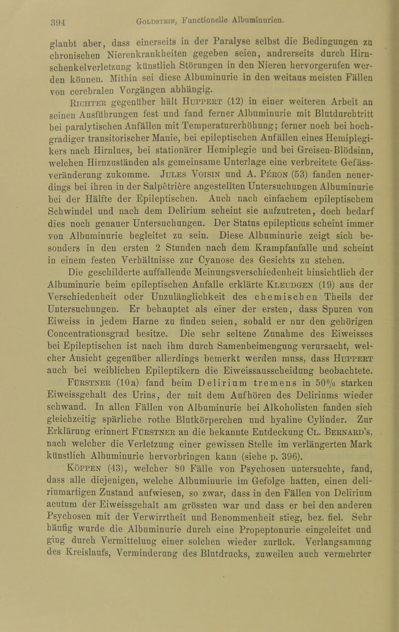 glaubt aber, dass einerseits in der Paralyse selbst die Bedingungen zu cbroniscben Nierenkrankheiten gegeben seien, andrerseits durch Hirn¬ schenkelverletzung künstlich Störungen in den Nieren hervorgerufen wer¬ den können. Mithin sei diese Albuminurie in den weitaus meisten Fällen von cerebralen Vorgängen abhängig. Richter gegenüber hält Huppert (12) in einer weiteren Arbeit an seinen Ausführungen fest und fand ferner Albuminurie mit Blutdurchtritt bei paralytischen Anfällen mit Temperaturerhöhung; ferner noch bei hoch¬ gradiger transitorischer Manie, bei epileptischen Anfällen eines Hemiplegi- kers nach Hirnlues, bei stationärer Hemiplegie und bei Greisen-Blödsinn, welchen Hirnzuständen als gemeinsame Unterlage eine verbreitete Gefäss- veränderung zukomme. Jules Voisin und A. Peron (53) fanden neuer¬ dings bei ihren in der Salpetriöre angestellten Untersuchungen Albuminurie bei der Hälfte der Epileptischen. Auch nach einfachem epileptischem Schwindel und nach dem Delirium scheint sie aufzutreten, doch bedarf dies noch genauer Untersuchungen. Der Status epilepticus scheint immer von Albuminurie begleitet zu sein. Diese Albuminurie zeigt sich be¬ sonders in den ersten 2 Stunden nach dem Krampfanfalle und scheint in einem festen Verhältnisse zur Cyanose des Gesichts zu stehen. Die geschilderte auffallende Meinungsverschiedenheit hinsichtlich der Albuminurie beim epileptischen Anfalle erklärte Kleudgen (19) aus der Verschiedenheit oder Unzulänglichkeit des chemischen Theils der Untersuchungen. Er behauptet als einer der ersten, dass Spuren von Eiweiss in jedem Harne zu finden seien, sobald er nur den gehörigen Concentrationsgrad besitze. Die sehr seltene Zunahme des Eiweisses bei Epileptischen ist nach ihm durch Samenbeimengung verursacht, wel¬ cher Ansicht gegenüber allerdings bemerkt werden muss, dass Huppert auch bei weiblichen Epileptikern die Eiweissausscheidung beobachtete. Fürstner (10a) fand beim Delirium tremens in 50®/o starken Eiweissgehalt des Urins, der mit dem Auf hören des Deliriums wieder schwand. In allen Fällen von Albuminurie bei Alkoholisten fanden sich gleichzeitig spärliche rothe Blutkörperchen und hyaline Cylinder. Zur Erklärung erinnert Fürstner an die bekannte Entdeckung Cl. Bernard’s, nach welcher die Verletzung einer gewissen Stelle im verlängerten Mark künstlich Albuminurie hervorbringen kann (siehe p. 396). Koppen (43), welcher 80 Fälle von Psychosen untersuchte, fand, dass alle diejenigen, welche Albuminurie im Gefolge hatten, einen deli¬ riumartigen Zustand aufwiesen, so zwar, dass in den Fällen von Delirium acutum der Eiweissgehalt am grössten war und dass er bei den anderen Psychosen mit der Verwirrtheit und Benommenheit stieg, bez. fiel. Sehr häufig wurde die Albuminurie durch eine Propeptonurie eingeleitet und ging durch Vermittelung einer solchen wieder zurück. Verlangsamung des Kreislaufs, Verminderung des Blutdrucks, zuweilen auch vermehrter