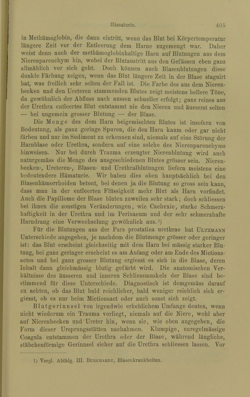 in Metbämoglobin, die dann eintritt, wenn das Blut bei Körpertemperatur längere Zeit vor der Entleerung dem Harne zugemengt war. Daher weist denn auch der methämoglobinhaltige Harn auf Blutungen aus dem Nierenparenchym hin, wobei der Blutaustritt aus den Gefässen eben ganz allmählich vor sich geht. Doch können auch Blasenblutungen diese dunkle Färbung zeigen, wenn das Blut längere Zeit in der Blase stagnirt hat, was freilich sehr selten der Fall ist. Die Farbe des aus dem Nieren¬ becken und den üreteren stammenden Blutes zeigt meistens hellere Töne, da gewöhnlich der Abfluss nach aussen schneller erfolgt; ganz reines aus der Urethra entleertes Blut entstammt nie den Nieren und äusserst selten — bei ungemein grosser Blutung — der Blase. Die Menge des dem Harn beigemischten Blutes ist insofern von Bedeutung, als ganz geringe Spuren, die den Harn kaum oder gar nicht färben und nur im Sediment zu erkennen sind, niemals auf eine Störung der Harnblase oder Urethra, sondern auf eine solche des Nierenparenchyms hinweisen. Nur bei durch Trauma erzeugter Nierenblutung wird auch naturgemäss die Menge des ausgeschiedenen Blutes grösser sein. Nieren¬ becken-, Üreteren-, Blasen- und Urethralblutungen liefern meistens eine bedeutendere Hämaturie. Wir haben dies oben hauptsächlich bei den Blasenhämorrhoiden betont, bei denen ja die Blutung so gross sein kann, dass man in der entleerten Flüssigkeit mehr Blut als Harn vorfindet. Auch die Papillome der Blase bluten zuweilen sehr stark; doch schliessen bei ihnen die sonstigen Veränderungen, wie Cachexie, starke Schmerz¬ haftigkeit in der Urethra und im Perinaeum und der sehr schmerzhafte Harndrang eine Verwechselung gewöhnlich aus.') Für die Blutungen aus der Pars prostatica urethrae hat Ultzmann Unterschiede angegeben, je nachdem die Blutmenge grösser oder geringer ist: das Blut erscheint gleichzeitig mit dem Harn bei massig starker Blu¬ tung, bei ganz geringer erscheint es am Anfang oder am Ende des Mictions- actes und bei ganz grosser Blutung ergiesst es sich in die Blase, deren Inhalt dann gleichmässig blutig gefärbt wird. Die anatomischen Ver¬ hältnisse des äusseren und inneren Schliessmuskels der Blase sind be¬ stimmend für diese Unterschiede, Diagnostisch ist demgemäss darauf zu achten, ob das Blut bald reichlicher, bald weniger reichlich sich er¬ giesst, ob es nur beim Mictionsact oder auch sonst sich zeigt. Blutgerinnsel von irgendwie erheblichem Umfange deuten, wenn nicht wiederum ein Trauma vorliegt, niemals auf die Niere, wohl aber auf Nierenbecken und Ureter hin, wenn sie, wie oben angegeben, die Form dieser Ursprungsstätten nachahmen. Klumpige, unregelmässige Coagula entstammen der Urethra oder der Blase, während längliche, stäbchenförmige Gerinnsel sicher auf die Urethra schliessen lassen. Vor 1) Vergl. Abthlg. III. Burkhäkdt, Blasenkrankheiten.