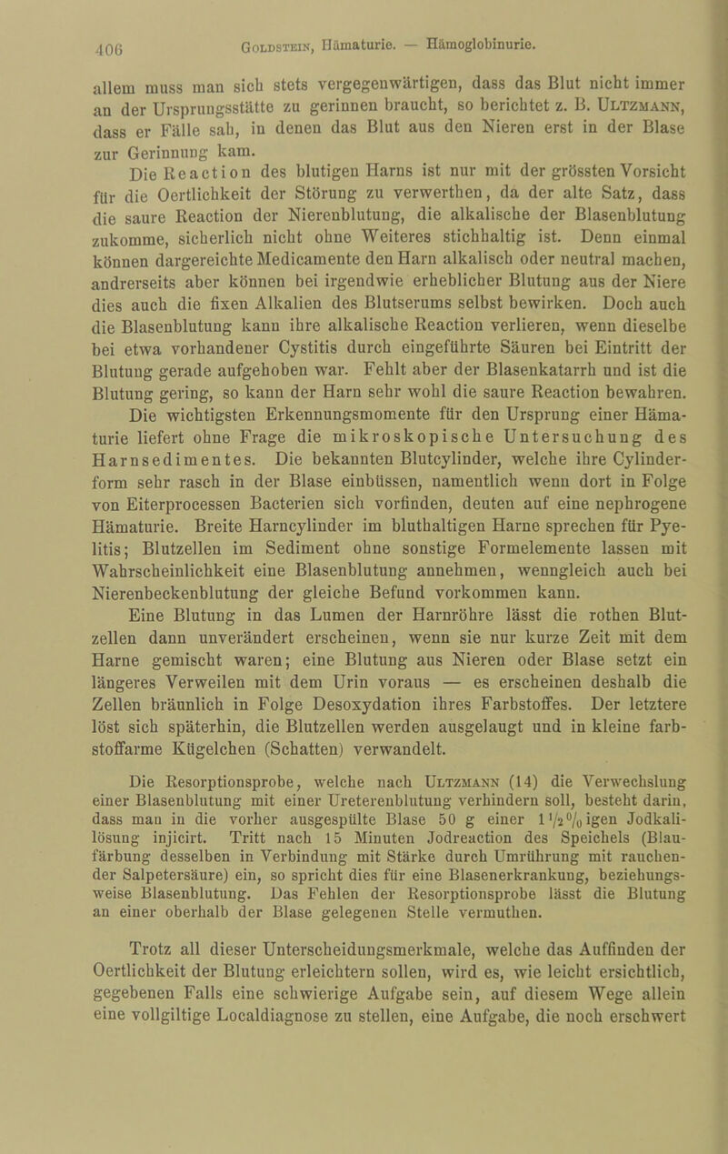 allem muss man sich stets vergegenwärtigen, dass das Blut nicht immer an der Ursprungsstätte zu gerinnen braucht, so berichtet z. B. Ultzmann, dass er Fälle sah, in denen das Blut aus den Nieren erst in der Blase zur Gerinnung kam. DieReaction des blutigen Harns ist nur mit der grössten Vorsicht für die Oertlichkeit der Störung zu verwerthen, da der alte Satz, dass die saure Reaction der Nierenblutung, die alkalische der Blasenblutung zukomme, sicherlich nicht ohne Weiteres stichhaltig ist. Denn einmal können dargereichte Medicamente den Harn alkalisch oder neutral machen, andrerseits aber können bei irgendwie erheblicher Blutung aus der Niere dies auch die fixen Alkalien des Blutserums selbst bewirken. Doch auch die Blasenblutung kann ihre alkalische Reaction verlieren, wenn dieselbe bei etwa vorhandener Cystitis durch eingeführte Säuren bei Eintritt der Blutung gerade aufgehoben war. Fehlt aber der Blasenkatarrh und ist die Blutung gering, so kann der Harn sehr wohl die saure Reaction bewahren. Die wichtigsten Erkennungsmomente für den Ursprung einer Häma¬ turie liefert ohne Frage die mikroskopische Untersuchung des Harnsedimentes. Die bekannten Blutcylinder, welche ihre Cylinder- form sehr rasch in der Blase einbüssen, namentlich wenn dort in Folge von Eiterprocessen Bacterien sich vorfinden, deuten auf eine nephrogene Hämaturie. Breite Harncylinder im bluthaltigen Harne sprechen für Pye¬ litis; Blutzellen im Sediment ohne sonstige Formelemente lassen mit Wahrscheinlichkeit eine Blasenblutung annehmen, wenngleich auch bei Nierenbeckenblutung der gleiche Befund Vorkommen kann. Eine Blutung in das Lumen der Harnröhre lässt die rothen Blut¬ zellen dann unverändert erscheinen, wenn sie nur kurze Zeit mit dem Harne gemischt waren; eine Blutung aus Nieren oder Blase setzt ein längeres Verweilen mit dem Urin voraus — es erscheinen deshalb die Zellen bräunlich in Folge Desoxydation ihres Farbstoffes. Der letztere löst sich späterhin, die Blutzellen werden ausgelaugt und in kleine farb¬ stoffarme Kügelchen (Schatten) verwandelt. Die Resorptionsprobe, welche nach Ultzmann (14) die Verwechslung einer Blasenblutung mit einer Ureterenblutung verhindern soll, besteht darin, dass man in die vorher ausgespülte Blase 50 g einer l'/2®/oigen Jodkali¬ lösung injicirt. Tritt nach 15 Minuten Jodreaction des Speichels (Blau¬ färbung desselben in Verbindung mit Stärke durch Umrührung mit rauchen¬ der Salpetersäure) ein, so spricht dies für eine Blasenerkrankung, beziehungs¬ weise Blasenblutung. Das Pehlen der Resorptionsprobe lässt die Blutung an einer oberhalb der Blase gelegenen Stelle vermuthen. Trotz all dieser Unterscheidungsmerkmale, welche das Auffinden der Oertlichkeit der Blutung erleichtern sollen, wird es, wie leicht ersichtlich, gegebenen Falls eine schwierige Aufgabe sein, auf diesem Wege allein eine vollgiltige Localdiagnose zu stellen, eine Aufgabe, die noch erschwert