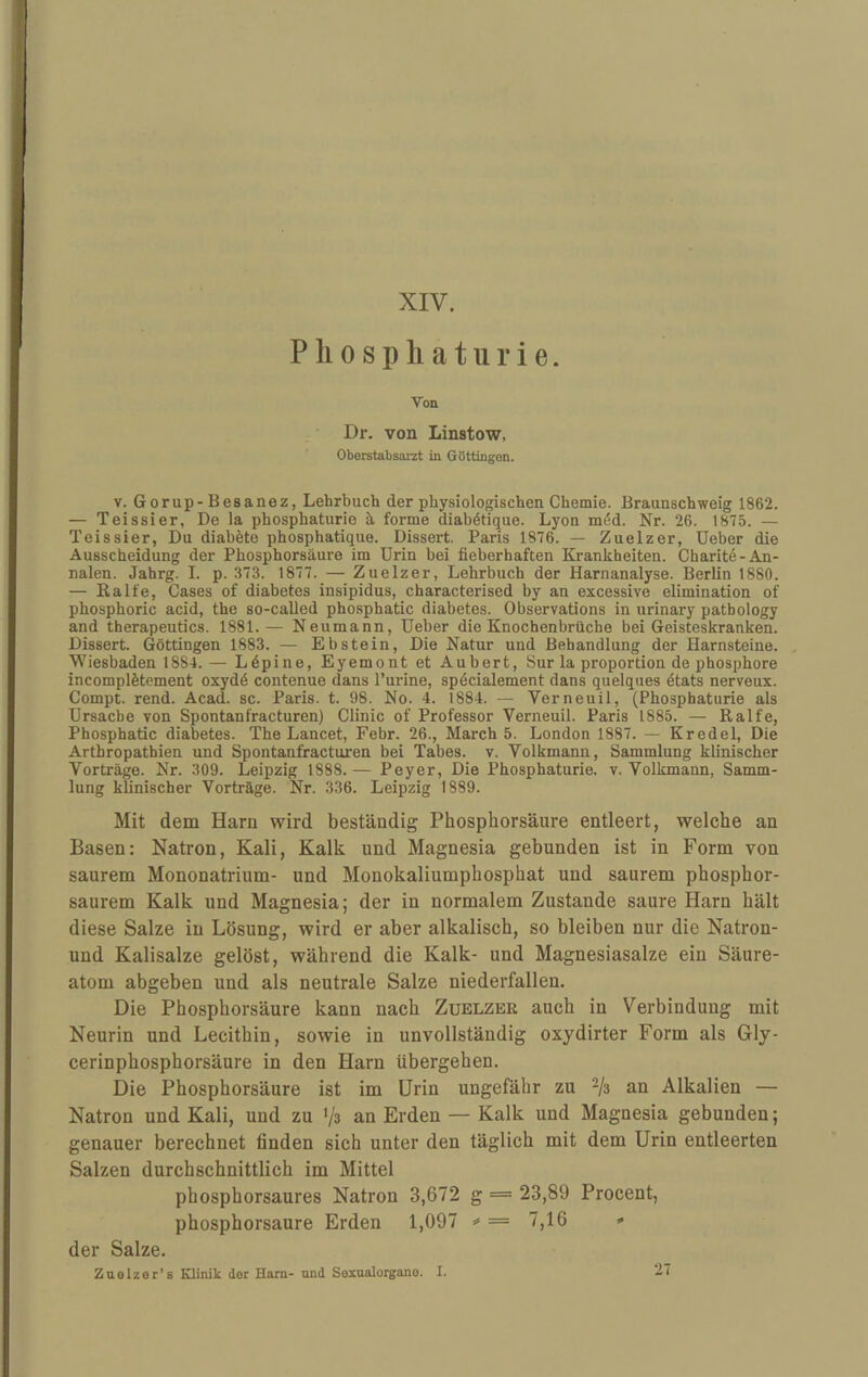 XIV. Pliospliaturie. Von Dr. von Linstow, Oberstabsarzt in Göttingen. V. Gorup-Besanez, Lehrbuch der physiologischen Chemie. Braunschweig 1862. — Teissier, De la phosphaturie ä, forme diabötique. Lyon m^d. Nr. 26. 1875. — Teissier, Du diabete phosphatique. Dissert. Paris 1876. — Zuelzer, Ueber die Ausscheidung der Phosphorsäure im Urin bei fieberhaften Krankheiten. Charitö-An¬ nalen. Jahrg. I. p. 373. 1877. — Zuelzer, Lehrbuch der Harnanalyse. Berlin 1880. — Ralfe, Gases of diabetes insipidus, characterised by an excessive elimination of phosphoric acid, the so-called phosphatic diabetes. Observations in urinary patbology and therapeutics. 1881.— Neumann, Ueber die Knochenbrüche bei Geisteskranken. Dissert. Göttingen 1883. — Ebstein, Die Natur und Behandlung der Harnsteine. , Wiesbaden 1884.— Ldpine, Eyemont et Aubert, Sur la proportion de phosphore incomplötement oxydö contenue dans l’urine, spdcialement dans quelques dtats nerveux. Compt. rend. Acad. sc. Paris, t. 98. No. 4. 1884. — Verneuil, (Phosphaturie als Ursache von Spontanfracturen) Clinic of Professor Verneuil. Paris 1885. — Ralfe, Phosphatic diabetes. The Lancet, Febr. 26., March 5. London 1887. — Kredel, Die Arthropathien und Spontanfracturen bei Tabes, v. Yolkmann, Sammlung klinischer Vorträge. Nr. 309. Leipzig 1888. — Peyer, Die Phosphaturie. v. Volkmann, Samm¬ lung kfinischer Vorträge. Nr. 336. Leipzig 1889. Mit dem Harn wird beständig Phosphorsäure entleert, welche an Basen: Natron, Kali, Kalk und Magnesia gebunden ist in Form von saurem Mononatrium- und Monokaliumphosphat und saurem phosphor¬ saurem Kalk und Magnesia; der in normalem Zustande saure Harn hält diese Salze in Lösung, wird er aber alkalisch, so bleiben nur die Natron- und Kalisalze gelöst, während die Kalk- und Magnesiasalze ein Säure¬ atom abgeben und als neutrale Salze niederfallen. Die Phosphorsäure kann nach Zuelzer auch in Verbindung mit Neurin und Lecithin, sowie in unvollständig oxydirter Form als Gly¬ cerinphosphorsäure in den Harn übergehen. Die Phosphorsäure ist im Urin ungefähr zu an Alkalien — Natron und Kali, und zu ‘/s an Erden — Kalk und Magnesia gebunden; genauer berechnet finden sich unter den täglich mit dem Urin entleerten Salzen durchschnittlich im Mittel phosphorsaures Natron 3,672 g = 23,89 Procent, phosphorsaure Erden 1,097 <= = 7,16 * der Salze. Zaolzer’s Xlinik der Harn- nnd Sexnalorgano. I. 27