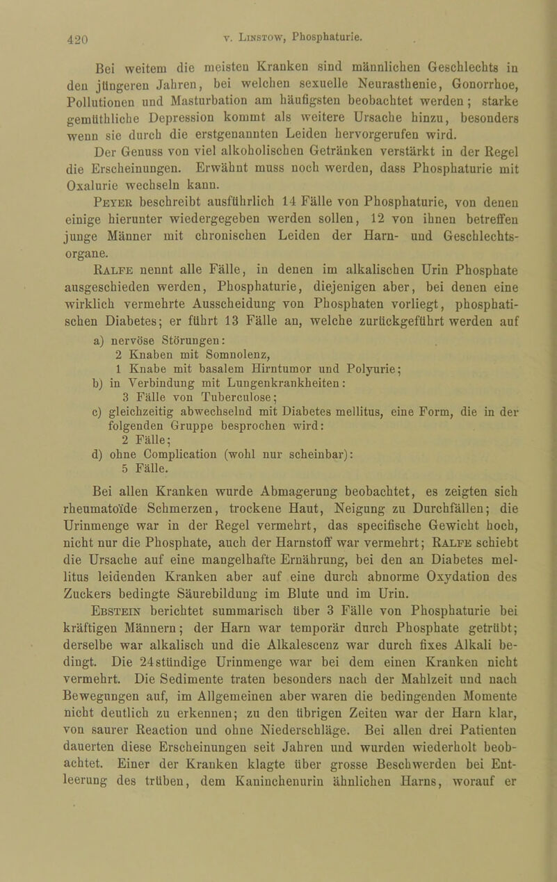 Bei weitem die meisten Kranken sind männlichen Geschlechts in den jüngeren Jahren, bei welchen sexuelle Neurasthenie, Gonorrhoe, Pollutionen und Masturbation am häufigsten beobachtet werden; starke gemüthliche Depression kommt als weitere Ursache hinzu, besonders wenn sie durch die erstgenannten Leiden hervorgerufen wird. Der Genuss von viel alkoholischen Getränken verstärkt in der Regel die Erscheinungen. Erwähnt muss noch werden, dass Phosphaturie mit Oxalurie wechseln kann. Peyer beschreibt ausführlich 14 Fälle von Phosphaturie, von denen einige hierunter wiedergegeben werden sollen, 12 von ihnen betreffen junge Männer mit chronischen Leiden der Harn- und Geschlechts¬ organe. Ralfe nennt alle Fälle, in denen im alkalischen Urin Phosphate ausgeschieden werden, Phosphaturie, diejenigen aber, bei denen eine wirklich vermehrte Ausscheidung von Phosphaten vorliegt, phosphati- schen Diabetes; er führt 13 Fälle an, welche zurückgeführt werden auf a) nervöse Störungen: 2 Knaben mit Somnolenz, 1 Knabe mit basalem Hirntumor und Polyurie; b) in Verbindung mit Lungenkrankheiten: 3 Fälle von Tuberculose; c) gleichzeitig abwechselnd mit Diabetes mellitus, eine Form, die in der folgenden Gruppe besprochen wird: 2 Fälle; d) ohne Complication (wohl nur scheinbar): 5 Fälle. Bei allen Kranken wurde Abmagerung beobachtet, es zeigten sich rheumatoide Schmerzen, trockene Haut, Neigung zu Durchfällen; die Urinmenge war in der Regel vermehrt, das specifische Gewicht hoch, nicht nur die Phosphate, auch der Harnstoff war vermehrt; Ralfe schiebt die Ursache auf eine mangelhafte Ernährung, bei den an Diabetes mel¬ litus leidenden Kranken aber auf eine durch abnorme Oxydation des Zuckers bedingte Säurebildung im Blute und im Urin. Ebstein berichtet summarisch über 3 Fälle von Phosphaturie bei kräftigen Männern; der Harn war temporär durch Phosphate getrübt; derselbe war alkalisch und die Alkalescenz war durch fixes Alkali be¬ dingt. Die 24stündige Urinmenge war bei dem einen Kranken nicht vermehrt. Die Sedimente traten besonders nach der Mahlzeit und nach Bewegungen auf, im Allgemeinen aber waren die bedingenden Momente nicht deutlich zu erkennen; zu den übrigen Zeiten war der Harn klar, von saurer Reaction und ohne Niederschläge. Bei allen drei Patienten dauerten diese Erscheinungen seit Jahren und wurden wiederholt beob¬ achtet. Einer der Kranken klagte über grosse Beschwerden bei Ent¬ leerung des trüben, dem Kaninchenurin ähnlichen Harns, worauf er
