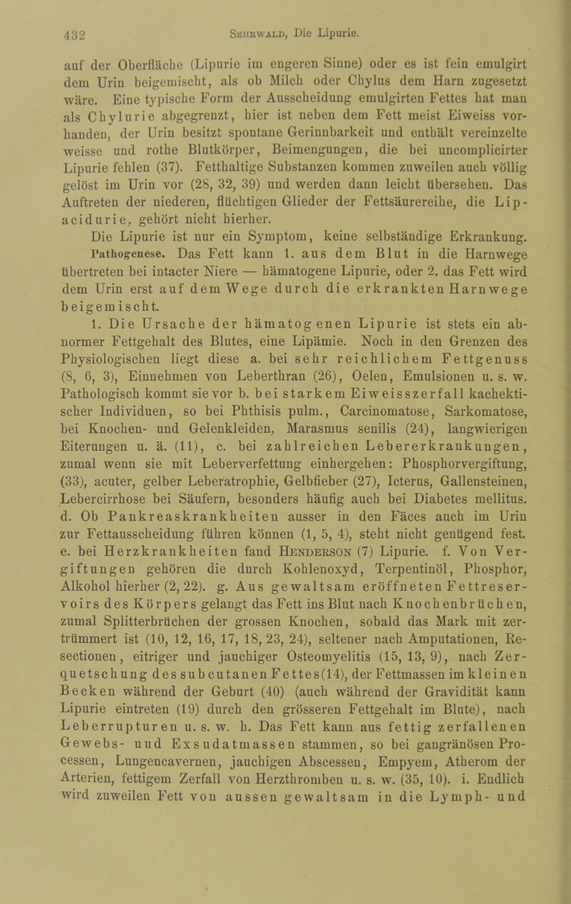 auf der Oberfläche (Lipurie im engeren Sinne) oder es ist fein emulgirt dem Urin beigemischt, als ob Milch oder Chylus dem Harn zugesetzt wäre. Eine typische Form der Ausscheidung emulgirten Fettes hat man als Chylurie abgegrenzt, hier ist neben dem Fett meist Eiweiss vor¬ handen, der Urin besitzt spontane Gerinnbarkeit und enthält vereinzelte weisse und rothe Blutkörper, Beimengungen, die bei uncomplicirter Lipurie fehlen (37). Fetthaltige Substanzen kommen zuweilen auch völlig gelöst im Urin vor (28, 32, 39) und werden dann leicht übersehen. Das Auftreten der niederen, flüchtigen Glieder der Fettsäurereihe, die Lip- acidurie, gehört nicht hierher. Die Lipurie ist nur ein Symptom, keine selbständige Erkrankung. rathogenese. Das Fett kann l. aus dem Blut in die Harnwege übertreten bei intacter Niere — hämatogene Lipurie, oder 2. das Fett wird dem Urin erst auf dem Wege durch die erkrankten Harnwege beigemischt. 1. Die Ursache der hämatogenen Lipurie ist stets ein ab¬ normer Fettgehalt des Blutes, eine Lipämie. Noch in den Grenzen des Physiologischen liegt diese a. bei sehr reichlichem Fettgenuss (8, 6, 3), Einnehmen von Leberthran (26), Oelen, Emulsionen u. s. w. Pathologisch kommt sie vor b. bei starkem Eiweisszerfall kachekti- scher Individuen, so bei Phthisis pulm., Carcinomatose, Sarkomatose, bei Knochen- und Gelenkleiden, Marasmus senilis (24), langwierigen Eiterungen u. ä. (11), c. bei zahlreichen Lebererkrankungen, zumal wenn sie mit Leberverfettung einhergehen; Phosphorvergiftung, (33), acuter, gelber Leberatrophie, Gelbfieber (27), Icterus, Gallensteinen, Lebercirrhose bei Säufern, besonders häufig auch bei Diabetes mellitus. d. Ob Pankreaskrankheiten ausser in den Fäces auch im Urin zur Fettausscheidung führen können (1, 5, 4), steht nicht genügend fest. e. bei Herzkrankheiten fand Hendeeson (7) Lipurie. f. Von Ver¬ giftungen gehören die durch Kohlenoxyd, Terpentinöl, Phosphor, Alkohol hierher (2, 22). g. Aus gewaltsam eröffneten Fettreser¬ voirs des Körpers gelaugt das Fett ins Blut nach Knochenbr üch en, zumal Splitterbrüchen der grossen Knochen, sobald das Mark mit zer¬ trümmert ist (10, 12, 16, 17, 18,23, 24), seltener nach Amputationen, Re- sectionen, eitriger und jauchiger Osteomyelitis (15,13,9), nach Zer¬ quetschung dessubcutanen Fettes(14), der Fettmassen im kleinen Becken während der Geburt (40) (auch während der Gravidität kann Lipurie eintreten (19) durch den grösseren Fettgehalt im Blute), nach Leberrupturen u. s. w. h. Das Fett kann aus fettig zerfallenen Gewebs- uud Exsudatmassen stammen, so bei gangränösen Pro¬ cessen, Lungencavernen, jauchigen Abscessen, Empyem, Atherom der Arterien, fettigem Zerfall von Herzthromben u. s. w. (35, 10). i. Endlich wird zuweilen Fett von aussen gewaltsam in die Lymph- und