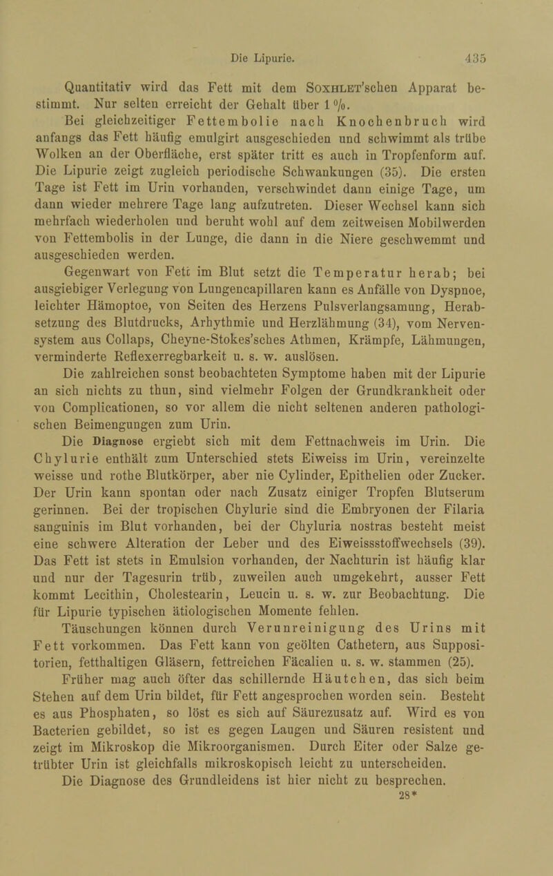 Quantitativ wird das Fett mit dem SoxHLET’sclien Apparat be¬ stimmt. Nur selten erreicht der Gehalt über 1 o/o. Bei gleichzeitiger Fettembolie nach Knochenbruch wird anfangs das Fett häufig emulgirt ausgeschieden und schwimmt als trübe Wolken an der Oberfläche, erst später tritt es auch in Tropfenform auf. Die Lipurie zeigt zugleich periodische Schwankungen (35). Die ersten Tage ist Fett im Urin vorhanden, verschwindet dann einige Tage, um dann wieder mehrere Tage lang aufzutreten. Dieser Wechsel kann sich mehrfach wiederholen und beruht wohl auf dem zeitweisen Mobilwerden von Fettembolis in der Lunge, die dann in die Niere geschwemmt und ausgeschieden werden. Gegenwart von Fett im Blut setzt die Temperatur herab; bei ausgiebiger Verlegung von Lungencapillaren kann es Anfälle von Dyspnoe, leichter Hämoptoe, von Seiten des Herzens Pulsverlangsamung, Herab¬ setzung des Blutdrucks, Arhythmie und Herzlähmung (34), vom Nerven¬ system aus Collaps, Cheyne-Stokes’sches Athmen, Krämpfe, Lähmungen, verminderte Reflexerregbarkeit u. s. w. auslösen. Die zahlreichen sonst beobachteten Symptome haben mit der Lipurie an sich nichts zu thun, sind vielmehr Folgen der Grundkrankheit oder von Complicationen, so vor allem die nicht seltenen anderen pathologi¬ schen Beimengungen zum Urin. Die Diagnose ergiebt sich mit dem Fettnachweis im Urin. Die Chylurie enthält zum Unterschied stets Eiweiss im Urin, vereinzelte weisse und rothe Blutkörper, aber nie Cylinder, Epithelien oder Zucker. Der Urin kann spontan oder nach Zusatz einiger Tropfen Blutserum gerinnen. Bei der tropischen Chylurie sind die Embryonen der Filaria sangninis im Blut vorhanden, bei der Chyluria nostras besteht meist eine schwere Alteration der Leber und des Eiweissstoffwechsels (39). Das Fett ist stets in Emulsion vorhanden, der Nachturin ist häufig klar und nur der Tagesurin trüb, zuweilen auch umgekehrt, ausser Fett kommt Lecithin, Cholestearin, Leucin u. s. w. zur Beobachtung. Die für Lipurie typischen ätiologischen Momente fehlen. Täuschungen können durch Verunreinigung des Urins mit Fett Vorkommen. Das Fett kann von geölten Cathetern, aus Supposi- torien, fetthaltigen Gläsern, fettreichen Fäcalien u. s. w. stammen (25). Früher mag auch öfter das schillernde Häutchen, das sich beim Stehen auf dem Urin bildet, für Fett angesprochen worden sein. Besteht es aus Phosphaten, so löst es sich auf Säurezusatz auf. Wird es von Bacterien gebildet, so ist es gegen Laugen und Säuren resistent und zeigt im Mikroskop die Mikroorganismen. Durch Eiter oder Salze ge¬ trübter Urin ist gleichfalls mikroskopisch leicht zu unterscheiden. Die Diagnose des Grundleidens ist hier nicht zu besprechen. 28*