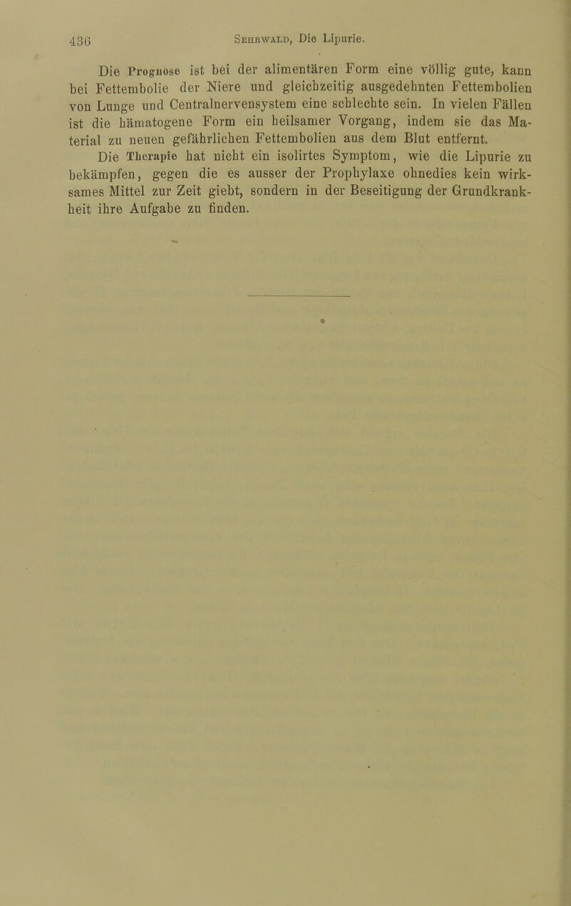 Die Trogiiose ist bei der alimentären Form eine völlig gute, kann bei Fettembolie der Niere und gleichzeitig ausgedehnten Fettembolien von Lunge und Centralnervensystem eine schlechte sein. In vielen Fällen ist die hämatogene Form ein heilsamer Vorgang, indem sie das Ma¬ terial zu neuen gefährlichen Fettembolien aus dem Blut entfernt. Die Therapie hat nicht ein isolirtes Symptom, wie die Lipurie zu bekämpfen, gegen die es ausser der Prophylaxe ohnedies kein wirk¬ sames Mittel zur Zeit giebt, sondern in der Beseitigung der Grundkrank¬ heit ihre Aufgabe zu finden.